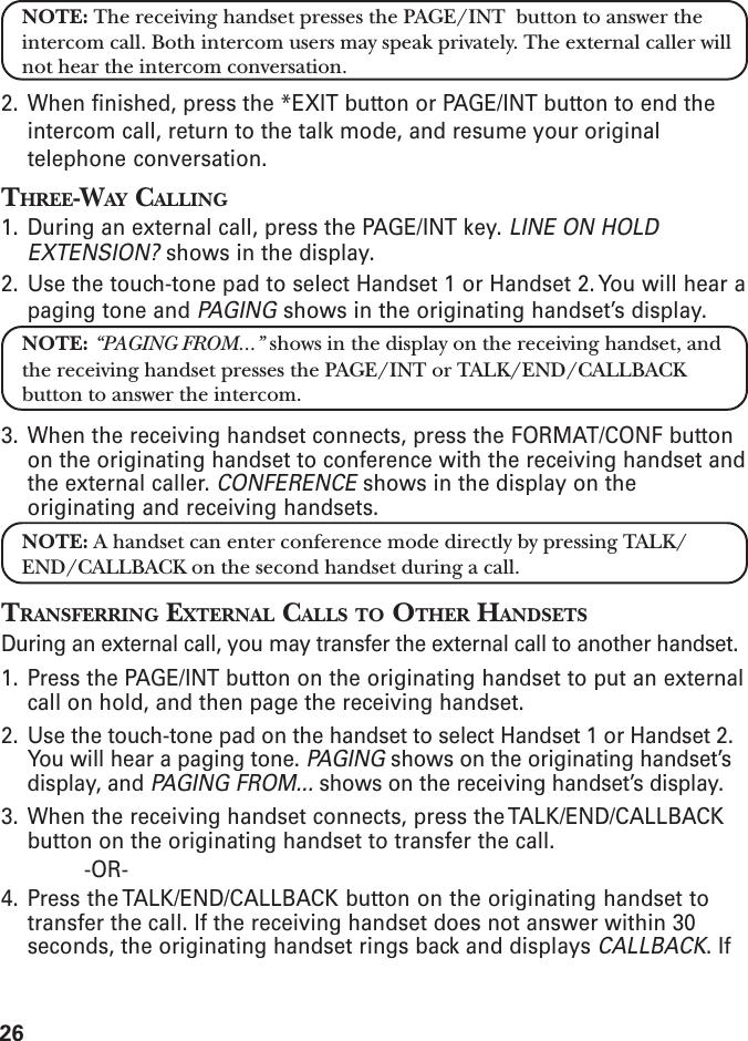 26NOTE: The receiving handset presses the PAGE/INT  button to answer theintercom call. Both intercom users may speak privately. The external caller willnot hear the intercom conversation.2. When finished, press the *EXIT button or PAGE/INT button to end theintercom call, return to the talk mode, and resume your originaltelephone conversation.THREE-WAY CALLING1. During an external call, press the PAGE/INT key. LINE ON HOLDEXTENSION? shows in the display.2. Use the touch-tone pad to select Handset 1 or Handset 2. You will hear apaging tone and PAGING shows in the originating handset’s display.NOTE: “PAGING FROM...” shows in the display on the receiving handset, andthe receiving handset presses the PAGE/INT or TALK/END/CALLBACKbutton to answer the intercom.3. When the receiving handset connects, press the FORMAT/CONF buttonon the originating handset to conference with the receiving handset andthe external caller. CONFERENCE shows in the display on theoriginating and receiving handsets.NOTE: A handset can enter conference mode directly by pressing TALK/END/CALLBACK on the second handset during a call.TRANSFERRING EXTERNAL CALLS TO OTHER HANDSETSDuring an external call, you may transfer the external call to another handset.1. Press the PAGE/INT button on the originating handset to put an externalcall on hold, and then page the receiving handset.2. Use the touch-tone pad on the handset to select Handset 1 or Handset 2.You will hear a paging tone. PAGING shows on the originating handset’sdisplay, and PAGING FROM... shows on the receiving handset’s display.3. When the receiving handset connects, press the TALK/END/CALLBACKbutton on the originating handset to transfer the call.-OR-4. Press the TALK/END/CALLBACK button on the originating handset totransfer the call. If the receiving handset does not answer within 30seconds, the originating handset rings back and displays CALLBACK. If