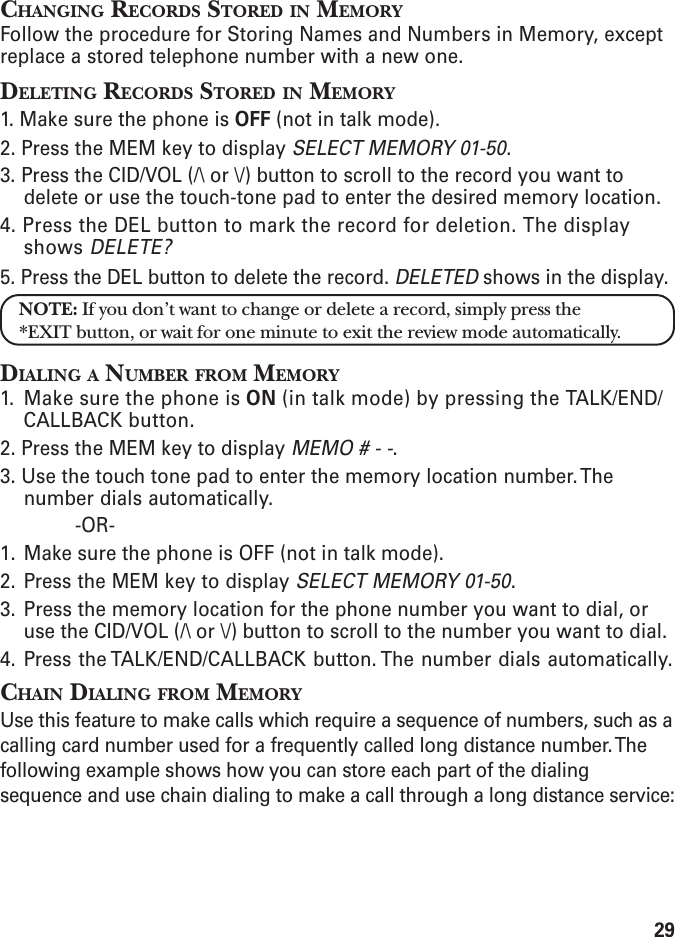 29CHANGING RECORDS STORED IN MEMORYFollow the procedure for Storing Names and Numbers in Memory, exceptreplace a stored telephone number with a new one.DELETING RECORDS STORED IN MEMORY1. Make sure the phone is OFF (not in talk mode).2. Press the MEM key to display SELECT MEMORY 01-50.3. Press the CID/VOL (/\ or \/) button to scroll to the record you want todelete or use the touch-tone pad to enter the desired memory location.4. Press the DEL button to mark the record for deletion. The displayshows DELETE?5. Press the DEL button to delete the record. DELETED shows in the display.NOTE: If you don’t want to change or delete a record, simply press the*EXIT button, or wait for one minute to exit the review mode automatically.DIALING A NUMBER FROM MEMORY1. Make sure the phone is ON (in talk mode) by pressing the TALK/END/CALLBACK button.2. Press the MEM key to display MEMO # - -.3. Use the touch tone pad to enter the memory location number. Thenumber dials automatically.-OR-1. Make sure the phone is OFF (not in talk mode).2. Press the MEM key to display SELECT MEMORY 01-50.3. Press the memory location for the phone number you want to dial, oruse the CID/VOL (/\ or \/) button to scroll to the number you want to dial.4. Press the TALK/END/CALLBACK button. The number dials automatically.CHAIN DIALING FROM MEMORYUse this feature to make calls which require a sequence of numbers, such as acalling card number used for a frequently called long distance number. Thefollowing example shows how you can store each part of the dialingsequence and use chain dialing to make a call through a long distance service: