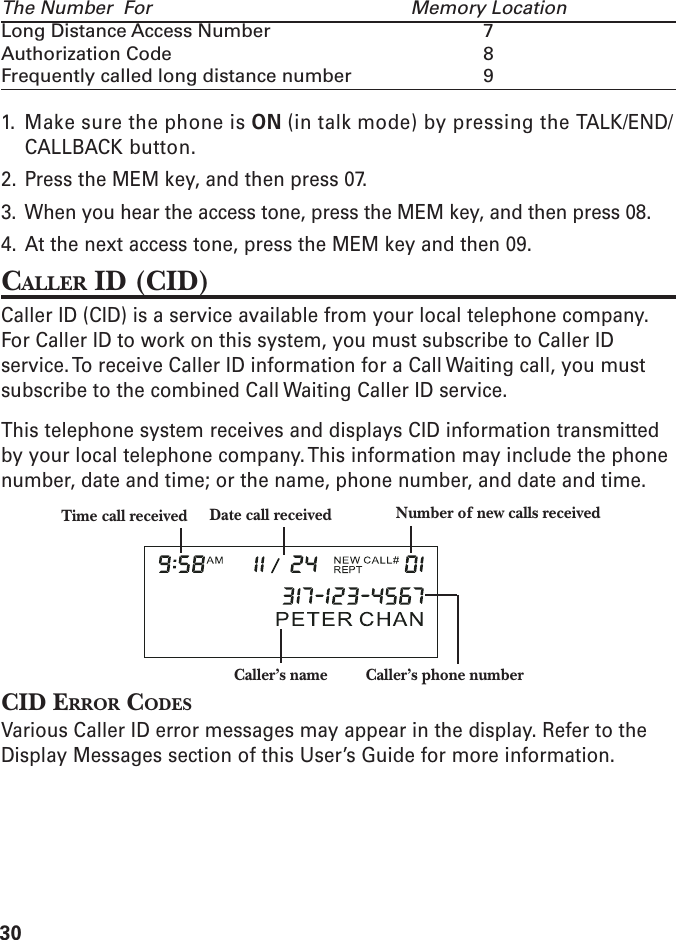 30The Number  For Memory LocationLong Distance Access Number 7Authorization Code 8Frequently called long distance number 91. Make sure the phone is ON (in talk mode) by pressing the TALK/END/CALLBACK button.2. Press the MEM key, and then press 07.3. When you hear the access tone, press the MEM key, and then press 08.4. At the next access tone, press the MEM key and then 09.CALLER ID (CID)Caller ID (CID) is a service available from your local telephone company.For Caller ID to work on this system, you must subscribe to Caller IDservice. To receive Caller ID information for a Call Waiting call, you mustsubscribe to the combined Call Waiting Caller ID service.This telephone system receives and displays CID information transmittedby your local telephone company. This information may include the phonenumber, date and time; or the name, phone number, and date and time.CID ERROR CODESVarious Caller ID error messages may appear in the display. Refer to theDisplay Messages section of this User’s Guide for more information.Caller’s name Caller’s phone numberTime call received Date call received Number of new calls received