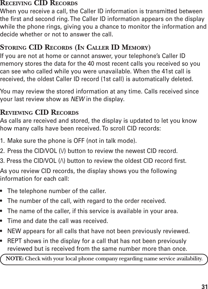 31RECEIVING CID RECORDSWhen you receive a call, the Caller ID information is transmitted betweenthe first and second ring. The Caller ID information appears on the displaywhile the phone rings, giving you a chance to monitor the information anddecide whether or not to answer the call.STORING CID RECORDS (IN CALLER ID MEMORY)If you are not at home or cannot answer, your telephone’s Caller IDmemory stores the data for the 40 most recent calls you received so youcan see who called while you were unavailable. When the 41st call isreceived, the oldest Caller ID record (1st call) is automatically deleted.You may review the stored information at any time. Calls received sinceyour last review show as NEW in the display.REVIEWING CID RECORDSAs calls are received and stored, the display is updated to let you knowhow many calls have been received. To scroll CID records:1. Make sure the phone is OFF (not in talk mode).2. Press the CID/VOL (\/) button to review the newest CID record.3. Press the CID/VOL (/\) button to review the oldest CID record first.As you review CID records, the display shows you the followinginformation for each call:• The telephone number of the caller.• The number of the call, with regard to the order received.• The name of the caller, if this service is available in your area.• Time and date the call was received.• NEW appears for all calls that have not been previously reviewed.• REPT shows in the display for a call that has not been previouslyreviewed but is received from the same number more than once.NOTE: Check with your local phone company regarding name service availability.