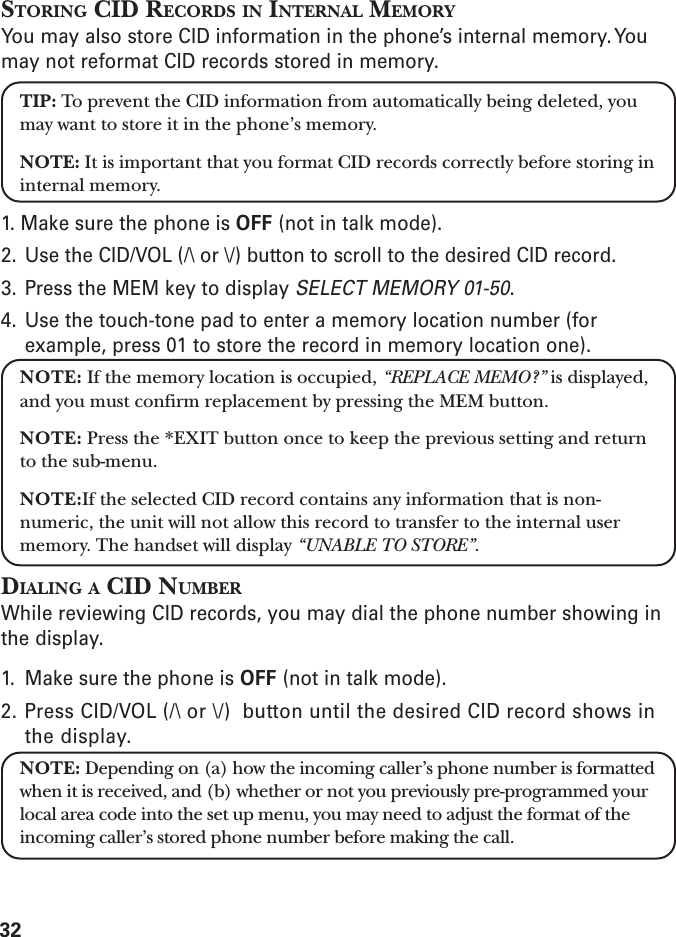 32STORING CID RECORDS IN INTERNAL MEMORYYou may also store CID information in the phone’s internal memory. Youmay not reformat CID records stored in memory.TIP: To prevent the CID information from automatically being deleted, youmay want to store it in the phone’s memory.NOTE: It is important that you format CID records correctly before storing ininternal memory.1. Make sure the phone is OFF (not in talk mode).2. Use the CID/VOL (/\ or \/) button to scroll to the desired CID record.3. Press the MEM key to display SELECT MEMORY 01-50.4. Use the touch-tone pad to enter a memory location number (forexample, press 01 to store the record in memory location one).NOTE: If the memory location is occupied, “REPLACE MEMO?” is displayed,and you must confirm replacement by pressing the MEM button.NOTE: Press the *EXIT button once to keep the previous setting and returnto the sub-menu.NOTE:If the selected CID record contains any information that is non-numeric, the unit will not allow this record to transfer to the internal usermemory. The handset will display “UNABLE TO STORE”.DIALING A CID NUMBERWhile reviewing CID records, you may dial the phone number showing inthe display.1. Make sure the phone is OFF (not in talk mode).2. Press CID/VOL (/\ or \/)  button until the desired CID record shows inthe display.NOTE: Depending on (a) how the incoming caller’s phone number is formattedwhen it is received, and (b) whether or not you previously pre-programmed yourlocal area code into the set up menu, you may need to adjust the format of theincoming caller’s stored phone number before making the call.