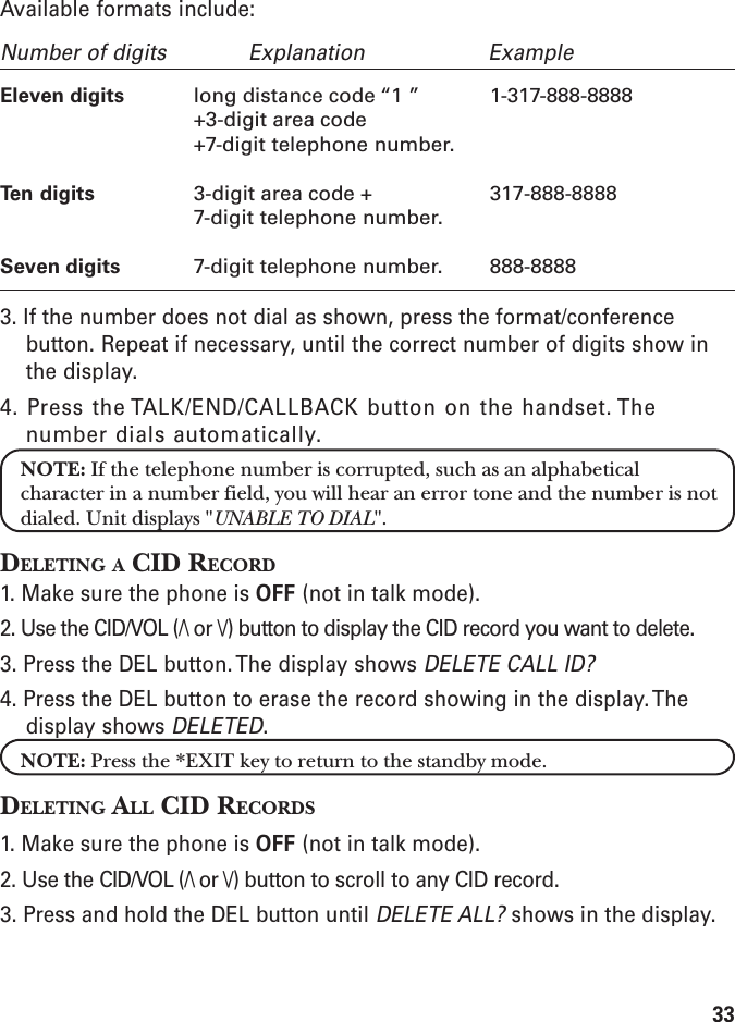 33Available formats include:Number of digits Explanation ExampleEleven digits long distance code “1 ” 1-317-888-8888+3-digit area code+7-digit telephone number.Ten digits 3-digit area code + 317-888-88887-digit telephone number.Seven digits 7-digit telephone number. 888-88883. If the number does not dial as shown, press the format/conferencebutton. Repeat if necessary, until the correct number of digits show inthe display.4. Press the TALK/END/CALLBACK button on the handset. Thenumber dials automatically.NOTE: If the telephone number is corrupted, such as an alphabeticalcharacter in a number field, you will hear an error tone and the number is notdialed. Unit displays &quot;UNABLE TO DIAL&quot;.DELETING A CID RECORD1. Make sure the phone is OFF (not in talk mode).2. Use the CID/VOL (/\ or \/) button to display the CID record you want to delete.3. Press the DEL button. The display shows DELETE CALL ID?4. Press the DEL button to erase the record showing in the display. Thedisplay shows DELETED.NOTE: Press the *EXIT key to return to the standby mode.DELETING ALL CID RECORDS1. Make sure the phone is OFF (not in talk mode).2. Use the CID/VOL (/\ or \/) button to scroll to any CID record.3. Press and hold the DEL button until DELETE ALL? shows in the display.