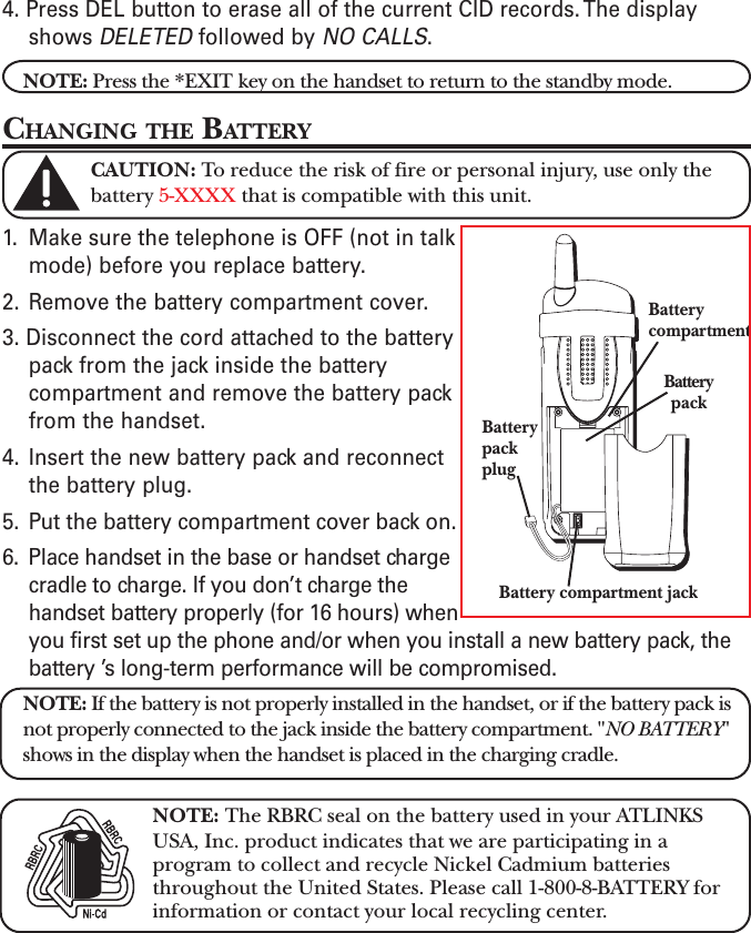 4. Press DEL button to erase all of the current CID records. The displayshows DELETED followed by NO CALLS.NOTE: Press the *EXIT key on the handset to return to the standby mode.CHANGING THE BATTERYCAUTION: To reduce the risk of fire or personal injury, use only thebattery 5-XXXX that is compatible with this unit.1. Make sure the telephone is OFF (not in talkmode) before you replace battery.2. Remove the battery compartment cover.3. Disconnect the cord attached to the batterypack from the jack inside the batterycompartment and remove the battery packfrom the handset.4. Insert the new battery pack and reconnectthe battery plug.5. Put the battery compartment cover back on.6. Place handset in the base or handset chargecradle to charge. If you don’t charge thehandset battery properly (for 16 hours) whenyou first set up the phone and/or when you install a new battery pack, thebattery ’s long-term performance will be compromised.NOTE: If the battery is not properly installed in the handset, or if the battery pack isnot properly connected to the jack inside the battery compartment. &quot;NO BATTERY&quot;shows in the display when the handset is placed in the charging cradle.NOTE: The RBRC seal on the battery used in your ATLINKSUSA, Inc. product indicates that we are participating in aprogram to collect and recycle Nickel Cadmium batteriesthroughout the United States. Please call 1-800-8-BATTERY forinformation or contact your local recycling center.BatterypackplugBattery compartment jackBatterypackBatterycompartment