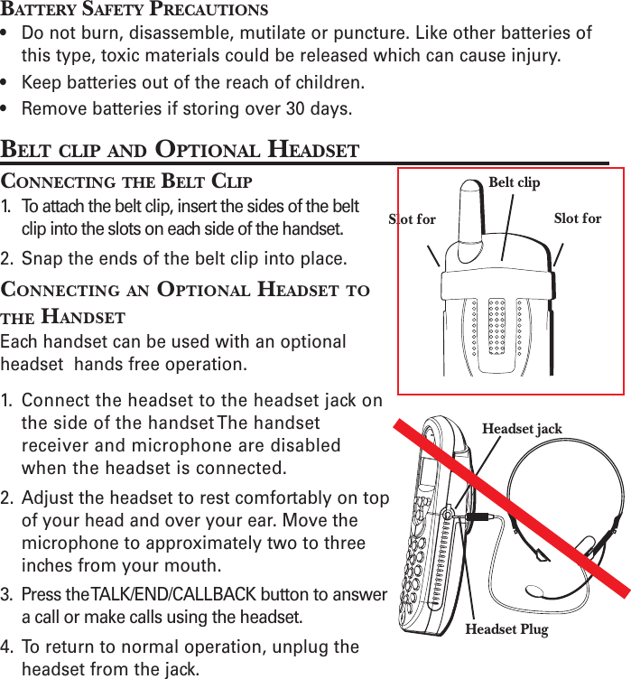 BATTERY SAFETY PRECAUTIONS• Do not burn, disassemble, mutilate or puncture. Like other batteries ofthis type, toxic materials could be released which can cause injury.• Keep batteries out of the reach of children.• Remove batteries if storing over 30 days.BELT CLIP AND OPTIONAL HEADSETCONNECTING THE BELT CLIP1. To attach the belt clip, insert the sides of the beltclip into the slots on each side of the handset.2. Snap the ends of the belt clip into place.CONNECTING AN OPTIONAL HEADSET TOTHE HANDSETEach handset can be used with an optionalheadset  hands free operation.1. Connect the headset to the headset jack onthe side of the handset The handsetreceiver and microphone are disabledwhen the headset is connected.2. Adjust the headset to rest comfortably on topof your head and over your ear. Move themicrophone to approximately two to threeinches from your mouth.3. Press the TALK/END/CALLBACK button to answera call or make calls using the headset.4. To return to normal operation, unplug theheadset from the jack.Belt clipSlot forSlot forHeadset jackHeadset Plug