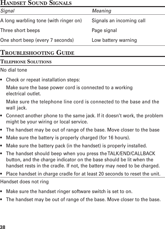 38HANDSET SOUND SIGNALSSignal MeaningA long warbling tone (with ringer on) Signals an incoming callThree short beeps Page signalOne short beep (every 7 seconds) Low battery warningTROUBLESHOOTING GUIDETELEPHONE SOLUTIONSNo dial tone• Check or repeat installation steps:Make sure the base power cord is connected to a workingelectrical outlet.Make sure the telephone line cord is connected to the base and thewall jack.• Connect another phone to the same jack. If it doesn’t work, the problemmight be your wiring or local service.• The handset may be out of range of the base. Move closer to the base• Make sure the battery is properly charged (for 16 hours).• Make sure the battery pack (in the handset) is properly installed.• The handset should beep when you press the TALK/END/CALLBACKbutton, and the charge indicator on the base should be lit when thehandset rests in the cradle. If not, the battery may need to be charged.• Place handset in charge cradle for at least 20 seconds to reset the unit.Handset does not ring• Make sure the handset ringer software switch is set to on.• The handset may be out of range of the base. Move closer to the base.