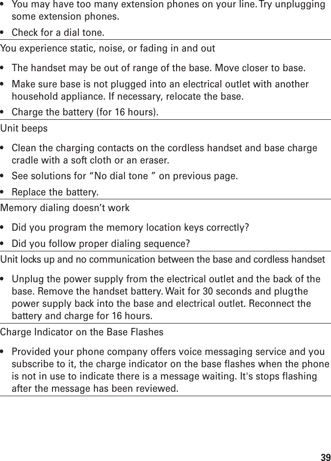 39• You may have too many extension phones on your line. Try unpluggingsome extension phones.• Check for a dial tone.You experience static, noise, or fading in and out• The handset may be out of range of the base. Move closer to base.• Make sure base is not plugged into an electrical outlet with anotherhousehold appliance. If necessary, relocate the base.• Charge the battery (for 16 hours).Unit beeps• Clean the charging contacts on the cordless handset and base chargecradle with a soft cloth or an eraser.• See solutions for “No dial tone ” on previous page.• Replace the battery.Memory dialing doesn’t work• Did you program the memory location keys correctly?• Did you follow proper dialing sequence?Unit locks up and no communication between the base and cordless handset• Unplug the power supply from the electrical outlet and the back of thebase. Remove the handset battery. Wait for 30 seconds and plugthepower supply back into the base and electrical outlet. Reconnect thebattery and charge for 16 hours.Charge Indicator on the Base Flashes• Provided your phone company offers voice messaging service and yousubscribe to it, the charge indicator on the base flashes when the phoneis not in use to indicate there is a message waiting. It&apos;s stops flashingafter the message has been reviewed.