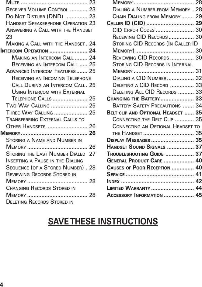 4SAVE THESE INSTRUCTIONSMUTE .......................................... 23RECEIVER VOLUME CONTROL ........... 23DO NOT DISTURB (DND) .............. 23HANDSET SPEAKERPHONE OPERATION 23ANSWERING A CALL WITH THE HANDSET23MAKING A CALL WITH THE HANDSET .24INTERCOM OPERATION ........................ 24MAKING AN INTERCOM CALL ........ 24RECEIVING AN INTERCOM CALL ..... 25ADVANCED INTERCOM FEATURES ....... 25RECEIVING AN INCOMING TELEPHONECALL DURING AN INTERCOM CALL .25USING INTERCOM WITH EXTERNALTELEPHONE CALLS ...................... 25TWO-WAY CALLING ....................... 25THREE-WAY CALLING ..................... 25TRANSFERRING EXTERNAL CALLS TOOTHER HANDSETS ......................... 26MEMORY .......................................... 26STORING A NAME AND NUMBER INMEMORY ...................................... 26STORING THE LAST NUMBER DIALED 27INSERTING A PAUSE IN THE DIALINGSEQUENCE (OF A STORED NUMBER).28REVIEWING RECORDS STORED INMEMORY ...................................... 28CHANGING RECORDS STORED INMEMORY ...................................... 28DELETING RECORDS STORED INMEMORY ...................................... 28DIALING A NUMBER FROM MEMORY .28CHAIN DIALING FROM MEMORY ........ 29CALLER ID (CID) .............................. 29CID ERROR CODES ........................ 30RECEIVING CID RECORDS ................ 30STORING CID RECORDS (IN CALLER IDMEMORY) ..................................... 30REVIEWING CID RECORDS ............... 30STORING CID RECORDS IN INTERNALMEMORY ...................................... 31DIALING A CID NUMBER ................. 32DELETING A CID RECORD ............... 33DELETING ALL CID RECORDS .......... 33CHANGING THE BATTERY ..................... 33BATTERY SAFETY PRECAUTIONS ....... 34BELT CLIP AND OPTIONAL HEADSET ...... 35CONNECTING THE BELT CLIP ............ 35CONNECTING AN OPTIONAL HEADSET TOTHE HANDSET ................................ 35DISPLAY MESSAGES ........................... 35HANDSET SOUND SIGNALS ................. 37TROUBLESHOOTING GUIDE .................. 37GENERAL PRODUCT CARE ................... 40CAUSES OF POOR RECEPTION .............. 40SERVICE ........................................... 41INDEX .............................................. 42LIMITED WARRANTY ........................... 44ACCESSORY INFORMATION ................... 45