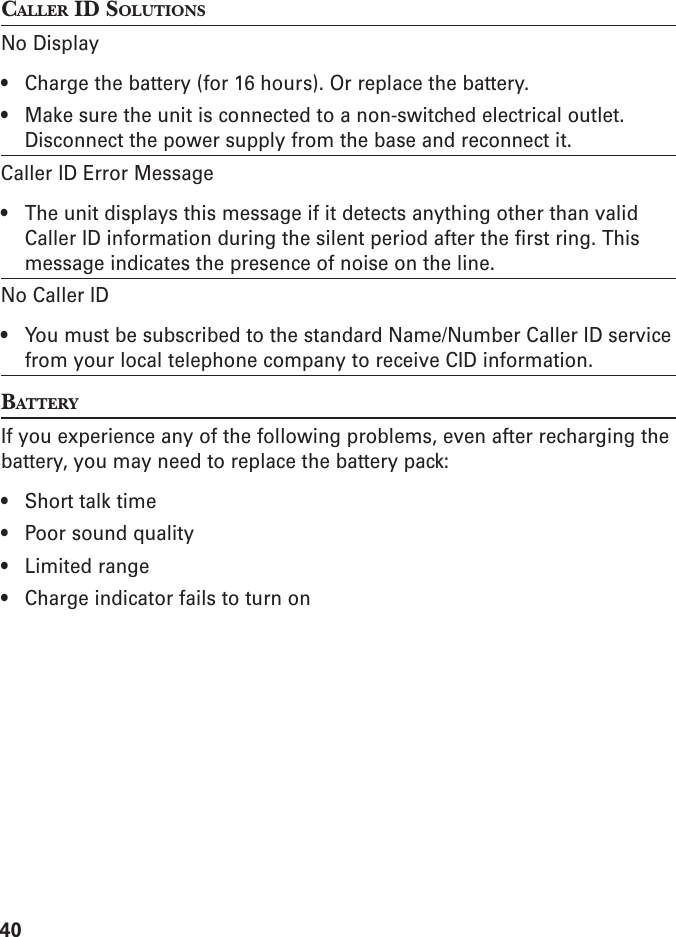 40CALLER ID SOLUTIONSNo Display• Charge the battery (for 16 hours). Or replace the battery.• Make sure the unit is connected to a non-switched electrical outlet.Disconnect the power supply from the base and reconnect it.Caller ID Error Message• The unit displays this message if it detects anything other than validCaller ID information during the silent period after the first ring. Thismessage indicates the presence of noise on the line.No Caller ID• You must be subscribed to the standard Name/Number Caller ID servicefrom your local telephone company to receive CID information.BATTERYIf you experience any of the following problems, even after recharging thebattery, you may need to replace the battery pack:• Short talk time• Poor sound quality• Limited range• Charge indicator fails to turn on