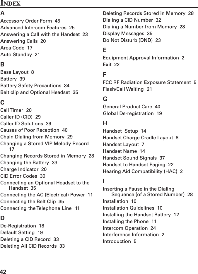 42INDEXAAccessory Order Form  45Advanced Intercom Features  25Answering a Call with the Handset  23Answering Calls  20Area Code  17Auto Standby  21BBase Layout  8Battery  39Battery Safety Precautions  34Belt clip and Optional Headset  35CCall Timer  20Caller ID (CID)  29Caller ID Solutions  39Causes of Poor Reception  40Chain Dialing from Memory  29Changing a Stored VIP Melody Record17Changing Records Stored in Memory  28Changing the Battery  33Charge Indicator  20CID Error Codes  30Connecting an Optional Headset to theHandset  35Connecting the AC (Electrical) Power  11Connecting the Belt Clip  35Connecting the Telephone Line  11DDe-Registration  18Default Setting  19Deleting a CID Record  33Deleting All CID Records  33Deleting Records Stored in Memory  28Dialing a CID Number  32Dialing a Number from Memory  28Display Messages  35Do Not Disturb (DND)  23EEquipment Approval Information  2Exit  22FFCC RF Radiation Exposure Statement  5Flash/Call Waiting  21GGeneral Product Care  40Global De-registration  19HHandset  Setup  14Handset Charge Cradle Layout  8Handset Layout  7Handset Name  14Handset Sound Signals  37Handset to Handset Paging  22Hearing Aid Compatibility (HAC)  2IInserting a Pause in the DialingSequence (of a Stored Number)  28Installation  10Installation Guidelines  10Installing the Handset Battery  12Installing the Phone  11Intercom Operation  24Interference Information  2Introduction  5