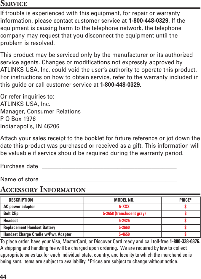 44SERVICEIf trouble is experienced with this equipment, for repair or warrantyinformation, please contact customer service at 1-800-448-0329. If theequipment is causing harm to the telephone network, the telephonecompany may request that you disconnect the equipment until theproblem is resolved.This product may be serviced only by the manufacturer or its authorizedservice agents. Changes or modifications not expressly approved byATLINKS USA, Inc. could void the user’s authority to operate this product.For instructions on how to obtain service, refer to the warranty included inthis guide or call customer service at 1-800-448-0329.Or refer inquiries to:ATLINKS USA, Inc.Manager, Consumer RelationsP O Box 1976Indianapolis, IN 46206Attach your sales receipt to the booklet for future reference or jot down thedate this product was purchased or received as a gift. This information willbe valuable if service should be required during the warranty period.Purchase date  ________________________________________________Name of store  ________________________________________________ACCESSORY INFORMATIONDESCRIPTION MODEL NO. PRICE*AC power adapter 5-XXX $Belt Clip 5-2658 (translucent gray) $Headset 5-2425 $Replacement Handset Battery 5-2660 $Handset Charge Cradle w/Pwr. Adaptor 5-4659 $To place order, have your Visa, MasterCard, or Discover Card ready and call toll-free 1-800-338-0376.A shipping and handling fee will be charged upon ordering.  We are required by law to collectappropriate sales tax for each individual state, country, and locality to which the merchandise isbeing sent. Items are subject to availability. *Prices are subject to change without notice.