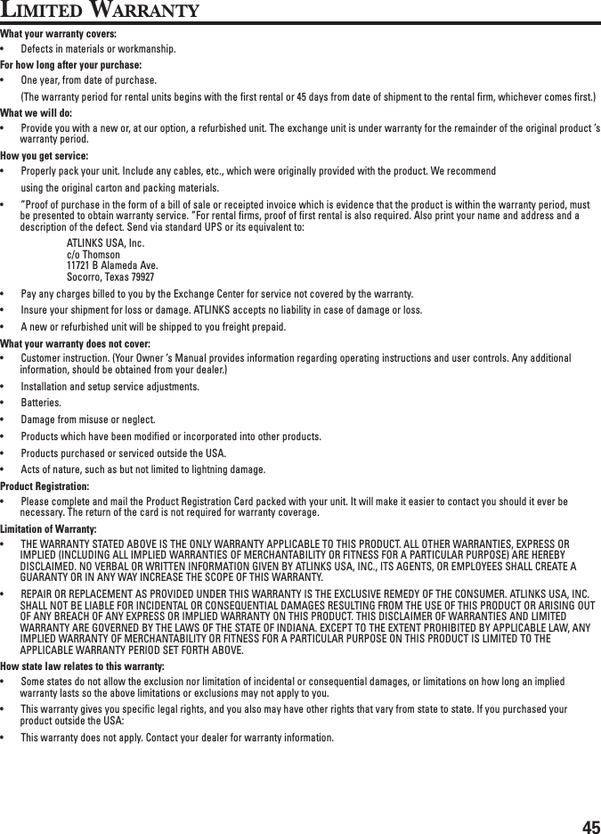 45LIMITED WARRANTYWhat your warranty covers:• Defects in materials or workmanship.For how long after your purchase:• One year, from date of purchase.(The warranty period for rental units begins with the first rental or 45 days from date of shipment to the rental firm, whichever comes first.)What we will do:• Provide you with a new or, at our option, a refurbished unit. The exchange unit is under warranty for the remainder of the original product ’swarranty period.How you get service:• Properly pack your unit. Include any cables, etc., which were originally provided with the product. We recommendusing the original carton and packing materials.• ”Proof of purchase in the form of a bill of sale or receipted invoice which is evidence that the product is within the warranty period, mustbe presented to obtain warranty service. ”For rental firms, proof of first rental is also required. Also print your name and address and adescription of the defect. Send via standard UPS or its equivalent to:ATLINKS USA, Inc.c/o Thomson11721 B Alameda Ave.Socorro, Texas 79927• Pay any charges billed to you by the Exchange Center for service not covered by the warranty.• Insure your shipment for loss or damage. ATLINKS accepts no liability in case of damage or loss.• A new or refurbished unit will be shipped to you freight prepaid.What your warranty does not cover:• Customer instruction. (Your Owner ’s Manual provides information regarding operating instructions and user controls. Any additionalinformation, should be obtained from your dealer.)• Installation and setup service adjustments.• Batteries.• Damage from misuse or neglect.• Products which have been modified or incorporated into other products.• Products purchased or serviced outside the USA.• Acts of nature, such as but not limited to lightning damage.Product Registration:• Please complete and mail the Product Registration Card packed with your unit. It will make it easier to contact you should it ever benecessary. The return of the card is not required for warranty coverage.Limitation of Warranty:• THE WARRANTY STATED ABOVE IS THE ONLY WARRANTY APPLICABLE TO THIS PRODUCT. ALL OTHER WARRANTIES, EXPRESS ORIMPLIED (INCLUDING ALL IMPLIED WARRANTIES OF MERCHANTABILITY OR FITNESS FOR A PARTICULAR PURPOSE) ARE HEREBYDISCLAIMED. NO VERBAL OR WRITTEN INFORMATION GIVEN BY ATLINKS USA, INC., ITS AGENTS, OR EMPLOYEES SHALL CREATE AGUARANTY OR IN ANY WAY INCREASE THE SCOPE OF THIS WARRANTY.• REPAIR OR REPLACEMENT AS PROVIDED UNDER THIS WARRANTY IS THE EXCLUSIVE REMEDY OF THE CONSUMER. ATLINKS USA, INC.SHALL NOT BE LIABLE FOR INCIDENTAL OR CONSEQUENTIAL DAMAGES RESULTING FROM THE USE OF THIS PRODUCT OR ARISING OUTOF ANY BREACH OF ANY EXPRESS OR IMPLIED WARRANTY ON THIS PRODUCT. THIS DISCLAIMER OF WARRANTIES AND LIMITEDWARRANTY ARE GOVERNED BY THE LAWS OF THE STATE OF INDIANA. EXCEPT TO THE EXTENT PROHIBITED BY APPLICABLE LAW, ANYIMPLIED WARRANTY OF MERCHANTABILITY OR FITNESS FOR A PARTICULAR PURPOSE ON THIS PRODUCT IS LIMITED TO THEAPPLICABLE WARRANTY PERIOD SET FORTH ABOVE.How state law relates to this warranty:• Some states do not allow the exclusion nor limitation of incidental or consequential damages, or limitations on how long an impliedwarranty lasts so the above limitations or exclusions may not apply to you.• This warranty gives you specific legal rights, and you also may have other rights that vary from state to state. If you purchased yourproduct outside the USA:• This warranty does not apply. Contact your dealer for warranty information.