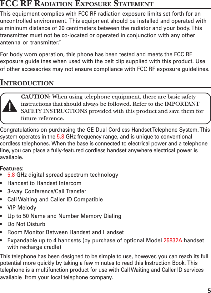 5FCC RF RADIATION EXPOSURE STATEMENTThis equipment complies with FCC RF radiation exposure limits set forth for anuncontrolled environment. This equipment should be installed and operated witha mininum distance of 20 centimeters between the radiator and your body. Thistransmitter must not be co-located or operated in conjunction with any otherantenna or transmitter.”For body worn operation, this phone has been tested and meets the FCC RFexposure guidelines when used with the belt clip supplied with this product. Useof other accessories may not ensure compliance with FCC RF exposure guidelines.INTRODUCTIONCAUTION: When using telephone equipment, there are basic safetyinstructions that should always be followed. Refer to the IMPORTANTSAFETY INSTRUCTIONS provided with this product and save them forfuture reference.Congratulations on purchasing the GE Dual Cordless Handset Telephone System. Thissystem operates in the 5.8 GHz frequency range, and is unique to conventionalcordless telephones. When the base is connected to electrical power and a telephoneline, you can place a fully-featured cordless handset anywhere electrical power isavailable.Features:•5.8 GHz digital spread spectrum technology• Handset to Handset Intercom• 3-way Conference/Call Transfer• Call Waiting and Caller ID Compatible• VIP Melody• Up to 50 Name and Number Memory Dialing• Do Not Disturb• Room Monitor Between Handset and Handset• Expandable up to 4 handsets (by purchase of optional Model 25832A handsetwith recharge cradle)This telephone has been designed to be simple to use, however, you can reach its fullpotential more quickly by taking a few minutes to read this Instruction Book. Thistelephone is a multifunction product for use with Call Waiting and Caller ID servicesavailable  from your local telephone company.