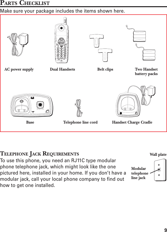 9PARTS CHECKLISTMake sure your package includes the items shown here.TELEPHONE JACK REQUIREMENTSTo use this phone, you need an RJ11C type modularphone telephone jack, which might look like the onepictured here, installed in your home. If you don’t have amodular jack, call your local phone company to find outhow to get one installed.Modulartelephoneline jackWall plateBaseDual Handsets Belt clipsAC power supplyTelephone line cord Handset Charge CradleTwo Handsetbattery packs