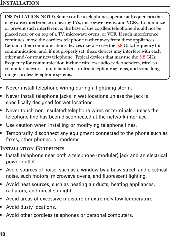 10INSTALLATIONINSTALLATION NOTE: Some cordless telephones operate at frequencies thatmay cause interference to nearby TVs, microwave ovens, and VCRs. To minimizeor prevent such interference, the base of the cordless telephone should not beplaced near or on top of a TV, microwave ovens, or VCR. If such interferencecontinues, move the cordless telephone farther away from these appliances.Certain other communications devices may also use the 5.8 GHz frequency forcommunication, and, if not properly set, these devices may interfere with eachother and/or your new telephone. Typical devices that may use the 5.8 GHzfrequency for communication include wireless audio/video senders, wirelesscomputer networks, multi-handset cordless telephone systems, and some long-range cordless telephone systems.• Never install telephone wiring during a lightning storm.• Never install telephone jacks in wet locations unless the jack isspecifically designed for wet locations.• Never touch non-insulated telephone wires or terminals, unless thetelephone line has been disconnected at the network interface.• Use caution when installing or modifying telephone lines.• Temporarily disconnect any equipment connected to the phone such asfaxes, other phones, or modems.INSTALLATION GUIDELINES• Install telephone near both a telephone (modular) jack and an electricalpower outlet.• Avoid sources of noise, such as a window by a busy street, and electricalnoise, such motors, microwave ovens, and fluorescent lighting.• Avoid heat sources, such as heating air ducts, heating appliances,radiators, and direct sunlight.• Avoid areas of excessive moisture or extremely low temperature.• Avoid dusty locations.• Avoid other cordless telephones or personal computers.