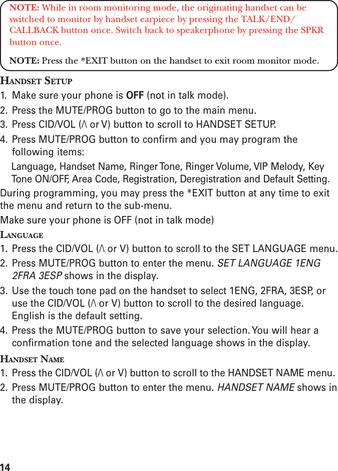 14NOTE: While in room monitoring mode, the originating handset can beswitched to monitor by handset earpiece by pressing the TALK/END/CALLBACK button once. Switch back to speakerphone by pressing the SPKRbutton once.NOTE: Press the *EXIT button on the handset to exit room monitor mode.HANDSET SETUP1. Make sure your phone is OFF (not in talk mode).2. Press the MUTE/PROG button to go to the main menu.3. Press CID/VOL (/\ or V) button to scroll to HANDSET SETUP.4. Press MUTE/PROG button to confirm and you may program thefollowing items:Language, Handset Name, Ringer Tone, Ringer Volume, VIP Melody, KeyTone ON/OFF, Area Code, Registration, Deregistration and Default Setting.During programming, you may press the *EXIT button at any time to exitthe menu and return to the sub-menu.Make sure your phone is OFF (not in talk mode)LANGUAGE1. Press the CID/VOL (/\ or V) button to scroll to the SET LANGUAGE menu.2. Press MUTE/PROG button to enter the menu. SET LANGUAGE 1ENG2FRA 3ESP shows in the display.3. Use the touch tone pad on the handset to select 1ENG, 2FRA, 3ESP, oruse the CID/VOL (/\ or V) button to scroll to the desired language.English is the default setting.4. Press the MUTE/PROG button to save your selection. You will hear aconfirmation tone and the selected language shows in the display.HANDSET NAME1. Press the CID/VOL (/\ or V) button to scroll to the HANDSET NAME menu.2. Press MUTE/PROG button to enter the menu. HANDSET NAME shows inthe display.