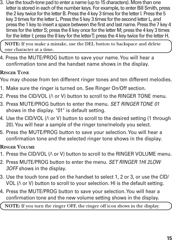 153. Use the touch-tone pad to enter a name (up to 15 characters). More than oneletter is stored in each of the number keys. For example, to enter Bill Smith, pressthe 2 key twice for the letter B. Press the 4 key 3 times for the letter I. Press the 5key 3 times for the letter L. Press the 5 key 3 times for the second letter L, andpress the 1 key to insert a space between the first and last name. Press the 7 key 4times for the letter S; press the 6 key once for the letter M; press the 4 key 3 timesfor the letter I; press the 8 key for the letter T; press the 4 key twice for the letter H.NOTE: If you make a mistake, use the DEL button to backspace and deleteone character at a time.4. Press the MUTE/PROG button to save your name. You will hear aconfirmation tone and the handset name shows in the display.RINGER TONEYou may choose from ten different ringer tones and ten different melodies.1. Make sure the ringer is turned on. See Ringer On/Off section.2. Press the CID/VOL (/\ or V) button to scroll to the RINGER TONE menu.3. Press MUTE/PROG button to enter the menu. SET RINGER TONE 01shows in the display. &quot;01&quot; is default setting.4. Use the CID/VOL (/\ or V) button to scroll to the desired setting (1 through20). You will hear a sample of the ringer tone/melody you select.5. Press the MUTE/PROG button to save your selection. You will hear aconfirmation tone and the selected ringer tone shows in the display.RINGER VOLUME1. Press the CID/VOL (/\ or V) button to scroll to the RINGER VOLUME menu.2. Press MUTE/PROG button to enter the menu. SET RINGER 1HI 2LOW3OFF shows in the display.3. Use the touch tone pad on the handset to select 1, 2 or 3, or use the CID/VOL (/\ or V) button to scroll to your selection. HI is the default setting.4. Press the MUTE/PROG button to save your selection. You will hear aconfirmation tone and the new volume setting shows in the display.NOTE: If you turn the ringer OFF, the ringer off icon shows in the display.