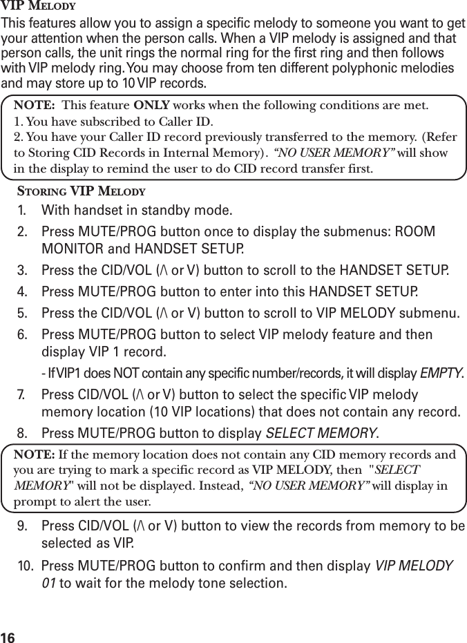 16VIP MELODYThis features allow you to assign a specific melody to someone you want to getyour attention when the person calls. When a VIP melody is assigned and thatperson calls, the unit rings the normal ring for the first ring and then followswith VIP melody ring. You may choose from ten different polyphonic melodiesand may store up to 10 VIP records.NOTE:  This feature ONLY works when the following conditions are met.1. You have subscribed to Caller ID.2. You have your Caller ID record previously transferred to the memory. (Referto Storing CID Records in Internal Memory). “NO USER MEMORY” will showin the display to remind the user to do CID record transfer first.STORING VIP MELODY1. With handset in standby mode.2. Press MUTE/PROG button once to display the submenus: ROOMMONITOR and HANDSET SETUP.3. Press the CID/VOL (/\ or V) button to scroll to the HANDSET SETUP.4. Press MUTE/PROG button to enter into this HANDSET SETUP.5. Press the CID/VOL (/\ or V) button to scroll to VIP MELODY submenu.6. Press MUTE/PROG button to select VIP melody feature and thendisplay VIP 1 record.- If VIP1 does NOT contain any specific number/records, it will display EMPTY.7. Press CID/VOL (/\ or V) button to select the specific VIP melodymemory location (10 VIP locations) that does not contain any record.8. Press MUTE/PROG button to display SELECT MEMORY.NOTE: If the memory location does not contain any CID memory records andyou are trying to mark a specific record as VIP MELODY, then  &quot;SELECTMEMORY&quot; will not be displayed. Instead, “NO USER MEMORY” will display inprompt to alert the user.9. Press CID/VOL (/\ or V) button to view the records from memory to beselected as VIP.10.  Press MUTE/PROG button to confirm and then display VIP MELODY01 to wait for the melody tone selection.