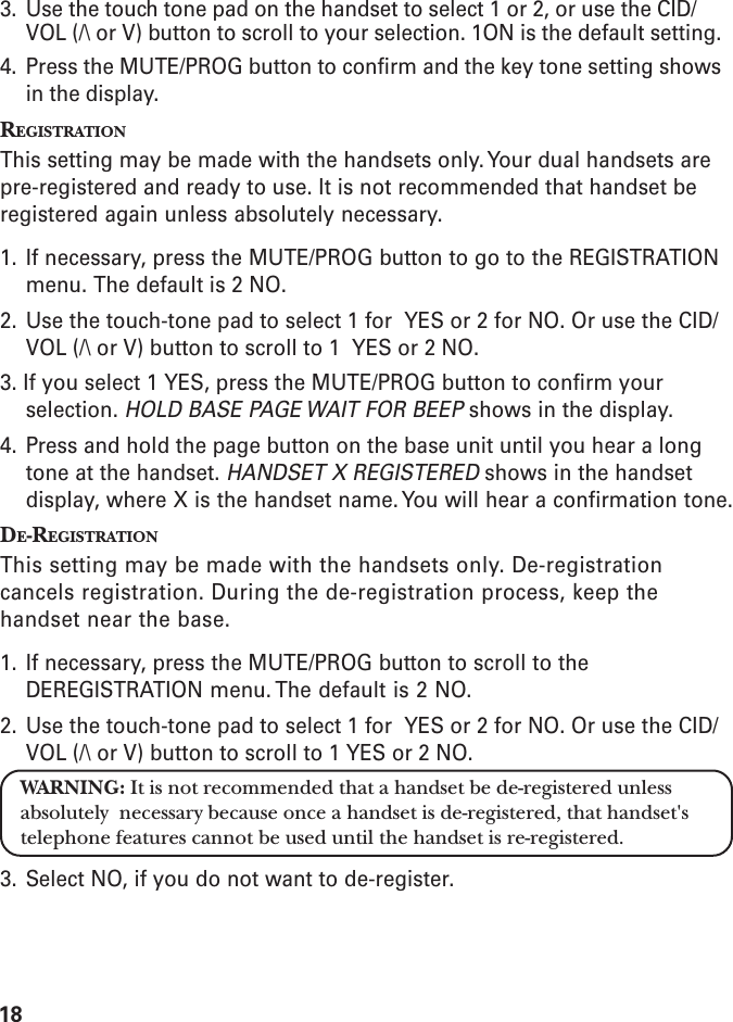183. Use the touch tone pad on the handset to select 1 or 2, or use the CID/VOL (/\ or V) button to scroll to your selection. 1ON is the default setting.4. Press the MUTE/PROG button to confirm and the key tone setting showsin the display.REGISTRATIONThis setting may be made with the handsets only. Your dual handsets arepre-registered and ready to use. It is not recommended that handset beregistered again unless absolutely necessary.1. If necessary, press the MUTE/PROG button to go to the REGISTRATIONmenu. The default is 2 NO.2. Use the touch-tone pad to select 1 for  YES or 2 for NO. Or use the CID/VOL (/\ or V) button to scroll to 1  YES or 2 NO.3. If you select 1 YES, press the MUTE/PROG button to confirm yourselection. HOLD BASE PAGE WAIT FOR BEEP shows in the display.4. Press and hold the page button on the base unit until you hear a longtone at the handset. HANDSET X REGISTERED shows in the handsetdisplay, where X is the handset name. You will hear a confirmation tone.DE-REGISTRATIONThis setting may be made with the handsets only. De-registrationcancels registration. During the de-registration process, keep thehandset near the base.1. If necessary, press the MUTE/PROG button to scroll to theDEREGISTRATION menu. The default is 2 NO.2. Use the touch-tone pad to select 1 for  YES or 2 for NO. Or use the CID/VOL (/\ or V) button to scroll to 1 YES or 2 NO.WARNING: It is not recommended that a handset be de-registered unlessabsolutely  necessary because once a handset is de-registered, that handset&apos;stelephone features cannot be used until the handset is re-registered.3. Select NO, if you do not want to de-register.