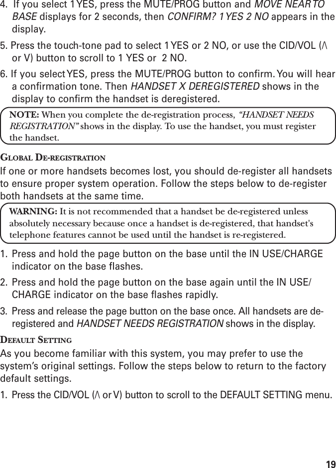 194.  If you select 1 YES, press the MUTE/PROG button and MOVE NEAR TOBASE displays for 2 seconds, then CONFIRM? 1 YES 2 NO appears in thedisplay.5. Press the touch-tone pad to select 1 YES or 2 NO, or use the CID/VOL (/\or V) button to scroll to 1 YES or  2 NO.6. If you select YES, press the MUTE/PROG button to confirm. You will heara confirmation tone. Then HANDSET X DEREGISTERED shows in thedisplay to confirm the handset is deregistered.NOTE: When you complete the de-registration process, “HANDSET NEEDSREGISTRATION” shows in the display. To use the handset, you must registerthe handset.GLOBAL DE-REGISTRATIONIf one or more handsets becomes lost, you should de-register all handsetsto ensure proper system operation. Follow the steps below to de-registerboth handsets at the same time.WARNING: It is not recommended that a handset be de-registered unlessabsolutely necessary because once a handset is de-registered, that handset&apos;stelephone features cannot be used until the handset is re-registered.1. Press and hold the page button on the base until the IN USE/CHARGEindicator on the base flashes.2. Press and hold the page button on the base again until the IN USE/CHARGE indicator on the base flashes rapidly.3. Press and release the page button on the base once. All handsets are de-registered and HANDSET NEEDS REGISTRATION shows in the display.DEFAULT SETTINGAs you become familiar with this system, you may prefer to use thesystem’s original settings. Follow the steps below to return to the factorydefault settings.1. Press the CID/VOL (/\ or V) button to scroll to the DEFAULT SETTING menu.