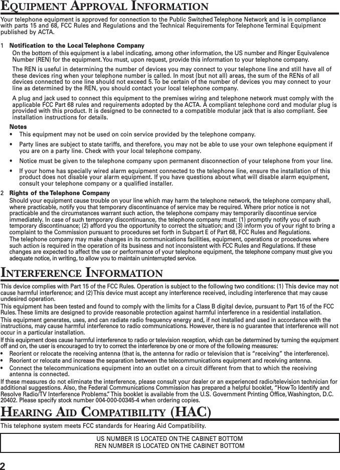 2EQUIPMENT APPROVAL INFORMATIONYour telephone equipment is approved for connection to the Public Switched Telephone Network and is in compliancewith parts 15 and 68, FCC Rules and Regulations and the Technical Requirements for Telephone Terminal Equipmentpublished by ACTA.1Notification to the Local Telephone CompanyOn the bottom of this equipment is a label indicating, among other information, the US number and Ringer EquivalenceNumber (REN) for the equipment. You must, upon request, provide this information to your telephone company.The REN is useful in determining the number of devices you may connect to your telephone line and still have all ofthese devices ring when your telephone number is called. In most (but not all) areas, the sum of the RENs of alldevices connected to one line should not exceed 5. To be certain of the number of devices you may connect to yourline as determined by the REN, you should contact your local telephone company.A plug and jack used to connect this equipment to the premises wiring and telephone network must comply with theapplicable FCC Part 68 rules and requirements adopted by the ACTA. A compliant telephone cord and modular plug isprovided with this product. It is designed to be connected to a compatible modular jack that is also compliant. Seeinstallation instructions for details.Notes• This equipment may not be used on coin service provided by the telephone company.• Party lines are subject to state tariffs, and therefore, you may not be able to use your own telephone equipment ifyou are on a party line. Check with your local telephone company.• Notice must be given to the telephone company upon permanent disconnection of your telephone from your line.• If your home has specially wired alarm equipment connected to the telephone line, ensure the installation of thisproduct does not disable your alarm equipment. If you have questions about what will disable alarm equipment,consult your telephone company or a qualified installer.2Rights of the Telephone CompanyShould your equipment cause trouble on your line which may harm the telephone network, the telephone company shall,where practicable, notify you that temporary discontinuance of service may be required. Where prior notice is notpracticable and the circumstances warrant such action, the telephone company may temporarily discontinue serviceimmediately. In case of such temporary discontinuance, the telephone company must: (1) promptly notify you of suchtemporary discontinuance; (2) afford you the opportunity to correct the situation; and (3) inform you of your right to bring acomplaint to the Commission pursuant to procedures set forth in Subpart E of Part 68, FCC Rules and Regulations.The telephone company may make changes in its communications facilities, equipment, operations or procedures wheresuch action is required in the operation of its business and not inconsistent with FCC Rules and Regulations. If thesechanges are expected to affect the use or performance of your telephone equipment, the telephone company must give youadequate notice, in writing, to allow you to maintain uninterrupted service.INTERFERENCE INFORMATIONThis device complies with Part 15 of the FCC Rules. Operation is subject to the following two conditions: (1) This device may notcause harmful interference; and (2) This device must accept any interference received, including interference that may causeundesired operation.This equipment has been tested and found to comply with the limits for a Class B digital device, pursuant to Part 15 of the FCCRules. These limits are designed to provide reasonable protection against harmful interference in a residential installation.This equipment generates, uses, and can radiate radio frequency energy and, if not installed and used in accordance with theinstructions, may cause harmful interference to radio communications. However, there is no guarantee that interference will notoccur in a particular installation.If this equipment does cause harmful interference to radio or television reception, which can be determined by turning the equipmentoff and on, the user is encouraged to try to correct the interference by one or more of the following measures:• Reorient or relocate the receiving antenna (that is, the antenna for radio or television that is “receiving” the interference).• Reorient or relocate and increase the separation between the telecommunications equipment and receiving antenna.• Connect the telecommunications equipment into an outlet on a circuit different from that to which the receivingantenna is connected.If these measures do not eliminate the interference, please consult your dealer or an experienced radio/television technician foradditional suggestions. Also, the Federal Communications Commission has prepared a helpful booklet, “How To Identify andResolve Radio/TV Interference Problems.” This booklet is available from the U.S. Government Printing Office, Washington, D.C.20402. Please specify stock number 004-000-00345-4 when ordering copies.HEARING AID COMPATIBILITY (HAC)This telephone system meets FCC standards for Hearing Aid Compatibility.US NUMBER IS LOCATED ON THE CABINET BOTTOMREN NUMBER IS LOCATED ON THE CABINET BOTTOM