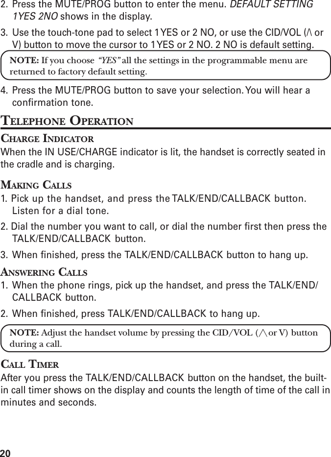 202. Press the MUTE/PROG button to enter the menu. DEFAULT SETTING1YES 2NO shows in the display.3. Use the touch-tone pad to select 1 YES or 2 NO, or use the CID/VOL (/\ orV) button to move the cursor to 1 YES or 2 NO. 2 NO is default setting.NOTE: If you choose “YES” all the settings in the programmable menu arereturned to factory default setting.4. Press the MUTE/PROG button to save your selection. You will hear aconfirmation tone.TELEPHONE OPERATIONCHARGE INDICATORWhen the IN USE/CHARGE indicator is lit, the handset is correctly seated inthe cradle and is charging.MAKING CALLS1. Pick up the handset, and press the TALK/END/CALLBACK button.Listen for a dial tone.2. Dial the number you want to call, or dial the number first then press theTALK/END/CALLBACK button.3. When finished, press the TALK/END/CALLBACK button to hang up.ANSWERING CALLS1. When the phone rings, pick up the handset, and press the TALK/END/CALLBACK button.2. When finished, press TALK/END/CALLBACK to hang up.NOTE: Adjust the handset volume by pressing the CID/VOL (/\ or V) buttonduring a call.CALL TIMERAfter you press the TALK/END/CALLBACK button on the handset, the built-in call timer shows on the display and counts the length of time of the call inminutes and seconds.