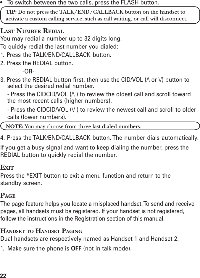 22• To switch between the two calls, press the FLASH button.TIP: Do not press the TALK/END/CALLBACK button on the handset toactivate a custom calling service, such as call waiting, or call will disconnect.LAST NUMBER REDIALYou may redial a number up to 32 digits long.To quickly redial the last number you dialed:1. Press the TALK/END/CALLBACK button.2. Press the REDIAL button.-OR-3. Press the REDIAL button first, then use the CID/VOL (/\ or \/) button toselect the desired redial number.- Press the CIDCID/VOL (/\ ) to review the oldest call and scroll towardthe most recent calls (higher numbers).- Press the CIDCID/VOL (\/ ) to review the newest call and scroll to oldercalls (lower numbers).NOTE: You may choose from three last dialed numbers.4. Press the TALK/END/CALLBACK button. The number dials automatically.If you get a busy signal and want to keep dialing the number, press theREDIAL button to quickly redial the number.EXITPress the *EXIT button to exit a menu function and return to thestandby screen.PAGEThe page feature helps you locate a misplaced handset. To send and receivepages, all handsets must be registered. If your handset is not registered,follow the instructions in the Registration section of this manual.HANDSET TO HANDSET PAGINGDual handsets are respectively named as Handset 1 and Handset 2.1. Make sure the phone is OFF (not in talk mode).