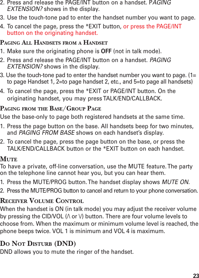 232. Press and release the PAGE/INT button on a handset. PAGINGEXTENSION? shows in the display.3. Use the touch-tone pad to enter the handset number you want to page.4. To cancel the page, press the *EXIT button, or press the PAGE/INTbutton on the originating handset.PAGING ALL HANDSETS FROM A HANDSET1. Make sure the originating phone is OFF (not in talk mode).2. Press and release the PAGE/INT button on a handset. PAGINGEXTENSION? shows in the display.3. Use the touch-tone pad to enter the handset number you want to page. (1=to page Handset 1, 2=to page handset 2, etc., and 5=to page all handsets)4. To cancel the page, press the *EXIT or PAGE/INT button. On theoriginating handset, you may press TALK/END/CALLBACK.PAGING FROM THE BASE/GROUP PAGEUse the base-only to page both registered handsets at the same time.1. Press the page button on the base. All handsets beep for two minutes,and PAGING FROM BASE shows on each handset’s display.2. To cancel the page, press the page button on the base, or press theTALK/END/CALLBACK button or the *EXIT button on each handset.MUTETo have a private, off-line conversation, use the MUTE feature. The partyon the telephone line cannot hear you, but you can hear them.1. Press the MUTE/PROG button. The handset display shows MUTE ON.2. Press the MUTE/PROG button to cancel and return to your phone conversation.RECEIVER VOLUME CONTROLWhen the handset is ON (in talk mode) you may adjust the receiver volumeby pressing the CID/VOL (/\ or \/) button. There are four volume levels tochoose from. When the maximum or minimum volume level is reached, thephone beeps twice. VOL 1 is minimum and VOL 4 is maximum.DO NOT DISTURB (DND)DND allows you to mute the ringer of the handset.