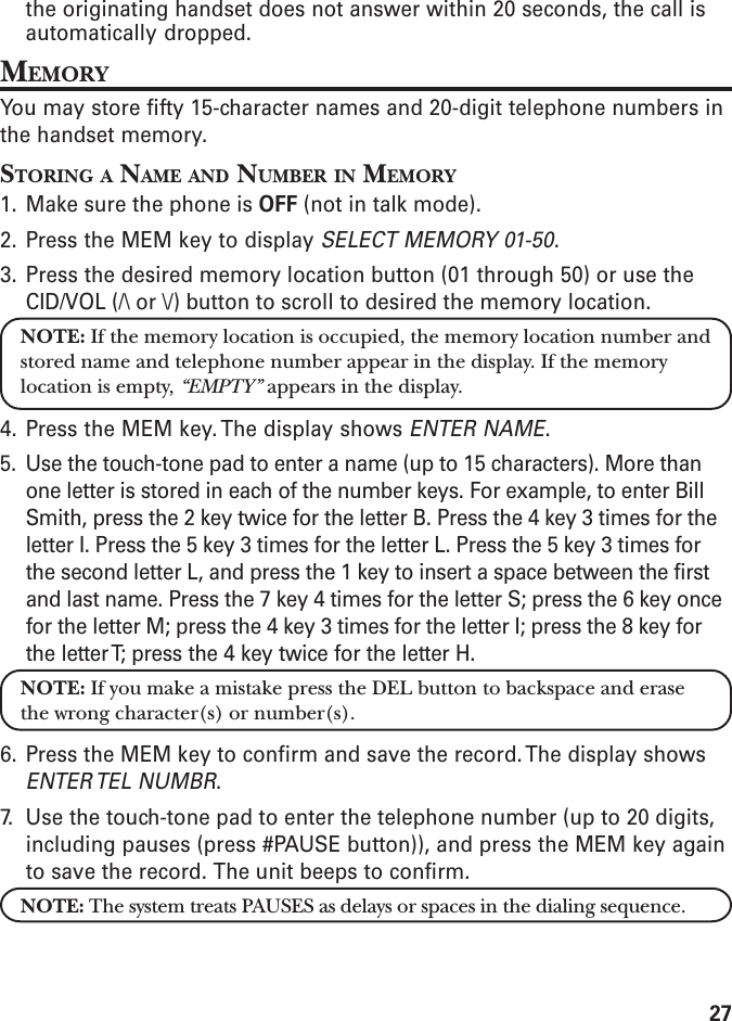 27the originating handset does not answer within 20 seconds, the call isautomatically dropped.MEMORYYou may store fifty 15-character names and 20-digit telephone numbers inthe handset memory.STORING A NAME AND NUMBER IN MEMORY1. Make sure the phone is OFF (not in talk mode).2. Press the MEM key to display SELECT MEMORY 01-50.3. Press the desired memory location button (01 through 50) or use theCID/VOL (/\ or \/) button to scroll to desired the memory location.NOTE: If the memory location is occupied, the memory location number andstored name and telephone number appear in the display. If the memorylocation is empty, “EMPTY” appears in the display.4. Press the MEM key. The display shows ENTER NAME.5. Use the touch-tone pad to enter a name (up to 15 characters). More thanone letter is stored in each of the number keys. For example, to enter BillSmith, press the 2 key twice for the letter B. Press the 4 key 3 times for theletter I. Press the 5 key 3 times for the letter L. Press the 5 key 3 times forthe second letter L, and press the 1 key to insert a space between the firstand last name. Press the 7 key 4 times for the letter S; press the 6 key oncefor the letter M; press the 4 key 3 times for the letter I; press the 8 key forthe letter T; press the 4 key twice for the letter H.NOTE: If you make a mistake press the DEL button to backspace and erasethe wrong character(s) or number(s).6. Press the MEM key to confirm and save the record. The display showsENTER TEL  NUMBR.7. Use the touch-tone pad to enter the telephone number (up to 20 digits,including pauses (press #PAUSE button)), and press the MEM key againto save the record. The unit beeps to confirm.NOTE: The system treats PAUSES as delays or spaces in the dialing sequence.