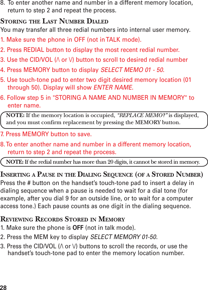 288. To enter another name and number in a different memory location,return to step 2 and repeat the process.STORING THE LAST NUMBER DIALEDYou may transfer all three redial numbers into internal user memory.1. Make sure the phone in OFF (not in TALK mode).2. Press REDIAL button to display the most recent redial number.3. Use the CID/VOL (/\ or \/) button to scroll to desired redial number4. Press MEMORY button to display SELECT MEMO 01 - 50.5. Use touch-tone pad to enter two digit desired memory location (01through 50). Display will show ENTER NAME.6. Follow step 5 in &quot;STORING A NAME AND NUMBER IN MEMORY&quot; toenter name.NOTE: If the memory location is occupied, “REPLACE MEMO?” is displayed,and you must confirm replacement by pressing the MEMORY button.7. Press MEMORY button to save.8. To enter another name and number in a different memory location,return to step 2 and repeat the process.NOTE: If the redial number has more than 20 digits, it cannot be stored in memory.INSERTING A PAUSE IN THE DIALING SEQUENCE (OF A STORED NUMBER)Press the # button on the handset’s touch-tone pad to insert a delay indialing sequence when a pause is needed to wait for a dial tone (forexample, after you dial 9 for an outside line, or to wait for a computeraccess tone.) Each pause counts as one digit in the dialing sequence.REVIEWING RECORDS STORED IN MEMORY1. Make sure the phone is OFF (not in talk mode).2. Press the MEM key to display SELECT MEMORY 01-50.3. Press the CID/VOL (/\ or \/) buttons to scroll the records, or use thehandset’s touch-tone pad to enter the memory location number.