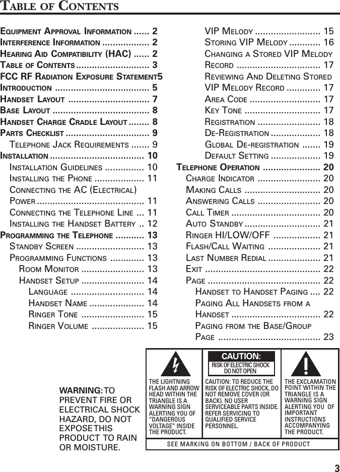 3SEE MARKING ON BOTTOM / BACK OF PRODUCTRISK OF ELECTRIC SHOCK            DO NOT OPENWARNING: TOPREVENT FIRE ORELECTRICAL SHOCKHAZARD, DO NOTEXPOSE THISPRODUCT  TO RAINOR MOISTURE.THE LIGHTNINGFLASH AND ARROWHEAD WITHIN THETRIANGLE IS AWARNING SIGNALERTING YOU OF“DANGEROUSVOLTAGE” INSIDETHE PRODUCT.CAUTION: TO REDUCE THERISK OF ELECTRIC SHOCK, DONOT REMOVE COVER (ORBACK). NO USERSERVICEABLE PARTS INSIDE.REFER SERVICING TOQUALIFIED SERVICEPERSONNEL.THE EXCLAMATIONPOINT WITHIN THETRIANGLE IS AWARNING SIGNALERTING YOU  OFIMPORTANTINSTRUCTIONSACCOMPANYINGTHE PRODUCT.CAUTION:TABLE OF CONTENTSEQUIPMENT APPROVAL INFORMATION ...... 2INTERFERENCE INFORMATION .................. 2HEARING AID COMPATIBILITY (HAC) ...... 2TABLE OF CONTENTS ............................ 3FCC RF RADIATION EXPOSURE STATEMENT5INTRODUCTION .................................... 5HANDSET LAYOUT ............................... 7BASE LAYOUT ..................................... 8HANDSET CHARGE CRADLE LAYOUT ........ 8PARTS CHECKLIST ................................ 9TELEPHONE JACK REQUIREMENTS ....... 9INSTALLATION .................................... 10INSTALLATION GUIDELINES ............... 10INSTALLING THE PHONE ................... 11CONNECTING THE AC (ELECTRICAL)POWER ......................................... 11CONNECTING THE TELEPHONE LINE ... 11INSTALLING THE HANDSET BATTERY .. 12PROGRAMMING THE TELEPHONE ........... 13STANDBY SCREEN .......................... 13PROGRAMMING FUNCTIONS ............. 13ROOM MONITOR ........................ 13HANDSET SETUP ........................ 14LANGUAGE ............................ 14HANDSET NAME ..................... 14RINGER TONE ........................ 15RINGER VOLUME .................... 15VIP MELODY ......................... 15STORING VIP MELODY ............ 16CHANGING A STORED VIP MELODYRECORD ................................ 17REVIEWING AND DELETING STOREDVIP MELODY RECORD ............. 17AREA CODE ........................... 17KEY TONE ............................. 17REGISTRATION ........................ 18DE-REGISTRATION ................... 18GLOBAL DE-REGISTRATION ....... 19DEFAULT SETTING ................... 19TELEPHONE OPERATION ...................... 20CHARGE INDICATOR ........................ 20MAKING CALLS ............................. 20ANSWERING CALLS ........................ 20CALL TIMER .................................. 20AUTO STANDBY ............................. 21RINGER HI/LOW/OFF .................. 21FLASH/CALL WAITING .................... 21LAST NUMBER REDIAL .................... 21EXIT ............................................ 22PAGE ........................................... 22HANDSET TO HANDSET PAGING .... 22PAGING ALL HANDSETS FROM AHANDSET .................................. 22PAGING FROM THE BASE/GROUPPAGE ....................................... 23