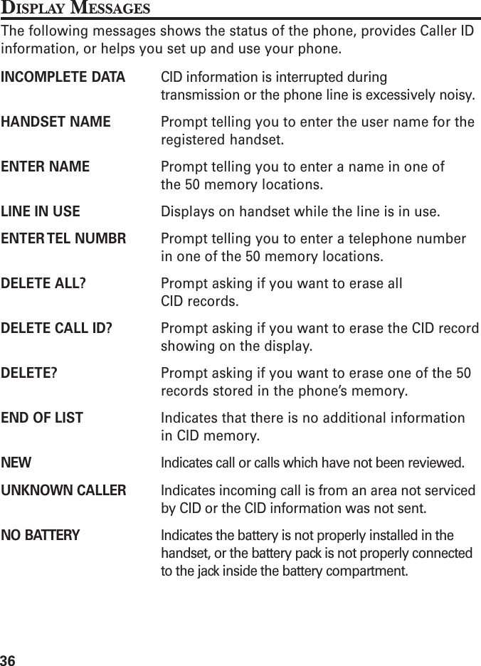 36DISPLAY MESSAGESThe following messages shows the status of the phone, provides Caller IDinformation, or helps you set up and use your phone.INCOMPLETE DATA CID information is interrupted duringtransmission or the phone line is excessively noisy.HANDSET NAME Prompt telling you to enter the user name for theregistered handset.ENTER NAME Prompt telling you to enter a name in one ofthe 50 memory locations.LINE IN USE Displays on handset while the line is in use.ENTER TEL  NUMBR Prompt telling you to enter a telephone numberin one of the 50 memory locations.DELETE ALL? Prompt asking if you want to erase allCID records.DELETE CALL ID? Prompt asking if you want to erase the CID recordshowing on the display.DELETE? Prompt asking if you want to erase one of the 50records stored in the phone’s memory.END OF LIST Indicates that there is no additional informationin CID memory.NEW Indicates call or calls which have not been reviewed.UNKNOWN CALLER Indicates incoming call is from an area not servicedby CID or the CID information was not sent.NO BATTERY Indicates the battery is not properly installed in thehandset, or the battery pack is not properly connectedto the jack inside the battery compartment.