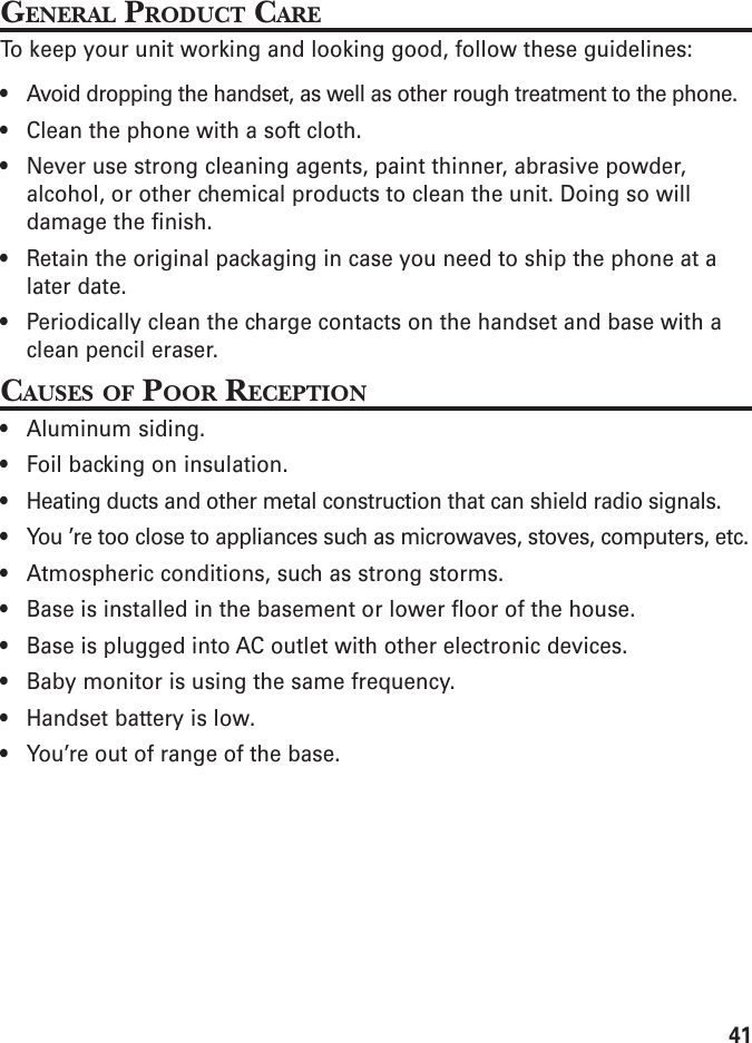 41GENERAL PRODUCT CARETo keep your unit working and looking good, follow these guidelines:• Avoid dropping the handset, as well as other rough treatment to the phone.• Clean the phone with a soft cloth.• Never use strong cleaning agents, paint thinner, abrasive powder,alcohol, or other chemical products to clean the unit. Doing so willdamage the finish.• Retain the original packaging in case you need to ship the phone at alater date.• Periodically clean the charge contacts on the handset and base with aclean pencil eraser.CAUSES OF POOR RECEPTION• Aluminum siding.• Foil backing on insulation.• Heating ducts and other metal construction that can shield radio signals.• You ’re too close to appliances such as microwaves, stoves, computers, etc.• Atmospheric conditions, such as strong storms.• Base is installed in the basement or lower floor of the house.• Base is plugged into AC outlet with other electronic devices.• Baby monitor is using the same frequency.• Handset battery is low.• You’re out of range of the base.