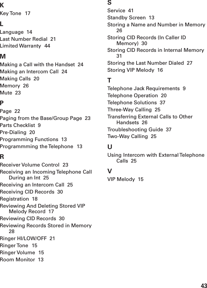 43KKey Tone  17LLanguage  14Last Number Redial  21Limited Warranty  44MMaking a Call with the Handset  24Making an Intercom Call  24Making Calls  20Memory  26Mute  23PPage  22Paging from the Base/Group Page  23Parts Checklist  9Pre-Dialing  20Programming Functions  13Programmming the Telephone  13RReceiver Volume Control  23Receiving an Incoming Telephone CallDuring an Int  25Receiving an Intercom Call  25Receiving CID Records  30Registration  18Reviewing And Deleting Stored VIPMelody Record  17Reviewing CID Records  30Reviewing Records Stored in Memory28Ringer HI/LOW/OFF  21Ringer Tone  15Ringer Volume  15Room Monitor  13SService  41Standby Screen  13Storing a Name and Number in Memory26Storing CID Records (In Caller IDMemory)  30Storing CID Records in Internal Memory31Storing the Last Number Dialed  27Storing VIP Melody  16TTelephone Jack Requirements  9Telephone Operation  20Telephone Solutions  37Three-Way Calling  25Transferring External Calls to OtherHandsets  26Troubleshooting Guide  37Two-Way Calling  25UUsing Intercom with External TelephoneCalls  25VVIP Melody  15