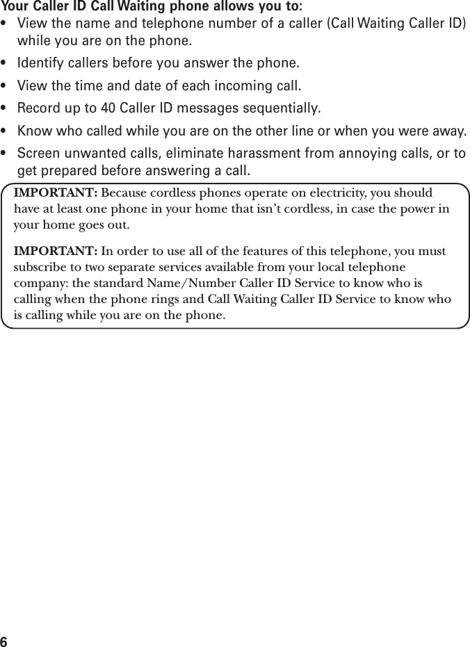 6Your Caller ID Call Waiting phone allows you to:• View the name and telephone number of a caller (Call Waiting Caller ID)while you are on the phone.• Identify callers before you answer the phone.• View the time and date of each incoming call.• Record up to 40 Caller ID messages sequentially.• Know who called while you are on the other line or when you were away.• Screen unwanted calls, eliminate harassment from annoying calls, or toget prepared before answering a call.IMPORTANT: Because cordless phones operate on electricity, you shouldhave at least one phone in your home that isn’t cordless, in case the power inyour home goes out.IMPORTANT: In order to use all of the features of this telephone, you mustsubscribe to two separate services available from your local telephonecompany: the standard Name/Number Caller ID Service to know who iscalling when the phone rings and Call Waiting Caller ID Service to know whois calling while you are on the phone.