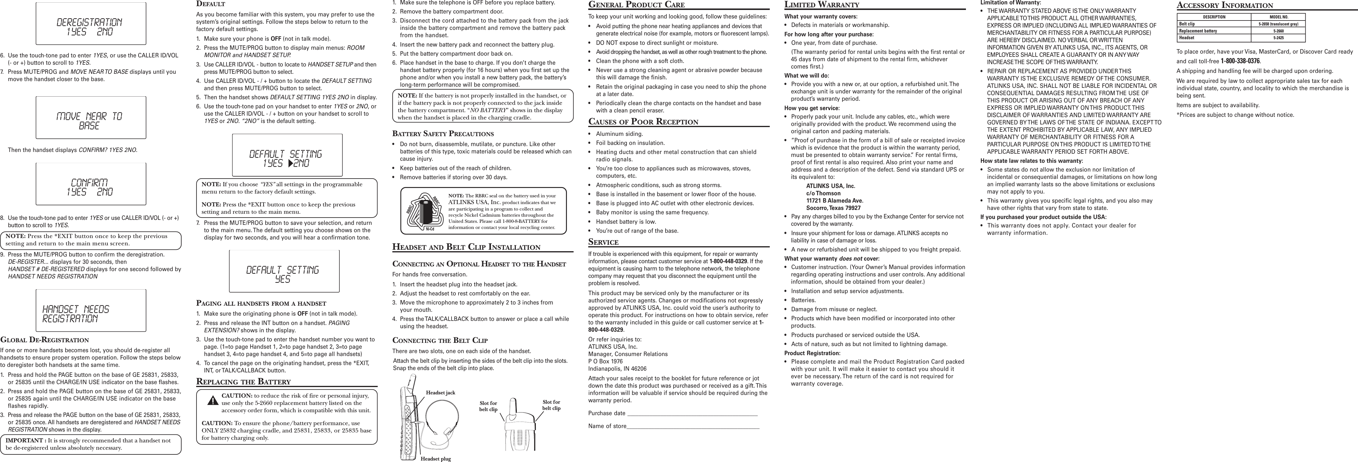 GLOBAL DE-REGISTRATIONIf one or more handsets becomes lost, you should de-register allhandsets to ensure proper system operation. Follow the steps belowto deregister both handsets at the same time.1. Press and hold the PAGE button on the base of GE 25831, 25833,or 25835 until the CHARGE/IN USE indicator on the base flashes.2. Press and hold the PAGE button on the base of GE 25831, 25833,or 25835 again until the CHARGE/IN USE indicator on the baseflashes rapidly.3. Press and release the PAGE button on the base of GE 25831, 25833,or 25835 once. All handsets are deregistered and HANDSET NEEDSREGISTRATION shows in the display.IMPORTANT : It is strongly recommended that a handset notbe de-registered unless absolutely necessary.6. Use the touch-tone pad to enter 1YES, or use the CALLER ID/VOL(- or +) button to scroll to 1YES.7. Press MUTE/PROG and MOVE NEAR TO BASE displays until youmove the handset closer to the base.DEFAULTAs you become familiar with this system, you may prefer to use thesystem’s original settings. Follow the steps below to return to thefactory default settings.1. Make sure your phone is OFF (not in talk mode).2. Press the MUTE/PROG button to display main menus: ROOMMONITOR and HANDSET SETUP.3. Use CALLER ID/VOL - button to locate to HANDSET SETUP and thenpress MUTE/PROG button to select.4. Use CALLER ID/VOL - / + button to locate the DEFAULT SETTINGand then press MUTE/PROG button to select.5. Then the handset shows DEFAULT SETTING 1YES 2NO in display.6. Use the touch-tone pad on your handset to enter 1YES or 2NO, oruse the CALLER ID/VOL - / + button on your handset to scroll to1YES or 2NO. “2NO” is the default setting.1. Make sure the telephone is OFF before you replace battery.2. Remove the battery compartment door.3. Disconnect the cord attached to the battery pack from the jackinside the battery compartment and remove the battery packfrom the handset.4. Insert the new battery pack and reconnect the battery plug.5. Put the battery compartment door back on.6. Place handset in the base to charge. If you don’t charge thehandset battery properly (for 16 hours) when you first set up thephone and/or when you install a new battery pack, the battery’slong-term performance will be compromised.NOTE: If the battery is not properly installed in the handset, orif the battery pack is not properly connected to the jack insidethe battery compartment. “NO BATTERY” shows in the displaywhen the handset is placed in the charging cradle.BATTERY SAFETY PRECAUTIONS• Do not burn, disassemble, mutilate, or puncture. Like otherbatteries of this type, toxic materials could be released which cancause injury.• Keep batteries out of the reach of children.• Remove batteries if storing over 30 days.HEADSET AND BELT CLIP INSTALLATIONCONNECTING AN OPTIONAL HEADSET TO THE HANDSETFor hands free conversation.1. Insert the headset plug into the headset jack.2. Adjust the headset to rest comfortably on the ear.3. Move the microphone to approximately 2 to 3 inches fromyour mouth.4. Press the TALK/CALLBACK button to answer or place a call whileusing the headset.CONNECTING THE BELT CLIPThere are two slots, one on each side of the handset.Attach the belt clip by inserting the sides of the belt clip into the slots.Snap the ends of the belt clip into place.GENERAL PRODUCT CARETo keep your unit working and looking good, follow these guidelines:• Avoid putting the phone near heating appliances and devices thatgenerate electrical noise (for example, motors or fluorescent lamps).• DO NOT expose to direct sunlight or moisture.• Avoid dropping the handset, as well as other rough treatment to the phone.• Clean the phone with a soft cloth.• Never use a strong cleaning agent or abrasive powder becausethis will damage the finish.• Retain the original packaging in case you need to ship the phoneat a later date.• Periodically clean the charge contacts on the handset and basewith a clean pencil eraser.CAUSES OF POOR RECEPTION• Aluminum siding.• Foil backing on insulation.• Heating ducts and other metal construction that can shieldradio signals.• You’re too close to appliances such as microwaves, stoves,computers, etc.• Atmospheric conditions, such as strong storms.• Base is installed in the basement or lower floor of the house.• Base is plugged into AC outlet with other electronic devices.• Baby monitor is using the same frequency.• Handset battery is low.• You’re out of range of the base.SERVICEIf trouble is experienced with this equipment, for repair or warrantyinformation, please contact customer service at 1-800-448-0329. If theequipment is causing harm to the telephone network, the telephonecompany may request that you disconnect the equipment until theproblem is resolved.This product may be serviced only by the manufacturer or itsauthorized service agents. Changes or modifications not expresslyapproved by ATLINKS USA, Inc. could void the user’s authority tooperate this product. For instructions on how to obtain service, referto the warranty included in this guide or call customer service at 1-800-448-0329.Or refer inquiries to:ATLINKS USA, Inc.Manager, Consumer RelationsP O Box 1976Indianapolis, IN 46206Attach your sales receipt to the booklet for future reference or jotdown the date this product was purchased or received as a gift. Thisinformation will be valuable if service should be required during thewarranty period.Purchase date _______________________________________________Name of store________________________________________________LIMITED WARRANTYWhat your warranty covers:• Defects in materials or workmanship.For how long after your purchase:• One year, from date of purchase.(The warranty period for rental units begins with the first rental or45 days from date of shipment to the rental firm, whichevercomes first.)What we will do:• Provide you with a new or, at our option, a refurbished unit. Theexchange unit is under warranty for the remainder of the originalproduct’s warranty period.How you get service:• Properly pack your unit. Include any cables, etc., which wereoriginally provided with the product. We recommend using theoriginal carton and packing materials.• ”Proof of purchase in the form of a bill of sale or receipted invoicewhich is evidence that the product is within the warranty period,must be presented to obtain warranty service.” For rental firms,proof of first rental is also required. Also print your name andaddress and a description of the defect. Send via standard UPS orits equivalent to:ATLINKS USA, Inc.c/o Thomson11721 B Alameda Ave.Socorro, Texas  79927• Pay any charges billed to you by the Exchange Center for service notcovered by the warranty.• Insure your shipment for loss or damage. ATLINKS accepts noliability in case of damage or loss.• A new or refurbished unit will be shipped to you freight prepaid.What your warranty does not cover:• Customer instruction. (Your Owner’s Manual provides informationregarding operating instructions and user controls. Any additionalinformation, should be obtained from your dealer.)• Installation and setup service adjustments.• Batteries.• Damage from misuse or neglect.• Products which have been modified or incorporated into otherproducts.• Products purchased or serviced outside the USA.• Acts of nature, such as but not limited to lightning damage.Product Registration:• Please complete and mail the Product Registration Card packedwith your unit. It will make it easier to contact you should itever be necessary. The return of the card is not required forwarranty coverage.ACCESSORY INFORMATIONTo place order, have your Visa, MasterCard, or Discover Card readyand call toll-free 1-800-338-0376.A shipping and handling fee will be charged upon ordering.We are required by law to collect appropriate sales tax for eachindividual state, country, and locality to which the merchandise isbeing sent.Items are subject to availability.*Prices are subject to change without notice.DESCRIPTIONBelt clip 5-2658 (translucent gray)Replacement battery 5-2660Headset 5-2425MODEL NO.NOTE: The RBRC seal on the battery used in yourATLINKS USA, Inc. product indicates that weare participating in a program to collect andrecycle Nickel Cadmium batteries throughout theUnited States. Please call 1-800-8-BATTERY forinformation or contact your local recycling center.Limitation of Warranty:• THE WARRANTY STATED ABOVE IS THE ONLY WARRANTYAPPLICABLE TO THIS PRODUCT. ALL OTHER WARRANTIES,EXPRESS OR IMPLIED (INCLUDING ALL IMPLIED WARRANTIES OFMERCHANTABILITY OR FITNESS FOR A PARTICULAR PURPOSE)ARE HEREBY DISCLAIMED. NO VERBAL OR WRITTENINFORMATION GIVEN BY ATLINKS USA, INC., ITS AGENTS, OREMPLOYEES SHALL CREATE A GUARANTY OR IN ANY WAYINCREASE THE SCOPE OF THIS WARRANTY.• REPAIR OR REPLACEMENT AS PROVIDED UNDER THISWARRANTY IS THE EXCLUSIVE REMEDY OF THE CONSUMER.ATLINKS USA, INC. SHALL NOT BE LIABLE FOR INCIDENTAL ORCONSEQUENTIAL DAMAGES RESULTING FROM THE USE OFTHIS PRODUCT OR ARISING OUT OF ANY BREACH OF ANYEXPRESS OR IMPLIED WARRANTY ON THIS PRODUCT. THISDISCLAIMER OF WARRANTIES AND LIMITED WARRANTY AREGOVERNED BY THE LAWS OF THE STATE OF INDIANA. EXCEPT TOTHE EXTENT PROHIBITED BY APPLICABLE LAW, ANY IMPLIEDWARRANTY OF MERCHANTABILITY OR FITNESS FOR APARTICULAR PURPOSE ON THIS PRODUCT IS LIMITED TO THEAPPLICABLE WARRANTY PERIOD SET FORTH ABOVE.How state law relates to this warranty:• Some states do not allow the exclusion nor limitation ofincidental or consequential damages, or limitations on how longan implied warranty lasts so the above limitations or exclusionsmay not apply to you.• This warranty gives you specific legal rights, and you also mayhave other rights that vary from state to state.If you purchased your product outside the USA:• This warranty does not apply. Contact your dealer forwarranty information.DEREGISTRATION1YES  2NOThen the handset displays CONFIRM? 1YES 2NO.MOVE NEAR TOBASECONFIRM1YES  2NO8. Use the touch-tone pad to enter 1YES or use CALLER ID/VOL (- or +)button to scroll to 1YES.NOTE: Press the *EXIT button once to keep the previoussetting and return to the main menu screen.9. Press the MUTE/PROG button to confirm the deregistration.DE-REGISTER... displays for 30 seconds, thenHANDSET # DE-REGISTERED displays for one second followed byHANDSET NEEDS REGISTRATIONHANDSET NEEDSREGISTRATIONDEFAULT SETTING1YES  2NONOTE: If you choose “YES” all settings in the programmablemenu return to the factory default settings.NOTE: Press the *EXIT button once to keep the previoussetting and return to the main menu.7. Press the MUTE/PROG button to save your selection, and returnto the main menu. The default setting you choose shows on thedisplay for two seconds, and you will hear a confirmation tone.PAGING ALL HANDSETS FROM A HANDSET1. Make sure the originating phone is OFF (not in talk mode).2. Press and release the INT button on a handset. PAGINGEXTENSION? shows in the display.3. Use the touch-tone pad to enter the handset number you want topage. (1=to page Handset 1, 2=to page handset 2, 3=to pagehandset 3, 4=to page handset 4, and 5=to page all handsets)4. To cancel the page on the originating handset, press the *EXIT,INT, or TALK/CALLBACK button.REPLACING THE BATTERYCAUTION: to reduce the risk of fire or personal injury,use only the 5-2660 replacement battery listed on theaccessory order form, which is compatible with this unit.CAUTION: To ensure the phone/battery performance, useONLY 25832 charging cradle, and 25831, 25833, or 25835 basefor battery charging only.DEFAULT SETTINGYESHeadset plugHeadset jackSlot forbelt clipSlot forbelt clip
