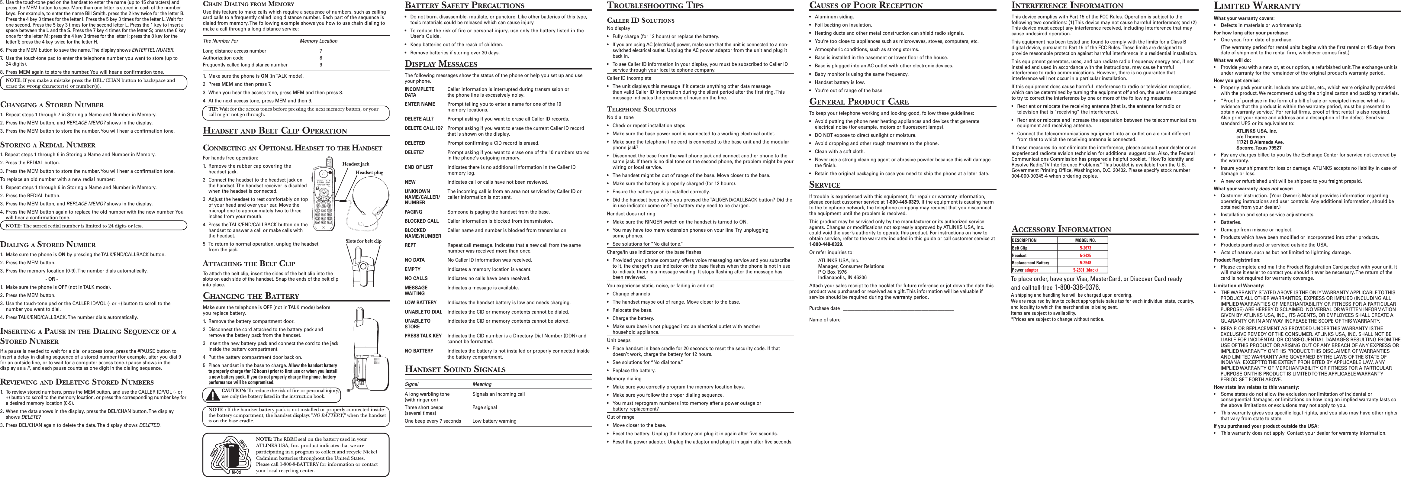 5. Use the touch-tone pad on the handset to enter the name (up to 15 characters) andpress the MEM button to save. More than one letter is stored in each of the numberkeys. For example, to enter the name Bill Smith, press the 2 key twice for the letter B.Press the 4 key 3 times for the letter I. Press the 5 key 3 times for the letter L. Wait forone second. Press the 5 key 3 times for the second letter L. Press the 1 key to insert aspace between the L and the S. Press the 7 key 4 times for the letter S; press the 6 keyonce for the letter M; press the 4 key 3 times for the letter I; press the 8 key for theletter T; press the 4 key twice for the letter H.6. Press the MEM button to save the name. The display shows ENTER TEL  NUMBR.7. Use the touch-tone pad to enter the telephone number you want to store (up to24 digits).8. Press MEM again to store the number. You will hear a confirmation tone.NOTE: If you make a mistake press the DEL/CHAN button to backspace anderase the wrong character(s) or number(s).CHANGING A STORED NUMBER1. Repeat steps 1 through 7 in Storing a Name and Number in Memory.2. Press the MEM button, and REPLACE MEMO? shows in the display.3. Press the MEM button to store the number. You will hear a confirmation tone.STORING A REDIAL NUMBER1. Repeat steps 1 through 6 in Storing a Name and Number in Memory.2. Press the REDIAL button.3. Press the MEM button to store the number. You will hear a confirmation tone.To replace an old number with a new redial number:1. Repeat steps 1 through 6 in Storing a Name and Number in Memory.2. Press the REDIAL button.3. Press the MEM button, and REPLACE MEMO? shows in the display.4. Press the MEM button again to replace the old number with the new number. Youwill hear a confirmation tone.NOTE: The stored redial number is limited to 24 digits or less.DIALING A STORED NUMBER1. Make sure the phone is ON by pressing the TALK/END/CALLBACK button.2. Press the MEM button.3. Press the memory location (0-9). The number dials automatically.- OR -1. Make sure the phone is OFF (not in TALK mode).2. Press the MEM button.3. Use the touch-tone pad or the CALLER ID/VOL (- or +) button to scroll to thenumber you want to dial.4. Press TALK/END/CALLBACK. The number dials automatically.INSERTING A PAUSE IN THE DIALING SEQUENCE OF ASTORED NUMBERIf a pause is needed to wait for a dial or access tone, press the #PAUSE button toinsert a delay in dialing sequence of a stored number (for example, after you dial 9for an outside line, or to wait for a computer access tone.) pause shows in thedisplay as a P, and each pause counts as one digit in the dialing sequence.REVIEWING AND DELETING STORED NUMBERS1. To review stored numbers, press the MEM button, and use the CALLER ID/VOL (- or+) button to scroll to the memory location, or press the corresponding number key fora desired memory location (0-9).2. When the data shows in the display, press the DEL/CHAN button. The displayshows DELETE?3. Press DEL/CHAN again to delete the data. The display shows DELETED.CHAIN DIALING FROM MEMORYUse this feature to make calls which require a sequence of numbers, such as callingcard calls to a frequently called long distance number. Each part of the sequence isdialed from memory. The following example shows you how to use chain dialing tomake a call through a long distance service:The Number For                                                 Memory LocationLong distance access number 7Authorization code 8Frequently called long distance number 91. Make sure the phone is ON (in TALK mode).2. Press MEM and then press 7.3. When you hear the access tone, press MEM and then press 8.4. At the next access tone, press MEM and then 9.TIP: Wait for the access tones before pressing the next memory button, or yourcall might not go through.HEADSET AND BELT CLIP OPERATIONCONNECTING AN OPTIONAL HEADSET TO THE HANDSETFor hands free operation:1. Remove the rubber cap covering theheadset jack.2. Connect the headset to the headset jack onthe handset. The handset receiver is disabledwhen the headset is connected.3. Adjust the headset to rest comfortably on topof your head and over your ear. Move themicrophone to approximately two to threeinches from your mouth.4. Press the TALK/END/CALLBACK button on thehandset to answer a call or make calls withthe headset.5. To return to normal operation, unplug the headsetfrom the jack.ATTACHING THE BELT CLIPTo attach the belt clip, insert the sides of the belt clip into theslots on each side of the handset. Snap the ends of the belt clipinto place.CHANGING THE BATTERYMake sure the telephone is OFF (not in TALK mode) beforeyou replace battery.1. Remove the battery compartment door.2. Disconnect the cord attached to the battery pack andremove the battery pack from the handset.3. Insert the new battery pack and connect the cord to the jackinside the battery compartment.4. Put the battery compartment door back on.5. Place handset in the base to charge. Allow the handset batteryto properly charge (for 12 hours) prior to first use or when you installa new battery pack. If you do not properly charge the phone, batteryperformance will be compromised.CAUTION: To reduce the risk of fire or personal injury,use only the battery listed in the instruction book.NOTE : If the handset battery pack is not installed or properly connected insidethe battery compartment, the handset displays &quot;NO BATTERY,&quot; when the handsetis on the base cradle.BATTERY SAFETY PRECAUTIONS• Do not burn, disassemble, mutilate, or puncture. Like other batteries of this type,toxic materials could be released which can cause injury.• To reduce the risk of fire or personal injury, use only the battery listed in theUser’s Guide.• Keep batteries out of the reach of children.• Remove batteries if storing over 30 days.DISPLAY MESSAGESThe following messages show the status of the phone or help you set up and useyour phone.INCOMPLETE Caller information is interrupted during transmission orDATA the phone line is excessively noisy.ENTER NAME Prompt telling you to enter a name for one of the 10memory locations.DELETE ALL? Prompt asking if you want to erase all Caller ID records.DELETE CALL ID? Prompt asking if you want to erase the current Caller ID recordthat is shown on the display.DELETED Prompt confirming a CID record is erased.DELETE? Prompt asking if you want to erase one of the 10 numbers storedin the phone&apos;s outgoing memory.END OF LIST Indicates there is no additional information in the Caller IDmemory log.NEW Indicates call or calls have not been reviewed.UNKNOWN The incoming call is from an area not serviced by Caller ID orNAME/CALLER/ caller information is not sent.NUMBERPAGING Someone is paging the handset from the base.BLOCKED CALL Caller information is blocked from transmission.BLOCKED Caller name and number is blocked from transmission.NAME/NUMBERREPT Repeat call message. Indicates that a new call from the samenumber was received more than once.NO DATA No Caller ID information was received.EMPTY Indicates a memory location is vacant.NO CALLS Indicates no calls have been received.MESSAGE Indicates a message is available.WAITINGLOW BATTERY Indicates the handset battery is low and needs charging.UNABLE TO  DIAL Indicates the CID or memory contents cannot be dialed.UNABLE TO Indicates the CID or memory contents cannot be stored.STOREPRESS TALK  KEY Indicates the CID number is a Directory Dial Number (DDN) andcannot be formatted.NO BATTERY Indicates the battery is not installed or properly connected insidethe battery compartment.HANDSET SOUND SIGNALSSignal MeaningA long warbling tone Signals an incoming call(with ringer on)Three short beeps Page signal(several times)One beep every 7 seconds Low battery warningTROUBLESHOOTING TIPSCALLER ID SOLUTIONSNo display• Fully charge (for 12 hours) or replace the battery.• If you are using AC (electrical) power, make sure that the unit is connected to a non-switched electrical outlet. Unplug the AC power adaptor from the unit and plug itback in.• To see Caller ID information in your display, you must be subscribed to Caller IDservice through your local telephone company.Caller ID incomplete• The unit displays this message if it detects anything other data messagethan valid Caller ID information during the silent period after the first ring. Thismessage indicates the presence of noise on the line.TELEPHONE SOLUTIONSNo dial tone• Check or repeat installation steps• Make sure the base power cord is connected to a working electrical outlet.• Make sure the telephone line cord is connected to the base unit and the modularphone jack?• Disconnect the base from the wall phone jack and connect another phone to thesame jack. If there is no dial tone on the second phone, the problem might be yourwiring or local service.• The handset might be out of range of the base. Move closer to the base.• Make sure the battery is properly charged (for 12 hours).• Ensure the battery pack is installed correctly.• Did the handset beep when you pressed the TALK/END/CALLBACK button? Did thein use indicator come on? The battery may need to be charged.Handset does not ring• Make sure the RINGER switch on the handset is turned to ON.• You may have too many extension phones on your line. Try unpluggingsome phones.• See solutions for “No dial tone.”Charge/in use indicator on the base flashes• Provided your phone company offers voice messaging service and you subscribeto it, the charge/in use indicator on the base flashes when the phone is not in useto indicate there is a message waiting. It stops flashing after the message hasbeen reviewed.You experience static, noise, or fading in and out• Change channels• The handset maybe out of range. Move closer to the base.• Relocate the base.• Charge the battery.• Make sure base is not plugged into an electrical outlet with anotherhousehold appliance.Unit beeps• Place handset in base cradle for 20 seconds to reset the security code. If thatdoesn’t work, charge the battery for 12 hours.• See solutions for “No dial tone.”• Replace the battery.Memory dialing• Make sure you correctly program the memory location keys.• Make sure you follow the proper dialing sequence.• You must reprogram numbers into memory after a power outage orbattery replacement?Out of range• Move closer to the base.• Reset the battery. Unplug the battery and plug it in again after five seconds.• Reset the power adaptor. Unplug the adaptor and plug it in again after five seconds.CAUSES OF POOR RECEPTION• Aluminum siding.• Foil backing on insulation.• Heating ducts and other metal construction can shield radio signals.• You’re too close to appliances such as microwaves, stoves, computers, etc.• Atmospheric conditions, such as strong storms.• Base is installed in the basement or lower floor of the house.• Base is plugged into an AC outlet with other electronic devices.• Baby monitor is using the same frequency.• Handset battery is low.• You’re out of range of the base.GENERAL PRODUCT CARETo keep your telephone working and looking good, follow these guidelines:• Avoid putting the phone near heating appliances and devices that generateelectrical noise (for example, motors or fluorescent lamps).• DO NOT expose to direct sunlight or moisture.• Avoid dropping and other rough treatment to the phone.• Clean with a soft cloth.• Never use a strong cleaning agent or abrasive powder because this will damagethe finish.• Retain the original packaging in case you need to ship the phone at a later date.SERVICEIf trouble is experienced with this equipment, for repair or warranty information,please contact customer service at 1-800-448-0329. If the equipment is causing harmto the telephone network, the telephone company may request that you disconnectthe equipment until the problem is resolved.This product may be serviced only by the manufacturer or its authorized serviceagents. Changes or modifications not expressly approved by ATLINKS USA, Inc.could void the user’s authority to operate this product. For instructions on how toobtain service, refer to the warranty included in this guide or call customer service at1-800-448-0329.Or refer inquiries to:ATLINKS USA, Inc.Manager, Consumer RelationsP O Box 1976Indianapolis, IN 46206Attach your sales receipt to the booklet for future reference or jot down the date thisproduct was purchased or received as a gift. This information will be valuable ifservice should be required during the warranty period.Purchase date  ________________________________________________Name of store  ________________________________________________INTERFERENCE INFORMATIONThis device complies with Part 15 of the FCC Rules. Operation is subject to thefollowing two conditions: (1) This device may not cause harmful interference; and (2)This device must accept any interference received, including interference that maycause undesired operation.This equipment has been tested and found to comply with the limits for a Class Bdigital device, pursuant to Part 15 of the FCC Rules. These limits are designed toprovide reasonable protection against harmful interference in a residential installation.This equipment generates, uses, and can radiate radio frequency energy and, if notinstalled and used in accordance with the instructions, may cause harmfulinterference to radio communications. However, there is no guarantee thatinterference will not occur in a particular installation.If this equipment does cause harmful interference to radio or television reception,which can be determined by turning the equipment off and on, the user is encouragedto try to correct the interference by one or more of the following measures:• Reorient or relocate the receiving antenna (that is, the antenna for radio ortelevision that is “receiving” the interference).• Reorient or relocate and increase the separation between the telecommunicationsequipment and receiving antenna.• Connect the telecommunications equipment into an outlet on a circuit differentfrom that to which the receiving antenna is connected.If these measures do not eliminate the interference, please consult your dealer or anexperienced radio/television technician for additional suggestions. Also, the FederalCommunications Commission has prepared a helpful booklet, “How To Identify andResolve Radio/TV Interference Problems.” This booklet is available from the U.S.Government Printing Office, Washington, D.C. 20402. Please specify stock number004-000-00345-4 when ordering copies.NOTE: The RBRC seal on the battery used in yourATLINKS USA, Inc. product indicates that we areparticipating in a program to collect and recycle NickelCadmium batteries throughout the United States.Please call 1-800-8-BATTERY for information or contactyour local recycling center.Ni-CdRBRCRBRCHeadset jackHeadset plugLIMITED WARRANTYWhat your warranty covers:• Defects in materials or workmanship.For how long after your purchase:• One year, from date of purchase.(The warranty period for rental units begins with the first rental or 45 days fromdate of shipment to the rental firm, whichever comes first.)What we will do:• Provide you with a new or, at our option, a refurbished unit. The exchange unit isunder warranty for the remainder of the original product’s warranty period.How you get service:• Properly pack your unit. Include any cables, etc., which were originally providedwith the product. We recommend using the original carton and packing materials.• ”Proof of purchase in the form of a bill of sale or receipted invoice which isevidence that the product is within the warranty period, must be presented toobtain warranty service.” For rental firms, proof of first rental is also required.Also print your name and address and a description of the defect. Send viastandard UPS or its equivalent to:ATLINKS USA, Inc.c/o Thomson11721 B Alameda Ave.Socorro, Texas  79927• Pay any charges billed to you by the Exchange Center for service not covered bythe warranty.• Insure your shipment for loss or damage. ATLINKS accepts no liability in case ofdamage or loss.• A new or refurbished unit will be shipped to you freight prepaid.What your warranty does not cover:• Customer instruction. (Your Owner’s Manual provides information regardingoperating instructions and user controls. Any additional information, should beobtained from your dealer.)• Installation and setup service adjustments.• Batteries.• Damage from misuse or neglect.• Products which have been modified or incorporated into other products.• Products purchased or serviced outside the USA.• Acts of nature, such as but not limited to lightning damage.Product Registration:• Please complete and mail the Product Registration Card packed with your unit. Itwill make it easier to contact you should it ever be necessary. The return of thecard is not required for warranty coverage.Limitation of Warranty:• THE WARRANTY STATED ABOVE IS THE ONLY WARRANTY APPLICABLE TO THISPRODUCT. ALL OTHER WARRANTIES, EXPRESS OR IMPLIED (INCLUDING ALLIMPLIED WARRANTIES OF MERCHANTABILITY OR FITNESS FOR A PARTICULARPURPOSE) ARE HEREBY DISCLAIMED. NO VERBAL OR WRITTEN INFORMATIONGIVEN BY ATLINKS USA, INC., ITS AGENTS, OR EMPLOYEES SHALL CREATE AGUARANTY OR IN ANY WAY INCREASE THE SCOPE OF THIS WARRANTY.• REPAIR OR REPLACEMENT AS PROVIDED UNDER THIS WARRANTY IS THEEXCLUSIVE REMEDY OF THE CONSUMER. ATLINKS USA, INC. SHALL NOT BELIABLE FOR INCIDENTAL OR CONSEQUENTIAL DAMAGES RESULTING FROM THEUSE OF THIS PRODUCT OR ARISING OUT OF ANY BREACH OF ANY EXPRESS ORIMPLIED WARRANTY ON THIS PRODUCT. THIS DISCLAIMER OF WARRANTIESAND LIMITED WARRANTY ARE GOVERNED BY THE LAWS OF THE STATE OFINDIANA. EXCEPT TO THE EXTENT PROHIBITED BY APPLICABLE LAW, ANYIMPLIED WARRANTY OF MERCHANTABILITY OR FITNESS FOR A PARTICULARPURPOSE ON THIS PRODUCT IS LIMITED TO THE APPLICABLE WARRANTYPERIOD SET FORTH ABOVE.How state law relates to this warranty:• Some states do not allow the exclusion nor limitation of incidental orconsequential damages, or limitations on how long an implied warranty lasts sothe above limitations or exclusions may not apply to you.• This warranty gives you specific legal rights, and you also may have other rightsthat vary from state to state.If you purchased your product outside the USA:• This warranty does not apply. Contact your dealer for warranty information.ACCESSORY INFORMATIONTo place order, have your Visa, MasterCard, or Discover Card readyand call toll-free 1-800-338-0376.A shipping and handling fee will be charged upon ordering.We are required by law to collect appropriate sales tax for each individual state, country,and locality to which the merchandise is being sent.Items are subject to availability.*Prices are subject to change without notice.Slots for belt clipDESCRIPTION MODEL NO.Belt Clip 5-2673Headset 5-2425Replacement Battery 5-2548Power adaptor 5-2501 (black)