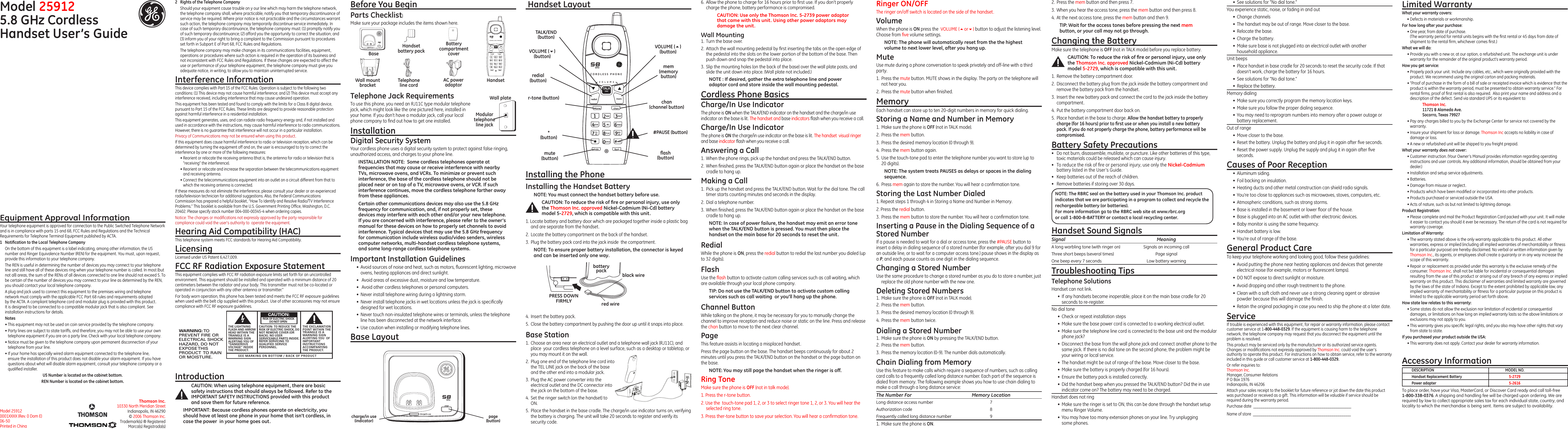 Model 259125.8 GHz Cordless Handset User’s GuideEquipment Approval InformationYour telephone equipment is approved for connection to the Public Switched Telephone Network and is in compliance with parts 15 and 68, FCC Rules and Regulations and the Technical Requirements for Telephone Terminal Equipment published by ACTA.1  Notiﬁcation to the Local Telephone CompanyOn the bottom of this equipment is a label indicating, among other information, the US number and Ringer Equivalence Number (REN) for the equipment. You must, upon request, provide this information to your telephone company.The REN is useful in determining the number of devices you may connect to your telephone line and still have all of these devices ring when your telephone number is called. In most (but not all) areas, the sum of the RENs of all devices connected to one line should not exceed 5. To be certain of the number of devices you may connect to your line as determined by the REN, you should contact your local telephone company.A plug and jack used to connect this equipment to the premises wiring and telephone network must comply with the applicable FCC Part 68 rules and requirements adopted by the ACTA. A compliant telephone cord and modular plug is provided with this product. It is designed to be connected to a compatible modular jack that is also compliant. See installation instructions for details.Notes  • This equipment may not be used on coin service provided by the telephone company.• Party lines are subject to state tariffs, and therefore, you may not be able to use your own telephone equipment if you are on a party line. Check with your local telephone company.• Notice must be given to the telephone company upon permanent disconnection of your telephone from your line.• If your home has specially wired alarm equipment connected to the telephone line, ensure the installation of this product does not disable your alarm equipment. If you have questions about what will disable alarm equipment, consult your telephone company or a qualiﬁed installer.US Number is located on the cabinet bottom.REN Number is located on the cabinet bottom.Installing the PhoneInstalling the Handset BatteryNOTE: You must connect the handset battery before use.CAUTION: To reduce the risk of ﬁre or personal injury, use only the Thomson Inc. approved Nickel-Cadmium (Ni-Cd) battery model 5-2729, which is compatible with this unit.1. Locate battery and battery door which are packaged together inside a plastic bag and are separate from the handset.2.  Locate the battery compartment on the back of the handset.3.  Plug the battery pack cord into the jack inside  the compartment.NOTE: To ensure proper battery installation, the connector is keyed and can be inserted only one way.6.  Allow the phone to charge for 16 hours prior to ﬁrst use. If you don’t properly charge the phone, battery performance is compromised. CAUTION: Use only the Thomson Inc. 5-2739 power adaptor that came with this unit. Using other power adaptors may damage the unit.Wall Mounting1.  Turn the base over.2.  Attach the wall mounting pedestal by ﬁrst inserting the tabs on the open edge of the pedestal into the slots on the lower portion of the bottom of the base. Then push down and snap the pedestal into place.3.  Slip the mounting holes (on the back of the base) over the wall plate posts, and slide the unit down into place. (Wall plate not included.)NOTE : If desired, gather the extra telephone line and power adaptor cord and store inside the wall mounting pedestal.Cordless Phone BasicsCharge/In Use IndicatorThe phone is ON when the TALK/END indicator on the handset and the charge/in use indicator on the base is lit. The handset and base indicators ﬂash when you receive a call.Charge/In Use IndicatorThe phone is ON the charge/in use indicator on the base is lit. The handset  visual ringer and base indicator ﬂash when you receive a call.Answering a Call1.  When the phone rings, pick up the handset and press the TALK/END button.2.  When ﬁnished, press the TALK/END button again or place the handset on the base cradle to hang up.Making a Call1.  Pick up the handset and press the TALK/END button. Wait for the dial tone. The call timer starts counting minutes and seconds in the display.2.  Dial a telephone number.3.  When ﬁnished, press the TALK/END button again or place the handset on the base cradle to hang up.NOTE: In case of power failure, the handset may emit an error tone when the TALK/END button is pressed. You must then place the handset on the main base for 20 seconds to reset the unit.RedialWhile the phone is ON, press the redial button to redial the last number you dialed (up to 32 digits).FlashUse the ﬂash button to activate custom calling services such as call waiting, which are available through your local phone company.TIP: Do not use the TALK/END button to activate custom calling services such as call waiting  or you’ll hang up the phone.Channel ButtonWhile talking on the phone, it may be necessary for you to manually change the channel to improve reception and reduce noise or static on the line. Press and release the chan button to move to the next clear channel.PageThis feature assists in locating a misplaced handset.Press the page button on the base. The handset beeps continuously for about 2 minutes until you press the TALK/END button on the handset or the page button on the base.NOTE: You may still page the handset when the ringer is off.Ring Tone Make sure the phone is OFF (not in talk mode).1. Press the r-tone button.2. Use the  touch-tone pad 1, 2, or 3 to select ringer tone 1, 2, or 3. You will hear the selected ring tone.3. Press ther-tone button to save your selection. You will hear a conﬁrmation tone.Ringer ON/OFF The ringer on/off switch is located on the side of the handset.VolumeWhen the phone is ON press the  VOLUME (5or6) button to adjust the listening level. Choose from ﬁve volume settings. NOTE: The phone will automatically reset from the the highest volume to next lower level, after you hang up.MuteUse mute during a phone conversation to speak privately and off-line with a third party.1.  Press the mute button. MUTE shows in the display. The party on the telephone will not hear you.2.  Press the mute button when ﬁnished.MemoryEach handset can store up to ten 20-digit numbers in memory for quick dialing. Storing a Name and Number in Memory1.  Make sure the phone is OFF (not in TALK mode).2.  Press the mem button.3.  Press the desired memory location (0 through 9).4.  Press the mem button again.5.  Use the touch-tone pad to enter the telephone number you want to store (up to  20 digits). NOTE: The system treats PAUSES as delays or spaces in the dialing sequence.6.  Press mem again to store the number. You will hear a conﬁrmation tone.Storing the Last Number Dialed1. Repeat steps 1 through 4 in Storing a Name and Number in Memory.2. Press the redial button.3.  Press the mem button to store the number. You will hear a conﬁrmation tone.Inserting a Pause in the Dialing Sequence of a Stored NumberIf a pause is needed to wait for a dial or access tone, press the #PAUSE button to insert a delay in dialing sequence of a stored number (for example, after you dial 9 for an outside line, or to wait for a computer access tone.) pause shows in the display as a P, and each pause counts as one digit in the dialing sequence.Changing a Stored NumberUse the same procedure to change a stored number as you do to store a number, just replace the old phone number with the new one.Deleting Stored Numbers1.  Make sure the phone is OFF (not in TALK mode).2.  Press the mem button.3.  Press the desired memory location (0 through 9).4.  Press the mem button twice.Dialing a Stored Number1.  Make sure the phone is ON by pressing the TALK/END button.2.  Press the mem button.3.  Press the memory location (0-9). The number dials automatically.Chain Dialing from MemoryUse this feature to make calls which require a sequence of numbers, such as calling card calls to a frequently called long distance number. Each part of the sequence is dialed from memory. The following example shows you how to use chain dialing to make a call through a long distance service:The Number For  Memory LocationLong distance access number  7Authorization code  8Frequently called long distance number  91.  Make sure the phone is ON.2.  Press the mem button and then press 7.3.  When you hear the access tone, press the mem button and then press 8.4.  At the next access tone, press the mem button and then 9.TIP: Wait for the access tones before pressing the next mem button, or your call may not go through.Changing the BatteryMake sure the telephone is OFF (not in TALK mode) before you replace battery.CAUTION: To reduce the risk of ﬁre or personal injury, use only the Thomson Inc. approved Nickel-Cadmium (Ni-Cd) battery model 5-2729, which is compatible with this unit.1.  Remove the battery compartment door.2.  Disconnect the battery plug from the jack inside the battery compartment and remove the battery pack from the handset.3.  Insert the new battery pack and connect the cord to the jack inside the battery compartment.4.  Put the battery compartment door back on.5.  Place handset in the base to charge. Allow the handset battery to properly charge (for 16 hours) prior to ﬁrst use or when you install a new battery pack. If you do not properly charge the phone, battery performance will be compromised.Battery Safety Precautions•  Do not burn, disassemble, mutilate, or puncture. Like other batteries of this type, toxic materials could be released which can cause injury.•  To reduce the risk of ﬁre or personal injury, use only the Nickel-Cadmium battery listed in the User’s Guide.•  Keep batteries out of the reach of children.•   Remove batteries if storing over 30 days.Thomson Inc.10330 North Meridian StreetIndianapolis, IN 46290© 2006 Thomson Inc. Trademark(s) ® RegisteredMarca(s) Registrada(s)Model 25912 0001XXXX (Rev. 0 Dom E) 06-50 Printed in ChinaTelephone Jack RequirementsTo use this phone, you need an RJ11C type modular telephone jack, which might look like the one pictured here, installed in your home. If you don’t have a modular jack, call your local phone company to ﬁnd out how to get one installed.Installation Digital Security SystemYour cordless phone uses a digital security system to protect against false ringing, unauthorized access, and charges to your phone line.INSTALLATION NOTE:  Some cordless telephones operate at frequencies that may cause or receive interference with nearby TVs, microwave ovens, and VCRs. To minimize or prevent such interference, the base of the cordless telephone should not be placed near or on top of a TV, microwave ovens, or VCR. If such interference continues, move the cordless telephone farther away from these appliances.Certain other communications devices may also use the 5.8 GHz frequency for communication, and, if not properly set, these devices may interfere with each other and/or your new telephone. If you are concerned with interference, please refer to the owner’s manual for these devices on how to properly set channels to avoid interference. Typical devices that may use the 5.8 GHz frequency for communication include wireless audio/video senders, wireless computer networks, multi-handset cordless telephone systems, and some long-range cordless telephone systems.Important Installation Guidelines•  Avoid sources of noise and heat, such as motors, ﬂuorescent lighting, microwave ovens, heating appliances and direct sunlight.•   Avoid areas of excessive dust, moisture and low temperature.•   Avoid other cordless telephones or personal computers.•  Never install telephone wiring during a lightning storm.•  Never install telephone jacks in wet locations unless the jack is speciﬁcally designed for wet locations.•  Never touch non-insulated telephone wires or terminals, unless the telephone line has been disconnected at the network interface.•  Use caution when installing or modifying telephone lines.Base LayoutModular telephone line jackWall plateSEE MARKING ON BOTTOM / BACK OF PRODUCTRISK OF ELECTRIC SHOCK            DO NOT OPENWARNING: TOPREVENT FIRE ORELECTRICAL SHOCKHAZARD, DO NOTEXPOSE THISPRODUCT  TO RAINOR MOISTURE.THE LIGHTNINGFLASH AND ARROWHEAD WITHIN THETRIANGLE IS AWARNING SIGNALERTING YOU OF“DANGEROUSVOLTAGE” INSIDETHE PRODUCT.CAUTION: TO REDUCE THERISK OF ELECTRIC SHOCK, DONOT REMOVE COVER (ORBACK). NO USERSERVICEABLE PARTS INSIDE.REFER SERVICING TOQUALIFIED SERVICEPERSONNEL.THE EXCLAMATIONPOINT WITHIN THETRIANGLE IS AWARNING SIGNALERTING YOU  OFIMPORTANTINSTRUCTIONSACCOMPANYINGTHE PRODUCT.CAUTION:•  See solutions for “No dial tone.”You experience static, noise, or fading in and out•  Change channels•  The handset may be out of range. Move closer to the base.•  Relocate the base.•  Charge the battery.•  Make sure base is not plugged into an electrical outlet with another  household appliance.Unit beeps•  Place handset in base cradle for 20 seconds to reset the security code. If that doesn’t work, charge the battery for 16 hours.•  See solutions for “No dial tone.”•  Replace the battery.Memory dialing•  Make sure you correctly program the memory location keys.•  Make sure you follow the proper dialing sequence.•  You may need to reprogram numbers into memory after a power outage or  battery replacement.Out of range•  Move closer to the base.•  Reset the battery. Unplug the battery and plug it in again after ﬁve seconds.•  Reset the power supply. Unplug the supply and plug it in again after ﬁve seconds.Causes of Poor Reception•  Aluminum siding.•  Foil backing on insulation.•  Heating ducts and other metal construction can shield radio signals.•  You’re too close to appliances such as microwaves, stoves, computers, etc.•  Atmospheric conditions, such as strong storms.•  Base is installed in the basement or lower ﬂoor of the house.•  Base is plugged into an AC outlet with other electronic devices.•  Baby monitor is using the same frequency.•  Handset battery is low.•  You’re out of range of the base.General Product CareTo keep your telephone working and looking good, follow these guidelines:•  Avoid putting the phone near heating appliances and devices that generate electrical noise (for example, motors or ﬂuorescent lamps).•  DO NOT expose to direct sunlight or moisture.•  Avoid dropping and other rough treatment to the phone.•  Clean with a soft cloth and never use a strong cleaning agent or abrasive powder because this will damage the ﬁnish.•  Retain the original packaging in case you need to ship the phone at a later date.ServiceIf trouble is experienced with this equipment, for repair or warranty information, please contact customer service at 1-800-448-0329. If the equipment is causing harm to the telephone network, the telephone company may request that you disconnect the equipment until the problem is resolved.This product may be serviced only by the manufacturer or its authorized service agents. Changes or modiﬁcations not expressly approved by Thomson Inc. could void the user’s authority to operate this product. For instructions on how to obtain service, refer to the warranty included in this guide or call customer service at 1-800-448-0329.Or refer inquiries to: Thomson Inc. Manager, Consumer Relations P O Box 1976 Indianapolis, IN 46206Attach your sales receipt to the booklet for future reference or jot down the date this product was purchased or received as a gift. This information will be valuable if service should be required during the warranty period.Purchase date  ________________________________________________   Name of store  ________________________________________________2  Rights of the Telephone Company Should your equipment cause trouble on y our line which may harm the telephone network, the telephone company shall, where practicable, notify you that temporary discontinuance of service may be required. Where prior notice is not practicable and the circumstances warrant such action, the telephone company may temporarily discontinue service immediately. In case of such temporary discontinuance, the telephone company must: (1) promptly notify you of such temporary discontinuance; (2) afford you the opportunity to correct the situation; and (3) inform you of your right to bring a complaint to the Commission pursuant to procedures set forth in Subpart E of Part 68, FCC Rules and Regulations.The telephone company may make changes in its communications facilities, equipment, operations or procedures where such action is required in the operation of its business and not inconsistent with FCC Rules and Regulations. If these changes are expected to affect the use or performance of your telephone equipment, the telephone company must give you adequate notice, in writing, to allow you to maintain uninterrupted service.Interference InformationThis device complies with Part 15 of the FCC Rules. Operation is subject to the following two conditions: (1) This device may not cause harmful interference; and (2) This device must accept any interference received, including interference that may cause undesired operation.This equipment has been tested and found to comply with the limits for a Class B digital device, pursuant to Part 15 of the FCC Rules. These limits are designed to provide reasonable protection against harmful interference in a residential installation.This equipment generates, uses, and can radiate radio frequency energy and, if not installed and used in accordance with the instructions, may cause harmful interference to radio communications. However, there is no guarantee that interference will not occur in a particular installation.Privacy of Communications may not be ensured when using this product.If this equipment does cause harmful interference to radio or television reception, which can be determined by turning the equipment off and on, the user is encouraged to try to correct the interference by one or more of the following measures:• Reorient or relocate the receiving antenna (that is, the antenna for radio or television that is “receiving” the interference).• Reorient or relocate and increase the separation between the telecommunications equipment and receiving antenna.• Connect the telecommunications equipment into an outlet on a circuit different from that to which the receiving antenna is connected.If these measures do not eliminate the interference, please consult your dealer or an experienced radio/television technician for additional suggestions. Also, the Federal Communications Commission has prepared a helpful booklet, “How To Identify and Resolve Radio/TV Interference Problems.” This booklet is available from the U.S. Government Printing Ofﬁce, Washington, D.C. 20402. Please specify stock number 004-000-00345-4 when ordering copies.Notice: The changes or modiﬁcations not expressly approved by the party responsible for compliance could void the user&apos;s authority to  operate the equipment.Hearing Aid Compatibility (HAC)This telephone system meets FCC standards for Hearing Aid Compatibility.LicensingLicensed under US Patent 6,427,009.FCC RF Radiation Exposure StatementThis equipment complies with FCC RF radiation exposure limits set forth for an uncontrolled environment. This equipment should be installed and operated with a minimum distance of 20 centimeters between the radiator and your body. This transmitter must not be co-located or operated in conjunction with any other antenna or transmitter.”For body worn operation, this phone has been tested and meets the FCC RF exposure guidelines when used with the belt clip supplied with this product. Use of other accessories may not ensure compliance with FCC RF exposure guidelines. Handset Layout4.  Insert the battery pack.5.  Close the battery compartment by pushing the door up until it snaps into place.Base Station1.  Choose an area near an electrical outlet and a telephone wall jack (RJ11C), and place  your cordless telephone on a level surface, such as a desktop or tabletop, or you may mount it on the wall.2.  Plug one end of the telephone line cord into the TEL LINE jack on the back of the base and the other end into a modular jack.3.  Plug the AC power converter into the electrical outlet and the DC connector into the jack on the bottom of the base.4.  Set the ringer switch (on the handset) to ON.5.  Place the handset in the base cradle. The charge/in use indicator turns on, verifying the battery is charging. The unit will take 20 seconds to register and verify its security code.page (button)BaseHandsetTelephone line cordAC power adaptorHandset battery packBattery compartment coverWall mount bracketBefore You BeginParts Checklist)Make sure your package includes the items shown here.TALK/END (button)VOLUME (6) (button)VOLUME (5) (button)chan (channel button)redial (button)*  (button)#PAUSE (button)ﬂash(button)r-tone (button)mem (memory button)mute  (button)charge/in use (indicator)black wirered wirebatterypackPRESS DOWNFIRMLYLimited WarrantyWhat your warranty covers:• Defects in materials or workmanship.For how long after your purchase:• One year, from date of purchase. (The warranty period for rental units begins with the ﬁrst rental or 45 days from date of shipment to the rental ﬁrm, whichever comes ﬁrst.)What we will do:• Provide you with a new or, at our option, a refurbished unit. The exchange unit is under warranty for the remainder of the original product’s warranty period.How you get service:• Properly pack your unit. Include any cables, etc., which were originally provided with the product. We recommend using the original carton and packing materials.• ”Proof of purchase in the form of a bill of sale or receipted invoice which is evidence that the product is within the warranty period, must be presented to obtain warranty service.” For rental ﬁrms, proof of ﬁrst rental is also required.  Also print your name and address and a description of the defect. Send via standard UPS or its equivalent to:    Thomson Inc.   11721 B Alameda Ave.   Socorro, Texas 79927• Pay any charges billed to you by the Exchange Center for service not covered by the warranty.• Insure your shipment for loss or damage. Thomson Inc accepts no liability in case of damage or loss.• A new or refurbished unit will be shipped to you freight prepaid.What your warranty does not cover:• Customer instruction. (Your Owner’s Manual provides information regarding operating instructions and user controls. Any additional information, should be obtained from your dealer.)• Installation and setup service adjustments.• Batteries.• Damage from misuse or neglect.• Products which have been modiﬁed or incorporated into other products.• Products purchased or serviced outside the USA.• Acts of nature, such as but not limited to lightning damage.Product Registration:• Please complete and mail the Product Registration Card packed with your unit. It will make it easier to contact you should it ever be necessary. The return of the card is not required for warranty coverage.Limitation of Warranty:• The warranty stated above is the only warranty applicable to this product. All other warranties, express or implied (including all implied warranties of merchantability or ﬁtness for a particular purpose) are hereby disclaimed. No verbal or written information given by Thomson Inc., its agents, or employees shall create a guaranty or in any way increase the scope of this warranty.• Repair or replacement as provided under this warranty is the exclusive remedy of the consumer. Thomson Inc. shall not be liable for incidental or consequential damages resulting from the use of this product or arising out of any breach of any express or implied warranty on this product. This disclaimer of warranties and limited warranty are governed by the laws of the state of Indiana. Except to the extent prohibited by applicable law, any implied warranty of merchantability or ﬁtness for a particular purpose on this product is limited to the applicable warranty period set forth above.How state law relates to this warranty:• Some states do not allow the exclusion nor limitation of incidental or consequential damages, or limitations on how long an implied warranty lasts so the above limitations or exclusions may not apply to you.• This warranty gives you speciﬁc legal rights, and you also may have other rights that vary from state to state.If you purchased your product outside the USA:• This warranty does not apply. Contact your dealer for warranty information.Accessory InformationTo place order, have your Visa, MasterCard, or Discover Card ready and call toll-free 1-800-338-0376. A shipping and handling fee will be charged upon ordering. We are required by law to collect appropriate sales tax for each individual state, country, and locality to which the merchandise is being sent. Items are subject to availability.DESCRIPTION  MODEL NO.Handset Replacement Battery  5-2729 Power adapter  5-2616NOTE: The RBRC seal on the battery used in your Thomson Inc. product indicates that we are participating in a program to collect and recycle the rechargeable battery (or batteries). For more information go to the RBRC web site at www.rbrc.org or call 1-800-8-BATTERY or contact a local recycling center.Handset Sound SignalsSignal  MeaningA long warbling tone (with ringer on)  Signals an incoming call Three short beeps (several times)  Page signalOne beep every 7 seconds  Low battery warningTroubleshooting TipsTelephone SolutionsHandset can not link.•  If any handsets become inoperable, place it on the main base cradle for 20 seconds to re-register.No dial tone•  Check or repeat installation steps•  Make sure the base power cord is connected to a working electrical outlet.•  Make sure the telephone line cord is connected to the base unit and the modular phone jack?•  Disconnect the base from the wall phone jack and connect another phone to the same jack. If there is no dial tone on the second phone, the problem might be your wiring or local service.•  The handset might be out of range of the base. Move closer to the base.•  Make sure the battery is properly charged (for 16 hours).•  Ensure the battery pack is installed correctly.•  Did the handset beep when you pressed the TALK/END button? Did the in use indicator come on? The battery may need to be charged.Handset does not ring•  Make sure the ringer is set to ON, this can be done through the handset setup menu Ringer Volume.•  You may have too many extension phones on your line. Try unplugging  some phones.IntroductionCAUTION: When using telephone equipment, there are basic safety instructions that should always be followed. Refer to the IMPORTANT SAFETY INSTRUCTIONS provided with this product and save them for future reference.IMPORTANT: Because cordless phones operate on electricity, you should have at least one phone in your home that isn’t cordless, in case the power  in your home goes out.