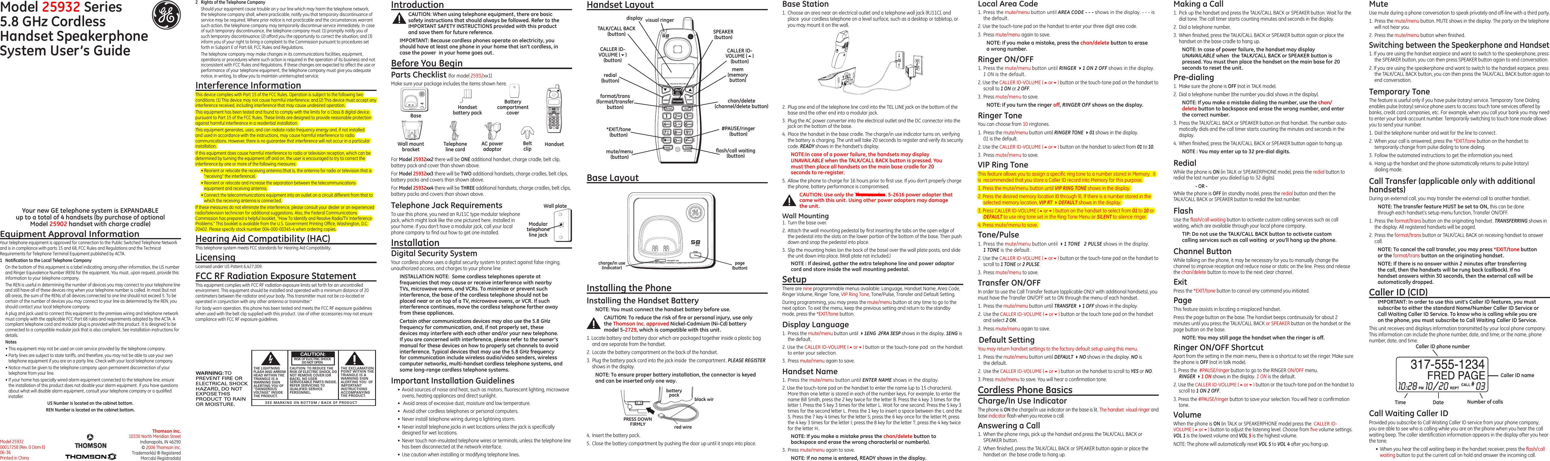 Model 25932 Series5.8 GHz Cordless Handset Speakerphone System User’s GuideEquipment Approval InformationYour telephone equipment is approved for connection to the Public Switched Telephone Network and is in compliance with parts 15 and 68, FCC Rules and Regulations and the Technical Requirements for Telephone Terminal Equipment published by ACTA.1  Notiﬁcation to the Local Telephone CompanyOn the bottom of this equipment is a label indicating, among other information, the US number and Ringer Equivalence Number (REN) for the equipment. You must, upon request, provide this information to your telephone company.The REN is useful in determining the number of devices you may connect to your telephone line and still have all of these devices ring when your telephone number is called. In most (but not all) areas, the sum of the RENs of all devices connected to one line should not exceed 5. To be certain of the number of devices you may connect to your line as determined by the REN, you should contact your local telephone company.A plug and jack used to connect this equipment to the premises wiring and telephone network must comply with the applicable FCC Part 68 rules and requirements adopted by the ACTA. A compliant telephone cord and modular plug is provided with this product. It is designed to be connected to a compatible modular jack that is also compliant. See installation instructions for details.Notes  • This equipment may not be used on coin service provided by the telephone company.• Party lines are subject to state tariffs, and therefore, you may not be able to use your own telephone equipment if you are on a party line. Check with your local telephone company.• Notice must be given to the telephone company upon permanent disconnection of your telephone from your line.• If your home has specially wired alarm equipment connected to the telephone line, ensure the installation of this product does not disable your alarm equipment. If you have questions about what will disable alarm equipment, consult your telephone company or a qualiﬁed installer.US Number is located on the cabinet bottom.REN Number is located on the cabinet bottom.Installing the PhoneInstalling the Handset BatteryNOTE: You must connect the handset battery before use.CAUTION: To reduce the risk of ﬁre or personal injury, use only the Thomson Inc. approved Nickel-Cadmium (Ni-Cd) battery model 5-2729, which is compatible with this unit.1. Locate battery and battery door which are packaged together inside a plastic bag and are separate from the handset.2.  Locate the battery compartment on the back of the handset.3.  Plug the battery pack cord into the jack inside  the compartment. PLEASE REGISTER shows in the display.NOTE: To ensure proper battery installation, the connector is keyed and can be inserted only one way.2.  Plug one end of the telephone line cord into the TEL LINE jack on the bottom of the base and the other end into a modular jack.3.  Plug the AC power converter into the electrical outlet and the DC connector into the jack on the bottom of the base.4.  Place the handset in the base cradle. The charge/in use indicator turns on, verifying the battery is charging. The unit will take 20 seconds to register and verify its security code. READY shows in the handset’s display.NOTE:In case of a power failure, the handsets may display UNAVAILABLE when the TALK/CALL BACK button is pressed. You must then place all handsets on the main base cradle for 20 seconds to re-register.5.  Allow the phone to charge for 16 hours prior to ﬁrst use. If you don’t properly charge the phone, battery performance is compromised. CAUTION: Use only the Thomson Inc. 5-2616 power adapter that came with this unit. Using other power adapters may damage the unit.Wall Mounting1.  Turn the base over.2.  Attach the wall mounting pedestal by ﬁrst inserting the tabs on the open edge of the pedestal into the slots on the lower portion of the bottom of the base. Then push down and snap the pedestal into place.3.  Slip the mounting holes (on the back of the base) over the wall plate posts, and slide the unit down into place. (Wall plate not included.)NOTE : If desired, gather the extra telephone line and power adaptor cord and store inside the wall mounting pedestal.SetupThere are nine programmable menus available: Language, Handset Name, Area Code, Ringer Volume, Ringer Tone, VIP Ring Tone, Tone/Pulse, Transfer and Default Setting.During programming, you may press the mute/menu button at any time to go to the next option. To exit the menu, keep the previous setting and return to the standby mode, press the *EXIT/tone button.Display Language1.  Press the mute/menu button until 41ENG  2FRA 3ESP shows in the display. 1ENG is the default.2. Use the CALLER ID-VOLUME (5or6) button or the touch-tone pad  on the handset to enter your selection.3.  Press mute/menu again to save.Handset Name1.  Press the mute/menu button until ENTER NAME shows in the display. 2. Use the touch-tone pad on the handset to enter the name (up to 15 characters). More than one letter is stored in each of the number keys. For example, to enter the name Bill Smith, press the 2 key twice for the letter B. Press the 4 key 3 times for the letter I. Press the 5 key 3 times for the letter L. Wait for one second. Press the 5 key 3 times for the second letter L. Press the 1 key to insert a space between the L and the S. Press the 7 key 4 times for the letter S; press the 6 key once for the letter M; press the 4 key 3 times for the letter I; press the 8 key for the letter T; press the 4 key twice for the letter H..NOTE: If you make a mistake press the chan/delete button to backspace and erase the wrong character(s) or number(s).3.  Press mute/menu again to save.NOTE: If no name is entered, READY shows in the display.Local Area Code1.  Press the mute/menu button until AREA CODE - - - shows in the display. - - - is the default. 2. Use the touch-tone pad on the handset to enter your three digit area code.3.  Press mute/menu again to save.NOTE: If you make a mistake, press the chan/delete button to erase a wrong number.Ringer ON/OFF1.  Press the mute/menu button until RINGER 41 ON 2 OFF shows in the display.  1 ON is the default.2. Use the CALLER ID-VOLUME (5or6) button or the touch-tone pad on the handset to scroll to 1 ON or 2 OFF.3.  Press mute/menu to save.NOTE: If you turn the ringer off, RINGER OFF shows on the display.Ringer ToneYou can choose from 10 ringtones.1.  Press the mute/menu button until RINGER TONE 401 shows in the display.  01 is the default.2. Use the CALLER ID-VOLUME (5or6) button on the handset to select from 01 to 10.3.  Press mute/menu to save.VIP Ring ToneThis feature allows you to assign a speciﬁc ring tone to a number stored in Memory.  It is  recommended that you store a Caller ID record into Memory for this purpose.1. Press the mute/menu button until VIP RING TONE shows in the display.2. Press the desired memory location (0 through 9). If there is a number stored in the selected memory location, VIP RT 4DEFAULT shows in the display.3. Press CALLER ID-VOLUME (5or6) button on the handset to select from 01 to 10 or DEFAULT to use ring tone set in the Ring Tone Menu or SILENT to silence ringer.4. Press mute/menu to save.Tone/Pulse1.  Press the mute/menu button until 41 TONE   2 PULSE shows in the display.   1 TONE is the default.2. Use the CALLER ID-VOLUME (5or6) button or the touch-tone pad on the handset to scroll to 1 TONE or 2 PULSE.3.  Press mute/menu to save.Transfer ON/OFFIn order to use the Call Transfer feature (applicable ONLY with additional handsets), you must have the Transfer ON/OFF set to ON through the menu of each handset. 1.  Press the mute/menu button until TRANSFER 41 OFF shows in the display. 2.  Use the CALLER ID-VOLUME (5or6) button or the touch tone pad on the handset and select 2 ON.3.  Press mute/menu again to save.Default SettingYou may return handset settings to the factory default setup using this menu.1.  Press the mute/menu button until DEFAULT 4NO shows in the display. NO is  the default.2.  Use the CALLER ID-VOLUME (5or6) button on the handset to scroll to YES or NO.3. Press mute/menu to save. You will hear a conﬁrmation tone.Cordless Phone BasicsCharge/In Use IndicatorThe phone is ON the charge/in use indicator on the base is lit. The handset  visual ringer and base indicator ﬂash when you receive a call.Answering a Call1.  When the phone rings, pick up the handset and press the TALK/CALL BACK or SPEAKER button.2.  When ﬁnished, press the TALK/CALL BACK or SPEAKER button again or place the handset on  the base cradle to hang up.Making a Call1.  Pick up the handset and press the TALK/CALL BACK or SPEAKER button. Wait for the dial tone. The call timer starts counting minutes and seconds in the display.2.  Dial a telephone number.3.  When ﬁnished, press the TALK/CALL BACK or SPEAKER button again or place the handset on the base cradle to hang up.NOTE: In case of power failure, the handset may display UNAVAILABLE when  the TALK/CALL BACK or SPEAKER button is pressed. You must then place the handset on the main base for 20 seconds to reset the unit.Pre-dialing1.  Make sure the phone is OFF (not in TALK mode).2.  Dial a telephone number (the number you dial shows in the display).NOTE: If you make a mistake dialing the number, use the chan/delete button to backspace and erase the wrong number, and enter the correct number.3.  Press the TALK/CALL BACK or SPEAKER button on that handset. The number auto-matically dials and the call timer starts counting the minutes and seconds in the display.4.  When ﬁnished, press the TALK/CALL BACK or SPEAKER button again to hang up.NOTE : You may enter up to 32 pre-dial digits.RedialWhile the phone is ON (in TALK or SPEAKERPHONE mode), press the redial button to redial the last number you dialed (up to 32 digits).    - OR -While the phone is OFF (in standby mode), press the redial button and then the  TALK/CALL BACK or SPEAKER button to redial the last number.FlashUse the ﬂash/call waiting button to activate custom calling services such as call waiting, which are available through your local phone company.TIP: Do not use the TALK/CALL BACK button to activate custom calling services such as call waiting  or you’ll hang up the phone.Channel ButtonWhile talking on the phone, it may be necessary for you to manually change the channel to improve reception and reduce noise or static on the line. Press and release the chan/delete button to move to the next clear channel.ExitPress the *EXIT/tone button to cancel any command you initiated.PageThis feature assists in locating a misplaced handset.Press the page button on the base. The handset beeps continuously for about 2 minutes until you press the TALK/CALL BACK or SPEAKER button on the handset or the page button on the base.NOTE: You may still page the handset when the ringer is off.Ringer ON/OFF Shortcut Apart from the setting in the main menu, there is a shortcut to set the ringer. Make sure the phone is OFF (not in talk mode).1. Press the  #PAUSE/ringer button to go to the RINGER ON/OFF menu.  RINGER 41 ON shows in the display. 1 ON is the default.2. Use the CALLER ID-VOLUME (5or6) button or the touch-tone pad on the handset to scroll to 1 ON 2 OFF.3. Press the #PAUSE/ringer button to save your selection. You will hear a conﬁrmation tone.VolumeWhen the phone is ON (in TALK or SPEAKERPHONE mode) press the  CALLER ID-VOLUME (5or6) button to adjust the listening level. Choose from ﬁve volume settings. VOL 1 is the lowest volume and VOL 5 is the highest volume.NOTE: The phone will automatically reset VOL 5 to VOL 4 after you hang up.Thomson Inc.10330 North Meridian StreetIndianapolis, IN 46290© 2006 Thomson Inc. Trademark(s) ® RegisteredMarca(s) Registrada(s)Model 25932 00017258 (Rev. 0 Dom E) 06-36 Printed in ChinaFor Model 25932xx2 there will be ONE additional handset, charge cradle, belt clip, battery pack and cover than shown above.For Model 25932xx3 there will be TWO additional handsets, charge cradles, belt clips, battery packs and covers than shown above.For Model 25932xx4 there will be THREE additional handsets, charge cradles, belt clips, battery packs and covers than shown above.Telephone Jack RequirementsTo use this phone, you need an RJ11C type modular telephone jack, which might look like the one pictured here, installed in your home. If you don’t have a modular jack, call your local phone company to ﬁnd out how to get one installed.Installation Digital Security SystemYour cordless phone uses a digital security system to protect against false ringing, unauthorized access, and charges to your phone line.INSTALLATION NOTE:  Some cordless telephones operate at frequencies that may cause or receive interference with nearby TVs, microwave ovens, and VCRs. To minimize or prevent such interference, the base of the cordless telephone should not be placed near or on top of a TV, microwave ovens, or VCR. If such interference continues, move the cordless telephone farther away from these appliances.Certain other communications devices may also use the 5.8 GHz frequency for communication, and, if not properly set, these devices may interfere with each other and/or your new telephone. If you are concerned with interference, please refer to the owner’s manual for these devices on how to properly set channels to avoid interference. Typical devices that may use the 5.8 GHz frequency for communication include wireless audio/video senders, wireless computer networks, multi-handset cordless telephone systems, and some long-range cordless telephone systems.Important Installation Guidelines•  Avoid sources of noise and heat, such as motors, ﬂuorescent lighting, microwave ovens, heating appliances and direct sunlight.•   Avoid areas of excessive dust, moisture and low temperature.•   Avoid other cordless telephones or personal computers.•  Never install telephone wiring during a lightning storm.•  Never install telephone jacks in wet locations unless the jack is speciﬁcally designed for wet locations.•  Never touch non-insulated telephone wires or terminals, unless the telephone line has been disconnected at the network interface.•  Use caution when installing or modifying telephone lines.Modular telephone line jackWall plateSEE MARKING ON BOTTOM / BACK OF PRODUCTRISK OF ELECTRIC SHOCK            DO NOT OPENWARNING: TOPREVENT FIRE ORELECTRICAL SHOCKHAZARD, DO NOTEXPOSE THISPRODUCT  TO RAINOR MOISTURE.THE LIGHTNINGFLASH AND ARROWHEAD WITHIN THETRIANGLE IS AWARNING SIGNALERTING YOU OF“DANGEROUSVOLTAGE” INSIDETHE PRODUCT.CAUTION: TO REDUCE THERISK OF ELECTRIC SHOCK, DONOT REMOVE COVER (ORBACK). NO USERSERVICEABLE PARTS INSIDE.REFER SERVICING TOQUALIFIED SERVICEPERSONNEL.THE EXCLAMATIONPOINT WITHIN THETRIANGLE IS AWARNING SIGNALERTING YOU  OFIMPORTANTINSTRUCTIONSACCOMPANYINGTHE PRODUCT.CAUTION:MuteUse mute during a phone conversation to speak privately and off-line with a third party.1.  Press the mute/menu button. MUTE shows in the display. The party on the telephone will not hear you.2.  Press the mute/menu button when ﬁnished.Switching between the Speakerphone and Handset1. If you are using the handset earpiece and want to switch to the speakerphone, press the SPEAKER button, you can then press SPEAKER button again to end conversation.2. If you are using the speakerphone and want to switch to the handset earpiece, press the TALK/CALL BACK button, you can then press the TALK/CALL BACK button again to end conversation.Temporary ToneThe feature is useful only if you have pulse (rotary) service. Temporary Tone Dialing enables pulse (rotary) service phone users to access touch tone services offered by banks, credit card companies, etc. For example, when you call your bank you may need to enter your bank account number. Temporarily switching to touch tone mode allows you to send your number.1.  Dial the telephone number and wait for the line to connect.2.  When your call is answered, press the *EXIT/tone button on the handset to temporarily change from pulse dialing to tone dialing.3.  Follow the automated instructions to get the information you need.4.  Hang up the handset and the phone automatically returns to pulse (rotary)  dialing mode.Call Transfer (applicable only with additional handsets)During an external call, you may transfer the external call to another handset.NOTE: The transfer feature MUST be set to ON, this can be done through each handset’s setup menu function, Transfer ON/OFF.1.  Press the format/trans button on the originating handset. TRANSFERRING shows in the display. All registered handsets will be paged.2.  Press the format/trans button or TALK/CALL BACK on receiving handset to answer call.NOTE: To cancel the call transfer, you may press *EXIT/tone button or the format/trans button on the originating handset.NOTE: If there is no answer within 2 minutes after transferring the call, then the handsets will be rung back (callback). If no handset answers within 30 seconds, then the external call will be automatically dropped. Caller ID (CID)IMPORTANT: In order to use this unit’s Caller ID features, you must subscribe to either the standard Name/Number Caller ID Service or Call Waiting Caller ID Service. To know who is calling while you are on the phone, you must subscribe to Call Waiting Caller ID Service.This unit receives and displays information transmitted by your local phone company. This information can include the phone number, date, and time; or the name, phone number, date, and time. 2  Rights of the Telephone Company Should your equipment cause trouble on y our line which may harm the telephone network, the telephone company shall, where practicable, notify you that temporary discontinuance of service may be required. Where prior notice is not practicable and the circumstances warrant such action, the telephone company may temporarily discontinue service immediately. In case of such temporary discontinuance, the telephone company must: (1) promptly notify you of such temporary discontinuance; (2) afford you the opportunity to correct the situation; and (3) inform you of your right to bring a complaint to the Commission pursuant to procedures set forth in Subpart E of Part 68, FCC Rules and Regulations.The telephone company may make changes in its communications facilities, equipment, operations or procedures where such action is required in the operation of its business and not inconsistent with FCC Rules and Regulations. If these changes are expected to affect the use or performance of your telephone equipment, the telephone company must give you adequate notice, in writing, to allow you to maintain uninterrupted service.Interference InformationThis device complies with Part 15 of the FCC Rules. Operation is subject to the following two conditions: (1) This device may not cause harmful interference; and (2) This device must accept any interference received, including interference that may cause undesired operation.This equipment has been tested and found to comply with the limits for a Class B digital device, pursuant to Part 15 of the FCC Rules. These limits are designed to provide reasonable protection against harmful interference in a residential installation.This equipment generates, uses, and can radiate radio frequency energy and, if not installed and used in accordance with the instructions, may cause harmful interference to radio communications. However, there is no guarantee that interference will not occur in a particular installation.If this equipment does cause harmful interference to radio or television reception, which can be determined by turning the equipment off and on, the user is encouraged to try to correct the interference by one or more of the following measures:• Reorient or relocate the receiving antenna (that is, the antenna for radio or television that is “receiving” the interference).• Reorient or relocate and increase the separation between the telecommunications equipment and receiving antenna.• Connect the telecommunications equipment into an outlet on a circuit different from that to which the receiving antenna is connected.If these measures do not eliminate the interference, please consult your dealer or an experienced radio/television technician for additional suggestions. Also, the Federal Communications Commission has prepared a helpful booklet, “How To Identify and Resolve Radio/TV Interference Problems.” This booklet is available from the U.S. Government Printing Ofﬁce, Washington, D.C. 20402. Please specify stock number 004-000-00345-4 when ordering copies.Hearing Aid Compatibility (HAC)This telephone system meets FCC standards for Hearing Aid Compatibility.LicensingLicensed under US Patent 6,427,009.FCC RF Radiation Exposure StatementThis equipment complies with FCC RF radiation exposure limits set forth for an uncontrolled environment. This equipment should be installed and operated with a minimum distance of 20 centimeters between the radiator and your body. This transmitter must not be co-located or operated in conjunction with any other antenna or transmitter.”For body worn operation, this phone has been tested and meets the FCC RF exposure guidelines when used with the belt clip supplied with this product. Use of other accessories may not ensure compliance with FCC RF exposure guidelines.Handset LayoutBase Layout4.  Insert the battery pack.5.  Close the battery compartment by pushing the door up until it snaps into place.page (button)Your new GE telephone system is EXPANDABLE  up to a total of 4 handsets (by purchase of optional  Model 25902 handset with charge cradle)BaseHandsetBeltclipTelephone line cordAC power adaptorHandset battery packBattery compartment coverWall mount bracketIntroductionCAUTION: When using telephone equipment, there are basic safety instructions that should always be followed. Refer to the IMPORTANT SAFETY INSTRUCTIONS provided with this product and save them for future reference.IMPORTANT: Because cordless phones operate on electricity, you should have at least one phone in your home that isn’t cordless, in case the power  in your home goes out.Before You BeginParts Checklist (for model 25932xx1)Make sure your package includes the items shown here.Base Station1.  Choose an area near an electrical outlet and a telephone wall jack (RJ11C), and place  your cordless telephone on a level surface, such as a desktop or tabletop, or you may mount it on the wall.black wirered wirebatterypackPRESS DOWNFIRMLYdisplayTALK/CALL BACK (button)CALLER ID-VOLUME (6) (button)CALLER ID-VOLUME (5) (button)chan/delete(channel/delete button)redial (button)*EXIT/tone  (button)#PAUSE/ringer (button)ﬂash/call waiting(button)format/trans (format/transfer button)mem (memory button)SPEAKER(button)mute/menu  (button)visual ringercharge/in use (indicator)Time Date Number of callsCaller ID nameCaller ID phone numberCall Waiting Caller IDProvided you subscribe to Call Waiting Caller ID service from your phone company, you are able to see who is calling while you are on the phone when you hear the call waiting beep. The caller identiﬁcation information appears in the display after you hear the tone.•  When you hear the call waiting beep in the handset receiver, press the ﬂash/call waiting button to put the current call on hold and answer the incoming call. 