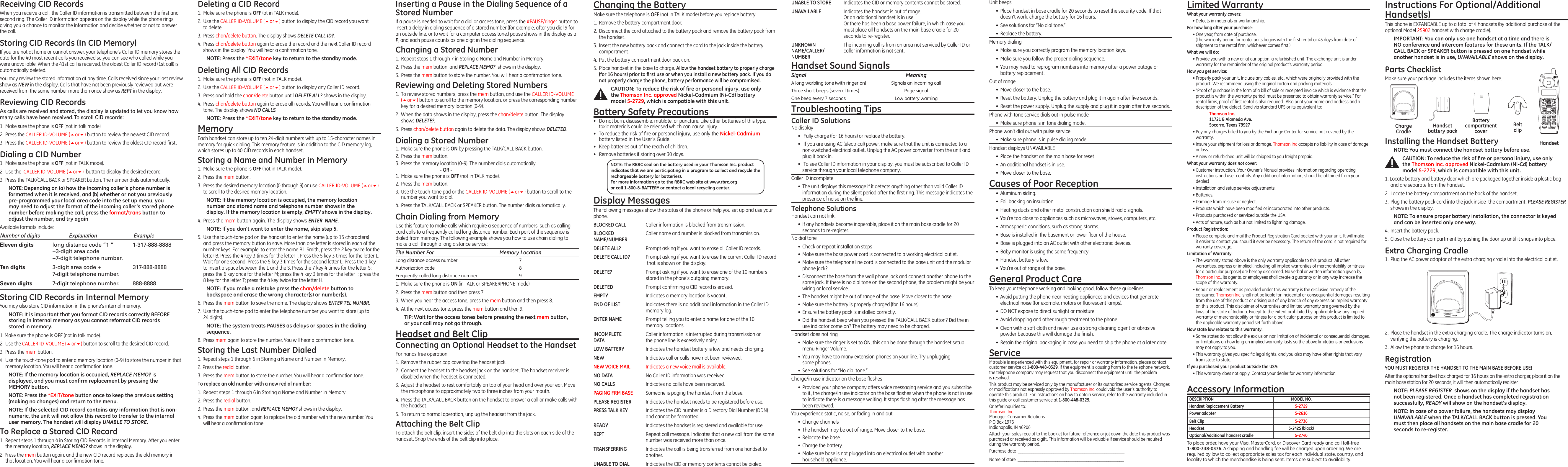 Receiving CID RecordsWhen you receive a call, the Caller ID information is transmitted between the ﬁrst and second ring. The Caller ID information appears on the display while the phone rings, giving you a chance to monitor the information and decide whether or not to answer the call.Storing CID Records (In CID Memory)If you are not at home or cannot answer, your telephone’s Caller ID memory stores the data for the 40 most recent calls you received so you can see who called while you were unavailable. When the 41st call is received, the oldest Caller ID record (1st call) is automatically deleted.You may review the stored information at any time. Calls received since your last review show as NEW in the display. Calls that have not been previously reviewed but were received from the same number more than once show as REPT in the display.Reviewing CID RecordsAs calls are received and stored, the display is updated to let you know how many calls have been received. To scroll CID records:1.  Make sure the phone is OFF (not in talk mode).2.  Press the CALLER ID-VOLUME (5or6) button to review the newest CID record.3.  Press the CALLER ID-VOLUME (5or6) button to review the oldest CID record ﬁrst.Dialing a CID Number1.  Make sure the phone is OFF (not in TALK mode). 2.  Use the  CALLER ID-VOLUME (5or6)  button to display the desired record. 3.  Press the TALK/CALL BACK or SPEAKER button. The number dials automatically.NOTE: Depending on (a) how the incoming caller’s phone number is formatted when it is received, and (b) whether or not you previously pre-programmed your local area code into the set up menu, you may need to adjust the format of the incoming caller’s stored phone number before making the call, press the format/trans button to adjust the number, and try againAvailable formats include:Number of digits   Explanation   ExampleEleven digits  long distance code “1 ”  1-317-888-8888  +3-digit area code  +7-digit telephone number.Ten digits  3-digit area code +  317-888-8888  7-digit telephone number.Seven digits  7-digit telephone number.  888-8888Storing CID Records in Internal MemoryYou may also store CID information in the phone’s internal memory. NOTE: It is important that you format CID records correctly BEFORE storing in internal memory as you cannot reformat CID records stored in memory.1. Make sure the phone is OFF (not in talk mode).2.  Use the CALLER ID-VOLUME (5or6) button to scroll to the desired CID record.3.  Press the mem button.4.  Use the touch-tone pad to enter a memory location (0-9) to store the number in that memory location. You will hear a conﬁrmation tone. NOTE: If the memory location is occupied, REPLACE MEMO? is displayed, and you must conﬁrm replacement by pressing the MEMORY button.NOTE: Press the *EXIT/tone button once to keep the previous setting (making no changes) and return to the menu.NOTE: If the selected CID record contains any information that is non-numeric, the unit will not allow this record to transfer to the internal user memory. The handset will display UNABLE TO STORE.To Replace a Stored CID Record1.  Repeat steps 1 through 4 in Storing CID Records in Internal Memory. After you enter the memory location, REPLACE MEMO? shows in the display.2. Press the mem button again, and the new CID record replaces the old memory in that location. You will hear a conﬁrmation tone.Deleting a CID Record1.  Make sure the phone is OFF (ot in TALK mode).2.  Use the CALLER ID-VOLUME (5or6) button to display the CID record you want to delete.3.  Press chan/delete button. The display shows DELETE CALL ID?.4.  Press chan/delete button again to erase the record and the next Caller ID record shows in the display. You will hear a conﬁrmation tone.NOTE: Press the *EXIT/tone key to return to the standby mode.Deleting All CID Records1.  Make sure the phone is OFF (not in TALK mode).2.  Use the CALLER ID-VOLUME (5or6) button to display any Caller ID record.3.  Press and hold the chan/delete button until DELETE ALL? shows in the display.4.  Press chan/delete button again to erase all records. You will hear a conﬁrmation tone. The display shows NO CALLS.NOTE: Press the *EXIT/tone key to return to the standby mode.MemoryEach handset can store up to ten 24-digit numbers with up to 15-character names in memory for quick dialing. This memory feature is in addition to the CID memory log, which stores up to 40 CID records in each handset.Storing a Name and Number in Memory1.  Make sure the phone is OFF (not in TALK mode).2.  Press the mem button.3.  Press the desired memory location (0 through 9) or use CALLER ID-VOLUME (5or6) to scroll to the desired memory location.NOTE: If the memory location is occupied, the memory location number and stored name and telephone number shows in the display. If the memory location is empty, EMPTY shows in the display.4. Press the mem button again. The display shows ENTER  NAME.NOTE: If you don’t want to enter the name, skip step 5.5.  Use the touch-tone pad on the handset to enter the name (up to 15 characters) and press the memory button to save. More than one letter is stored in each of the number keys. For example, to enter the name Bill Smith, press the 2 key twice for the letter B. Press the 4 key 3 times for the letter I. Press the 5 key 3 times for the letter L. Wait for one second. Press the 5 key 3 times for the second letter L. Press the 1 key to insert a space between the L and the S. Press the 7 key 4 times for the letter S; press the 6 key once for the letter M; press the 4 key 3 times for the letter I; press the 8 key for the letter T; press the 4 key twice for the letter H.NOTE: If you make a mistake press the chan/delete button to backspace and erase the wrong character(s) or number(s).6.  Press the mem button to save the name. The display shows ENTER TEL NUMBR.7.  Use the touch-tone pad to enter the telephone number you want to store (up to  24 digits). NOTE: The system treats PAUSES as delays or spaces in the dialing sequence.8.  Press mem again to store the number. You will hear a conﬁrmation tone.Storing the Last Number Dialed1. Repeat steps 1 through 6 in Storing a Name and Number in Memory.2. Press the redial button.3.  Press the mem button to store the number. You will hear a conﬁrmation tone.To replace an old number with a new redial number:1.  Repeat steps 1 through 6 in Storing a Name and Number in Memory.2.  Press the redial button.3.  Press the mem button, and REPLACE MEMO? shows in the display.4.  Press the mem button again to replace the old number with the new number. You will hear a conﬁrmation tone.UNABLE TO STORE    Indicates the CID or memory contents cannot be stored.UNAVAILABLE  Indicates the handset is out of range.   Or an additional handset is in use.   Or there has been a base power failure, in which case you   must place all handsets on the main base cradle for 20   seconds to re-register.  UNKNOWN  The incoming call is from an area not serviced by Caller ID or NAME/CALLER/  caller information is not sent.NUMBERHandset Sound SignalsSignal  MeaningA long warbling tone (with ringer on)  Signals an incoming call Three short beeps (several times)  Page signalOne beep every 7 seconds  Low battery warningTroubleshooting TipsCaller ID SolutionsNo display•   Fully charge (for 16 hours) or replace the battery.•   If you are using AC (electrical) power, make sure that the unit is connected to a non-switched electrical outlet. Unplug the AC power converter from the unit and plug it back in.•   To see Caller ID information in your display, you must be subscribed to Caller ID service through your local telephone company.Caller ID incomplete  •  The unit displays this message if it detects anything other than valid Caller ID information during the silent period after the ﬁrst ring. This message indicates the presence of noise on the line. Telephone SolutionsHandset can not link.•  If any handsets become inoperable, place it on the main base cradle for 20 seconds to re-register.No dial tone•  Check or repeat installation steps•  Make sure the base power cord is connected to a working electrical outlet.•  Make sure the telephone line cord is connected to the base unit and the modular phone jack?•  Disconnect the base from the wall phone jack and connect another phone to the same jack. If there is no dial tone on the second phone, the problem might be your wiring or local service.•  The handset might be out of range of the base. Move closer to the base.•  Make sure the battery is properly charged (for 16 hours).•  Ensure the battery pack is installed correctly.•  Did the handset beep when you pressed the TALK/CALL BACK button? Did the in use indicator come on? The battery may need to be charged.Handset does not ring•  Make sure the ringer is set to ON, this can be done through the handset setup menu Ringer Volume.•  You may have too many extension phones on your line. Try unplugging  some phones.•  See solutions for “No dial tone.”Charge/in use indicator on the base ﬂashes•  Provided your phone company offers voice messaging service and you subscribe to it, the charge/in use indicator on the base ﬂashes when the phone is not in use to indicate there is a message waiting. It stops ﬂashing after the message has  been reviewed.You experience static, noise, or fading in and out•  Change channels•  The handset may be out of range. Move closer to the base.•  Relocate the base.•  Charge the battery.•  Make sure base is not plugged into an electrical outlet with another  household appliance.Limited WarrantyWhat your warranty covers:• Defects in materials or workmanship.For how long after your purchase:• One year, from date of purchase. (The warranty period for rental units begins with the ﬁrst rental or 45 days from date of shipment to the rental ﬁrm, whichever comes ﬁrst.)What we will do:• Provide you with a new or, at our option, a refurbished unit. The exchange unit is under warranty for the remainder of the original product’s warranty period.How you get service:• Properly pack your unit. Include any cables, etc., which were originally provided with the product. We recommend using the original carton and packing materials.• ”Proof of purchase in the form of a bill of sale or receipted invoice which is evidence that the product is within the warranty period, must be presented to obtain warranty service.” For rental ﬁrms, proof of ﬁrst rental is also required.  Also print your name and address and a description of the defect. Send via standard UPS or its equivalent to:    Thomson Inc.   11721 B Alameda Ave.   Socorro, Texas 79927• Pay any charges billed to you by the Exchange Center for service not covered by the warranty.• Insure your shipment for loss or damage. Thomson Inc accepts no liability in case of damage or loss.• A new or refurbished unit will be shipped to you freight prepaid.What your warranty does not cover:• Customer instruction. (Your Owner’s Manual provides information regarding operating instructions and user controls. Any additional information, should be obtained from your dealer.)• Installation and setup service adjustments.• Batteries.• Damage from misuse or neglect.• Products which have been modiﬁed or incorporated into other products.• Products purchased or serviced outside the USA.• Acts of nature, such as but not limited to lightning damage.Product Registration:• Please complete and mail the Product Registration Card packed with your unit. It will make it easier to contact you should it ever be necessary. The return of the card is not required for warranty coverage.Limitation of Warranty:• The warranty stated above is the only warranty applicable to this product. All other warranties, express or implied (including all implied warranties of merchantability or ﬁtness for a particular purpose) are hereby disclaimed. No verbal or written information given by Thomson Inc., its agents, or employees shall create a guaranty or in any way increase the scope of this warranty.• Repair or replacement as provided under this warranty is the exclusive remedy of the consumer. Thomson Inc. shall not be liable for incidental or consequential damages resulting from the use of this product or arising out of any breach of any express or implied warranty on this product. This disclaimer of warranties and limited warranty are governed by the laws of the state of Indiana. Except to the extent prohibited by applicable law, any implied warranty of merchantability or ﬁtness for a particular purpose on this product is limited to the applicable warranty period set forth above.How state law relates to this warranty:• Some states do not allow the exclusion nor limitation of incidental or consequential damages, or limitations on how long an implied warranty lasts so the above limitations or exclusions may not apply to you.• This warranty gives you speciﬁc legal rights, and you also may have other rights that vary from state to state.If you purchased your product outside the USA:• This warranty does not apply. Contact your dealer for warranty information.Accessory InformationTo place order, have your Visa, MasterCard, or Discover Card ready and call toll-free 1-800-338-0376. A shipping and handling fee will be charged upon ordering. We are required by law to collect appropriate sales tax for each individual state, country, and locality to which the merchandise is being sent. Items are subject to availability.DESCRIPTION  MODEL NO.Handset Replacement Battery  5-2729 Power adapter  5-2616Belt Clip  5-2736Headset  5-2425 (black)Optional/Additional handset cradle  5-2740    Instructions For Optional/Additional Handset(s) This phone is EXPANDABLE up to a total of 4 handsets (by additional purchase of the optional Model 25902 handset with charge cradle).IMPORTANT: You can only use one handset at a time and there is NO conference and intercom features for these units. If the TALK/CALL BACK or SPEAKER button is pressed on one handset while another handset is in use, UNAVAILABLE shows on the display.Parts ChecklistMake sure your package includes the items shown here.Unit beeps•  Place handset in base cradle for 20 seconds to reset the security code. If that doesn’t work, charge the battery for 16 hours.•  See solutions for “No dial tone.”•  Replace the battery.Memory dialing•  Make sure you correctly program the memory location keys.•  Make sure you follow the proper dialing sequence.•  You may need to reprogram numbers into memory after a power outage or  battery replacement.Out of range•  Move closer to the base.•  Reset the battery. Unplug the battery and plug it in again after ﬁve seconds.•  Reset the power supply. Unplug the supply and plug it in again after ﬁve seconds.Phone with tone service dials out in pulse mode•  Make sure phone is in tone dialing mode.Phone won’t dial out with pulse service•  Make sure phone is in pulse dialing mode.Handset displays UNAVAILABLE•  Place the handset on the main base for reset.•  An additional handset is in use.•  Move closer to the base.Causes of Poor Reception•  Aluminum siding.•  Foil backing on insulation.•  Heating ducts and other metal construction can shield radio signals.•  You’re too close to appliances such as microwaves, stoves, computers, etc.•  Atmospheric conditions, such as strong storms.•  Base is installed in the basement or lower ﬂoor of the house.•  Base is plugged into an AC outlet with other electronic devices.•  Baby monitor is using the same frequency.•  Handset battery is low.•  You’re out of range of the base.General Product CareTo keep your telephone working and looking good, follow these guidelines:•  Avoid putting the phone near heating appliances and devices that generate electrical noise (for example, motors or ﬂuorescent lamps).•  DO NOT expose to direct sunlight or moisture.•  Avoid dropping and other rough treatment to the phone.•  Clean with a soft cloth and never use a strong cleaning agent or abrasive powder because this will damage the ﬁnish.•  Retain the original packaging in case you need to ship the phone at a later date.ServiceIf trouble is experienced with this equipment, for repair or warranty information, please contact customer service at 1-800-448-0329. If the equipment is causing harm to the telephone network, the telephone company may request that you disconnect the equipment until the problem is resolved.This product may be serviced only by the manufacturer or its authorized service agents. Changes or modiﬁcations not expressly approved by Thomson Inc. could void the user’s authority to operate this product. For instructions on how to obtain service, refer to the warranty included in this guide or call customer service at 1-800-448-0329.Or refer inquiries to: Thomson Inc. Manager, Consumer Relations P O Box 1976 Indianapolis, IN 46206Attach your sales receipt to the booklet for future reference or jot down the date this product was purchased or received as a gift. This information will be valuable if service should be required during the warranty period.Purchase date  ________________________________________________   Name of store  ________________________________________________HandsetBeltclipHandset battery packBattery compartment coverCharge CradleInstalling the Handset BatteryNOTE: You must connect the handset battery before use.CAUTION: To reduce the risk of ﬁre or personal injury, use only the Thomson Inc. approved Nickel-Cadmium (Ni-Cd) battery model 5-2729, which is compatible with this unit.1. Locate battery and battery door which are packaged together inside a plastic bag and are separate from the handset.2.  Locate the battery compartment on the back of the handset.3.  Plug the battery pack cord into the jack inside  the compartment. PLEASE REGISTER shows in the display.NOTE: To ensure proper battery installation, the connector is keyed and can be inserted only one way.4.  Insert the battery pack.5.  Close the battery compartment by pushing the door up until it snaps into place.Extra Charging Cradle1.  Plug the AC power adaptor of the extra charging cradle into the electrical outlet.Inserting a Pause in the Dialing Sequence of a Stored NumberIf a pause is needed to wait for a dial or access tone, press the #PAUSE/ringer button to insert a delay in dialing sequence of a stored number (for example, after you dial 9 for an outside line, or to wait for a computer access tone.) pause shows in the display as a P, and each pause counts as one digit in the dialing sequence.Changing a Stored Number1.  Repeat steps 1 through 7 in Storing a Name and Number in Memory.2.  Press the mem button, and REPLACE MEMO?  shows in the display.3.  Press the mem button to store the number. You will hear a conﬁrmation tone.Reviewing and Deleting Stored Numbers1.  To review stored numbers, press the mem button, and use the CALLER ID-VOLUME (5or6) button to scroll to the memory location, or press the corresponding number key for a desired memory location (0-9).2.  When the data shows in the display, press the chan/delete button. The display  shows DELETE?. 3.  Press chan/delete button again to delete the data. The display shows DELETED.Dialing a Stored Number1.  Make sure the phone is ON by pressing the TALK/CALL BACK button.2.  Press the mem button.3.  Press the memory location (0-9). The number dials automatically.      - OR -1.  Make sure the phone is OFF (not in TALK mode).2.  Press the mem button.3.  Use the touch-tone pad or the CALLER ID-VOLUME (5or6) button to scroll to the number you want to dial.4.  Press the TALK/CALL BACK or SPEAKER button. The number dials automatically.Chain Dialing from MemoryUse this feature to make calls which require a sequence of numbers, such as calling card calls to a frequently called long distance number. Each part of the sequence is dialed from memory. The following example shows you how to use chain dialing to make a call through a long distance service:The Number For  Memory LocationLong distance access number  7Authorization code  8Frequently called long distance number  91.  Make sure the phone is ON (in TALK or SPEAKERPHONE mode).2.  Press the mem button and then press 7.3.  When you hear the access tone, press the mem button and then press 8.4.  At the next access tone, press the mem button and then 9.TIP: Wait for the access tones before pressing the next mem button, or your call may not go through.Headset and Belt ClipConnecting an Optional Headset to the HandsetFor hands free operation:1.  Remove the rubber cap covering the headset jack.2.  Connect the headset to the headset jack on the handset. The handset receiver is disabled when the headset is connected.3.  Adjust the headset to rest comfortably on top of your head and over your ear. Move the microphone to approximately two to three inches from your mouth.4.  Press the TALK/CALL BACK button on the handset to answer a call or make calls with the headset.5.  To return to normal operation, unplug the headset from the jack.Attaching the Belt ClipTo attach the belt clip, insert the sides of the belt clip into the slots on each side of the handset. Snap the ends of the belt clip into place.Changing the BatteryMake sure the telephone is OFF (not in TALK mode) before you replace battery.1.  Remove the battery compartment door.2.  Disconnect the cord attached to the battery pack and remove the battery pack from the handset.3.  Insert the new battery pack and connect the cord to the jack inside the battery compartment.4.  Put the battery compartment door back on.5.  Place handset in the base to charge. Allow the handset battery to properly charge (for 16 hours) prior to ﬁrst use or when you install a new battery pack. If you do not properly charge the phone, battery performance will be compromised.CAUTION: To reduce the risk of ﬁre or personal injury, use only the Thomson Inc. approved Nickel-Cadmium (Ni-Cd) battery model 5-2729, which is compatible with this unit.Battery Safety Precautions•  Do not burn, disassemble, mutilate, or puncture. Like other batteries of this type, toxic materials could be released which can cause injury.•  To reduce the risk of ﬁre or personal injury, use only the Nickel-Cadmium battery listed in the User’s Guide.•  Keep batteries out of the reach of children.•   Remove batteries if storing over 30 days.2.  Place the handset in the extra charging cradle. The charge indicator turns on, verifying the battery is charging. 3.  Allow the phone to charge for 16 hours.Registration YOU MUST REGISTER THE HANDSET TO THE MAIN BASE BEFORE USE!After the optional handset has charged for 16 hours on the extra charger, place it on the main base station for 20 seconds, it will then automatically register.NOTE: PLEASE REGISTER  shows on the display if the handset has not been registered. Once a handset has completed registration successfully, READY will show on the handset’s display.NOTE: In case of a power failure, the handsets may display UNAVAILABLE when the TALK/CALL BACK button is pressed. You must then place all handsets on the main base cradle for 20 seconds to re-register.  NOTE: The RBRC seal on the battery used in your Thomson Inc. product indicates that we are participating in a program to collect and recycle the rechargeable battery (or batteries). For more information go to the RBRC web site at www.rbrc.org or call 1-800-8-BATTERY or contact a local recycling center.Display MessagesThe following messages show the status of the phone or help you set up and use your phone.BLOCKED CALL  Caller information is blocked from transmission.BLOCKED  Caller name and number is blocked from transmission.NAME/NUMBERDELETE ALL?  Prompt asking if you want to erase all Caller ID records.DELETE CALL ID?  Prompt asking if you want to erase the current Caller ID record    that is shown on the display.DELETE?  Prompt asking if you want to erase one of the 10 numbers    stored in the phone’s outgoing memory.DELETED  Prompt conﬁrming a CID record is erased.EMPTY  Indicates a memory location is vacant.END OF LIST  Indicates there is no additional information in the Caller ID   memory log.ENTER NAME  Prompt telling you to enter a name for one of the 10    memory locations.INCOMPLETE  Caller information is interrupted during transmission orDATA  the phone line is excessively noisy.LOW BATTERY  Indicates the handset battery is low and needs charging.NEW  Indicates call or calls have not been reviewed.NEW VOICE MAIL  Indicates a new voice mail is available.NO DATA  No Caller ID information was received.NO CALLS   Indicates no calls have been received.PAGING FRM BASE  Someone is paging the handset from the base.PLEASE REGISTER  Indicates the handset needs to be registered before use.PRESS TALK KEY  Indicates the CID number is a Directory Dial Number (DDN)    and cannot be formatted.READY  Indicates the handset is registered and available for use.REPT  Repeat call message. Indicates that a new call from the same   number was received more than once.TRANSFERRING  Indicates the call is being transferred from one handset to   another.UNABLE TO DIAL  Indicates the CID or memory contents cannot be dialed.