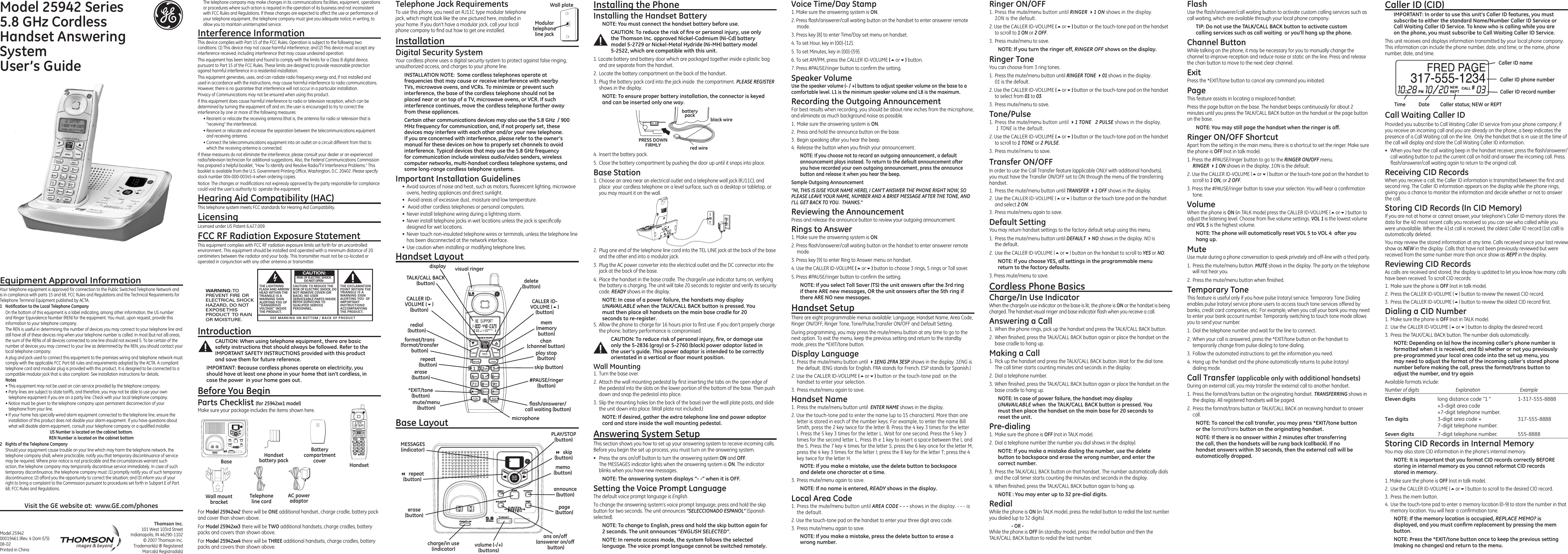 For  there will be  additional handset, charge cradle, battery pack and cover than shown above.For  there will be  additional handsets, charge cradles, battery packs and covers than shown above.For  there will be  additional handsets, charge cradles, battery packs and covers than shown above.Your telephone equipment is approved for connection to the Public Switched Telephone Network and is in compliance with parts 15 and 68, FCC Rules and Regulations and the Technical Requirements for Telephone Terminal Equipment published by ACTA. On the bottom of this equipment is a label indicating, among other information, the US number and Ringer Equivalence Number (REN) for the equipment. You must, upon request, provide this information to your telephone company.The REN is useful in determining the number of devices you may connect to your telephone line and still have all of these devices ring when your telephone number is called. In most (but not all) areas, the sum of the RENs of all devices connected to one line should not exceed 5. To be certain of the number of devices you may connect to your line as determined by the REN, you should contact your local telephone company.A plug and jack used to connect this equipment to the premises wiring and telephone network must comply with the applicable FCC Part 68 rules and requirements adopted by the ACTA. A compliant telephone cord and modular plug is provided with this product. It is designed to be connected to a compatible modular jack that is also compliant. See installation instructions for details.• This equipment may not be used on coin service provided by the telephone company.• Party lines are subject to state tariffs, and therefore, you may not be able to use your own telephone equipment if you are on a party line. Check with your local telephone company.• Notice must be given to the telephone company upon permanent disconnection of your telephone from your line.• If your home has specially wired alarm equipment connected to the telephone line, ensure the installation of this product does not disable your alarm equipment. If you have questions about what will disable alarm equipment, consult your telephone company or a qualied installer. Should your equipment cause trouble on your line which may harm the telephone network, the telephone company shall, where practicable, notify you that temporary discontinuance of service may be required. Where prior notice is not practicable and the circumstances warrant such action, the telephone company may temporarily discontinue service immediately. In case of such temporary discontinuance, the telephone company must: (1) promptly notify you of such temporary discontinuance; (2) afford you the opportunity to correct the situation; and (3) inform you of your right to bring a complaint to the Commission pursuant to procedures set forth in Subpart E of Part 68, FCC Rules and Regulations.4.  Insert the battery pack.5.  Close the battery compartment by pushing the door up until it snaps into place.1.  Choose an area near an electrical outlet and a telephone wall jack (RJ11C), and place  your cordless telephone on a level surface, such as a desktop or tabletop, or you may mount it on the wall.1. Make sure the answering system is .2. Press ash/answerer/call waiting button on the handset to enter answerer remote mode.3. Press key [8] to enter Time/Day set menu on handset.4. To set Hour, key in [00]-[12].5. To set Minutes, key in [00]-[59].6. To set AM/PM, press the CALLER ID-VOLUME 5or6 button. 7. Press #PAUSE/ringer button to conrm the setting.For best results when recording, you should be about nine inches from the microphone, and eliminate as much background noise as possible.1.  Make sure the answering system is .2.  Press and hold the announce button on the base.3.  Begin speaking after you hear the beep.4.  Release the button when you nish your announcement.Press and release the announce button to review your outgoing announcement.1. Make sure the answering system is .2. Press ash/answerer/call waiting button on the handset to enter answerer remote mode.3. Press key [9] to enter Ring to Answer menu on handset.4. Use the CALLER ID-VOLUME 5or6 button to choose 3 rings, 5 rings or Toll saver.5. Press #PAUSE/ringer button to conrm the setting.There are eight programmable menus available: Language, Handset Name, Area Code, Ringer ON/OFF, Ringer Tone, Tone/Pulse,Transfer ON/OFF and Default Setting.During programming, you may press the mute/menu button at any time to go to the next option. To exit the menu, keep the previous setting and return to the standby mode, press the *EXIT/tone button.1.  Press the mute/menu button until 4 shows in the display. 1ENG is the default. (ENG stands for English. FRA stands for French. ESP stands for Spanish.)2. Use the CALLER ID-VOLUME5or6 button or the touch-tone pad  on the handset to enter your selection.3.  Press mute/menu again to save.1.  Press the mute/menu button until   shows in the display.2. Use the touch-tone pad to enter the name (up to 15 characters). More than one letter is stored in each of the number keys. For example, to enter the name Bill Smith, press the 2 key twice for the letter B. Press the 4 key 3 times for the letter I. Press the 5 key 3 times for the letter L. Wait for one second. Press the 5 key 3 times for the second letter L. Press th e 1 key to insert a space between the L and the S. Press the 7 key 4 times for the letter S; press the 6 key once for the letter M; press the 4 key 3 times for the letter I; press the 8 key for the letter T; press the 4 key twice for the letter H.3.  Press mute/menu again to save.1.  Press the mute/menu button until  shows in the display. - - - is the default. 2. Use the touch-tone pad on the handset to enter your three digit area code.3.  Press mute/menu again to save.1.  Press the mute/menu button until  4shows in the display.  1ON is the default.2. Use the CALLER ID-VOLUME5or6 button or the touch-tone pad on the handset to scroll to or .3.  Press mute/menu to save.You can choose from 3 ring tones.1.  Press the mute/menu button until  4 shows in the display.  01 is the default.2. Use the CALLER ID-VOLUME5or6 button or the touch-tone pad on the handset to select from  to .3.  Press mute/menu to save.1.  Press the mute/menu button until 4 shows in the display.   1 TONE is the default.2. Use the CALLER ID-VOLUME5or6 button or the touch-tone pad on the handset to scroll to  or .3.  Press mute/menu to save.In order to use the Call Transfer feature (applicable ONLY with additional handsets), you must have the Transfer ON/OFF set to ON through the menu of the transferring handset. 1.  Press the mute/menu button until 4 shows in the display. 2.  Use the CALLER ID-VOLUME (5or6) button or the touch tone pad on the handset and select .3.  Press mute/menu again to save.You may return handset settings to the factory default setup using this menu.1.  Press the mute/menu button until 4 shows in the display. NO is  the default.2.  Use the CALLER ID-VOLUME (5or6) button on the handset to scroll to  or .3. Press mute/menu to save. When the charge/in use indicator on the base is lit, the phone is or the handset is being charged. The handset visual ringer and base indicator ash when you receive a call.1.  When the phone rings, pick up the handset and press the TALK/CALL BACK button.2.  When nished, press the TALK/CALL BACK button again or place the handset on the base cradle to hang up.1.  Pick up the handset and press the TALK/CALL BACK button. Wait for the dial tone. The call timer starts counting minutes and seconds in the display.2.  Dial a telephone number.3.  When nished, press the TALK/CALL BACK button again or place the handset on the base cradle to hang up.1.  Make sure the phone is  (not in TALK mode).2.  Dial a telephone number (the number you dial shows in the display).3.  Press the TALK/CALL BACK button on that handset. The number automatically dials and the call timer starts counting the minutes and seconds in the display.4.  When nished, press the TALK/CALL BACK button again to hang up.While the phone is  (in TALK mode), press the redial button to redial the last number you dialed (up to 32 digits).    While the phone is  (in standby mode), press the redial button and then the  TALK/CALL BACK button to redial the last number.Use the ash/answerer/call waiting button to activate custom calling services such as call waiting, which are available through your local phone company.While talking on the phone, it may be necessary for you to manually change the channel to improve reception and reduce noise or static on the line. Press and release the chan button to move to the next clear channel.Press the *EXIT/tone button to cancel any command you initiated.This feature assists in locating a misplaced handset.Press the page button on the base. The handset beeps continuously for about 2 minutes until you press the TALK/CALL BACK button on the handset or the page button on the base.Apart from the setting in the main menu, there is a shortcut to set the ringer. Make sure the phone is  (not in talk mode).1. Press the #PAUSE/ringer button to go to the  menu.   4 shows in the display. 1ON is the default.2. Use the CALLER ID-VOLUME (5or6) button or the touch-tone pad on the handset to scroll to or .3. Press the #PAUSE/ringer button to save your selection. You will hear a conrmation tone.When the phone is  (in TALK mode) press the CALLER ID-VOLUME (5or6) button to adjust the listening level. Choose from ve volume settings.  is the lowest volume and  is the highest volume.Use mute during a phone conversation to speak privately and off-line with a third party.1.  Press the mute/menu button.  shows in the display. The party on the telephone will not hear you.2.  Press the mute/menu button when nished.This feature is useful only if you have pulse (rotary) service. Temporary Tone Dialing enables pulse (rotary) service phone users to access touch tone services offered by banks, credit card companies, etc. For example, when you call your bank you may need to enter your bank account number. Temporarily switching to touch tone mode allows you to send your number.1.  Dial the telephone number and wait for the line to connect.2.  When your call is answered, press the *EXIT/tone button on the handset to temporarily change from pulse dialing to tone dialing.3.  Follow the automated instructions to get the information you need.4.  Hang up the handset and the phone automatically returns to pulse (rotary)  dialing mode.During an external call, you may transfer the external call to another handset.1.  Press the format/trans button on the originating handset.  shows in the display. All registered handsets will be paged.2.  Press the format/trans button or TALK/CALL BACK on receiving handset to answer call.format/transMake sure your package includes the items shown here.101 West 103rd Street Indianapolis, IN 46290-1102© 2007 Thomson Inc. Trademark(s) ® RegisteredMarca(s) Registrada(s)Model 25942 00019461 (Rev. 4 Dom E/S) 08-02 Printed in ChinaTo use this phone, you need an RJ11C type modular telephone jack, which might look like the one pictured here, installed in your home. If you don’t have a modular jack, call your local phone company to nd out how to get one installed.Your cordless phone uses a digital security system to protect against false ringing, unauthorized access, and charges to your phone line.•  Avoid sources of noise and heat, such as motors, uorescent lighting, microwave ovens, heating appliances and direct sunlight.•   Avoid areas of excessive dust, moisture and low temperature.•   Avoid other cordless telephones or personal computers.•  Never install telephone wiring during a lightning storm.•  Never install telephone jacks in wet locations unless the jack is specically designed for wet locations.•  Never touch non-insulated telephone wires or terminals, unless the telephone line has been disconnected at the network interface.•  Use caution when installing or modifying telephone lines.SEE MARKING ON BOTTOM / BACK OF PRODUCTRISK OF ELECTRIC SHOCK            DO NOT OPENWARNING: TOPREVENT FIRE ORELECTRICAL SHOCKHAZARD, DO NOTEXPOSE THISPRODUCT  TO RAINOR MOISTURE.THE LIGHTNINGFLASH AND ARROWHEAD WITHIN THETRIANGLE IS AWARNING SIGNALERTING YOU OF“DANGEROUSVOLTAGE” INSIDETHE PRODUCT.CAUTION: TO REDUCE THERISK OF ELECTRIC SHOCK, DONOT REMOVE COVER (ORBACK). NO USERSERVICEABLE PARTS INSIDE.REFER SERVICING TOQUALIFIED SERVICEPERSONNEL.THE EXCLAMATIONPOINT WITHIN THETRIANGLE IS AWARNING SIGNALERTING YOU  OFIMPORTANTINSTRUCTIONSACCOMPANYINGTHE PRODUCT.CAUTION: This unit receives and displays information transmitted by your local phone company. This information can include the phone number, date, and time; or the name, phone number, date, and time. Provided you subscribe to Call Waiting Caller ID service from your phone company; if you receive an incoming call and you are already on the phone, a beep indicates the presence of a Call Waiting call on the line.  Only the handset that is in use at the time of the call will display and store the Call Waiting Caller ID information.•  When you hear the call waiting beep in the handset receiver, press the ash/answerer/call waiting button to put the current call on hold and answer the incoming call. Press ash/answerer/call waiting again to return to the original call.When you receive a call, the Caller ID information is transmitted between the rst and second ring. The Caller ID information appears on the display while the phone rings, giving you a chance to monitor the information and decide whether or not to answer the call.If you are not at home or cannot answer, your telephone’s Caller ID memory stores the data for the 40 most recent calls you received so you can see who called while you were unavailable. When the 41st call is received, the oldest Caller ID record (1st call) is automatically deleted.You may review the stored information at any time. Calls received since your last review show as  in the display. Calls that have not been previously reviewed but were received from the same number more than once show as  in the display.As calls are received and stored, the display is updated to let you know how many calls have been received. To scroll CID records:1.  Make sure the phone is  (not in talk mode).2.  Press the CALLER ID-VOLUME (6) button to review the newest CID record.3.  Press the CALLER ID-VOLUME (5) button to review the oldest CID record rst.1.  Make sure the phone is  (not in TALK mode). 2.  Use the CALLER ID-VOLUME (5or6) button to display the desired record. 3.  Press the TALK/CALL BACK button. The number dials automatically.Available formats include:Number of digits   Explanation   Example  long distance code “1 ”  1-317-555-8888  +3-digit area code  +7-digit telephone number.   3-digit area code +  317-555-8888   7-digit telephone number.  7-digit telephone number.  555-8888You may also store CID information in the phone’s internal memory. 1. Make sure the phone is (not in talk mode).2.  Use the CALLER ID-VOLUME (5or6) button to scroll to the desired CID record.3.  Press the mem button.4.  Use the touch-tone pad to enter a memory location (0-9) to store the number in that memory location. You will hear a conrmation tone. The telephone company may make changes in its communications facilities, equipment, operations or procedures where such action is required in the operation of its business and not inconsistent with FCC Rules and Regulations. If these changes are expected to affect the use or performance of your telephone equipment, the telephone company must give you adequate notice, in writing, to allow you to maintain uninterrupted service.This device complies with Part 15 of the FCC Rules. Operation is subject to the following two conditions: (1) This device may not cause harmful interference; and (2) This device must accept any interference received, including interference that may cause undesired operation.This equipment has been tested and found to comply with the limits for a Class B digital device, pursuant to Part 15 of the FCC Rules. These limits are designed to provide reasonable protection against harmful interference in a residential installation.This equipment generates, uses, and can radiate radio frequency energy and, if not installed and used in accordance with the instructions, may cause harmful interference to radio communications. However, there is no guarantee that interference will not occur in a particular installation.Privacy of Communications may not be ensured when using this product.If this equipment does cause harmful interference to radio or television reception, which can be determined by turning the equipment off and on, the user is encouraged to try to correct the interference by one or more of the following measures:• Reorient or relocate the receiving antenna (that is, the antenna for radio or television that is “receiving” the interference).• Reorient or relocate and increase the separation between the telecommunications equipment and receiving antenna.• Connect the telecommunications equipment into an outlet on a circuit different from that to which the receiving antenna is connected.If these measures do not eliminate the interference, please consult your dealer or an experienced radio/television technician for additional suggestions. Also, the Federal Communications Commission has prepared a helpful booklet, “How To Identify and Resolve Radio/TV Interference Problems.” This booklet is available from the U.S. Government Printing Ofce, Washington, D.C. 20402. Please specify stock number 004-000-00345-4 when ordering copies.Notice: The changes or modications not expressly approved by the party responsible for compliance could void the user&apos;s authority to  operate the equipment.This telephone system meets FCC standards for Hearing Aid Compatibility.Licensed under US Patent 6,427,009.This equipment complies with FCC RF radiation exposure limits set forth for an uncontrolled environment. This equipment should be installed and operated with a minimum distance of 20 centimeters between the radiator and your body. This transmitter must not be co-located or operated in conjunction with any other antenna or transmitter.2.  Plug one end of the telephone line cord into the TEL LINE jack at the back of the base and the other end into a modular jack.3.  Plug the AC power converter into the electrical outlet and the DC connector into the jack at the back of the base.4.  Place the handset in the base cradle. The charge/in use indicator turns on, verifying the battery is charging. The unit will take 20 seconds to register and verify its security code.  shows in the display.5.  Allow the phone to charge for 16 hours prior to rst use. If you don’t properly charge the phone, battery performance is compromised.1.  Turn the base over.2.  Attach the wall mounting pedestal by rst inserting the tabs on the open edge of the pedestal into the slots on the lower portion of the bottom of the base. Then push down and snap the pedestal into place.3.  Slip the mounting holes (on the back of the base) over the wall plate posts, and slide the unit down into place. (Wall plate not included.)This section shows you how to set up your answering system to receive incoming calls. Before you begin the set up process, you must turn on the answering system.•  Press the ans on/off button to turn the answering system  and .  The MESSAGES indicator lights when the answering system is . The indicator blinks when you have new messages.The default voice prompt language is English.To change the answering system’s voice prompt language, press and hold the skip button for two seconds. The unit announces  (Spanish selected).658 7 1. Locate battery and battery door which are packaged together inside a plastic bag and are separate from the handset.2.  Locate the battery compartment on the back of the handset.3.  Plug the battery pack cord into the jack inside  the compartment.  shows in the display.black wirered wirebatterypackPRESS DOWNFIRMLY 