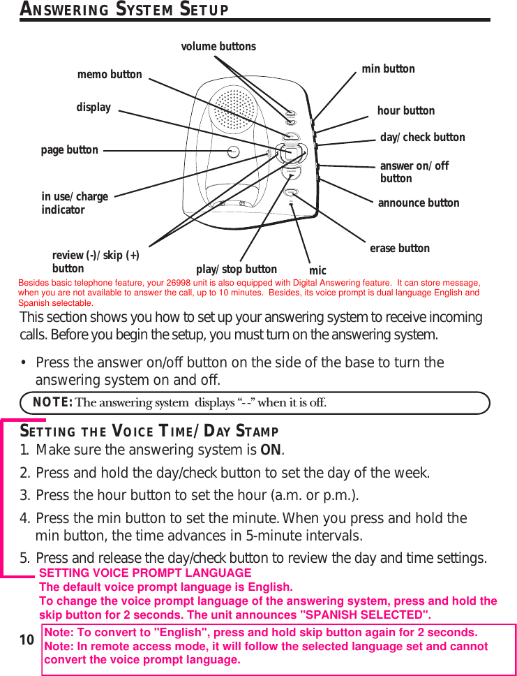 10ANSWERING SYSTEM SETUPThis section shows you how to set up your answering system to receive incomingcalls. Before you begin the setup, you must turn on the answering system.•Press the answer on/off button on the side of the base to turn theanswering system on and off.NOTE: The answering system  displays “- -” when it is off.SETTING THE VOICE TIME/DAY STAMP1. Make sure the answering system is ON.2. Press and hold the day/check button to set the day of the week.3. Press the hour button to set the hour (a.m. or p.m.).4. Press the min button to set the minute. When you press and hold themin button, the time advances in 5-minute intervals.5. Press and release the day/check button to review the day and time settings.volumememorev/skipmessages- +play/stoperasemicin use/chargepageannounce buttonanswer on/offbuttonday/check buttonhour buttonmin buttonerase buttonmicplay/stop buttonpage buttonin use/chargeindicatormemo buttonvolume buttonsdisplayreview (-)/skip (+)buttonSETTING VOICE PROMPT LANGUAGEThe default voice prompt language is English.To change the voice prompt language of the answering system, press and hold theskip button for 2 seconds. The unit announces &quot;SPANISH SELECTED&quot;.Note: To convert to &quot;English&quot;, press and hold skip button again for 2 seconds.Note: In remote access mode, it will follow the selected language set and cannotconvert the voice prompt language.Besides basic telephone feature, your 26998 unit is also equipped with Digital Answering feature.  It can store message,when you are not available to answer the call, up to 10 minutes.  Besides, its voice prompt is dual language English andSpanish selectable.