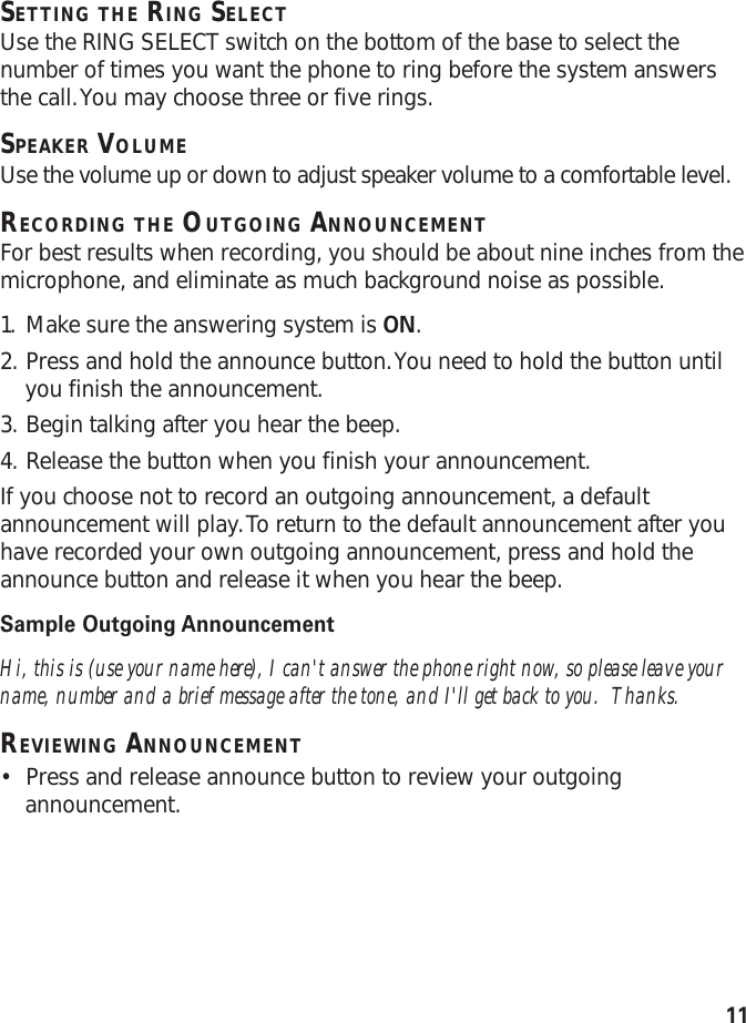 11SETTING THE RING SELECTUse the RING SELECT switch on the bottom of the base to select thenumber of times you want the phone to ring before the system answersthe call. You may choose three or five rings.SPEAKER VOLUMEUse the volume up or down to adjust speaker volume to a comfortable level.RECORDING THE OUTGOING ANNOUNCEMENTFor best results when recording, you should be about nine inches from themicrophone, and eliminate as much background noise as possible.1. Make sure the answering system is ON.2. Press and hold the announce button. You need to hold the button untilyou finish the announcement.3. Begin talking after you hear the beep.4. Release the button when you finish your announcement.If you choose not to record an outgoing announcement, a defaultannouncement will play. To return to the default announcement after youhave recorded your own outgoing announcement, press and hold theannounce button and release it when you hear the beep.Sample Outgoing AnnouncementHi, this is (use your name here), I can&apos;t answer the phone right now, so please leave yourname, number and a brief message after the tone, and I&apos;ll get back to you.  Thanks.REVIEWING ANNOUNCEMENT•Press and release announce button to review your outgoingannouncement.