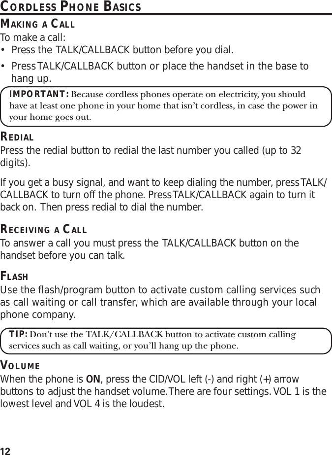 12CORDLESS PHONE BASICSMAKING A CALLTo make a call:•Press the  TALK/CALLBACK button before you dial.•Press TALK/CALLBACK button or place the handset in the base tohang up.IMPORTANT: Because cordless phones operate on electricity, you shouldhave at least one phone in your home that isn’t cordless, in case the power inyour home goes out.REDIALPress the redial button to redial the last number you called (up to 32digits).If you get a busy signal, and want to keep dialing the number, press TALK/CALLBACK to turn off the phone. Press TALK/CALLBACK again to turn itback on.  Then press redial to dial the number.RECEIVING A CALLTo answer a call you must press the  TALK/CALLBACK button on thehandset before you can talk.FLASHUse the flash/program button to activate custom calling services suchas call waiting or call transfer, which are available through your localphone company.TIP: Don&apos;t use the TALK/CALLBACK button to activate custom callingservices such as call waiting, or you’ll hang up the phone.VOLUMEWhen the phone is ON, press the CID/VOL left (-) and right (+) arrowbuttons to adjust the handset volume. There are four settings. VOL 1 is thelowest level and VOL 4 is the loudest.