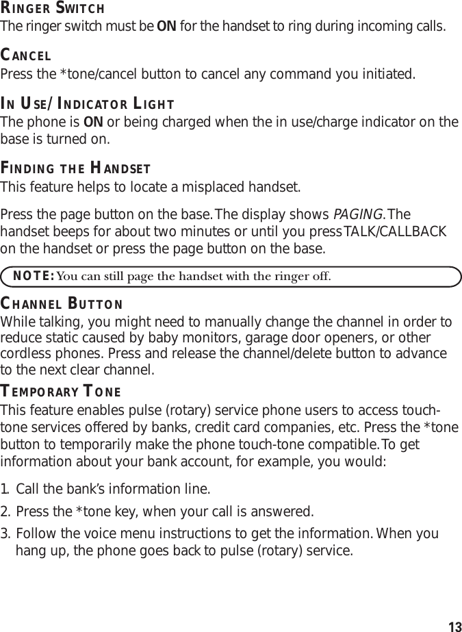 13RINGER SWITCHThe ringer switch must be ON for the handset to ring during incoming calls.CANCELPress the *tone/cancel button to cancel any command you initiated.IN USE/INDICATOR LIGHTThe phone is ON or being charged when the in use/charge indicator on thebase is turned on.FINDING THE HANDSETThis feature helps to locate a misplaced handset.Press the page button on the base. The display shows PAGING. Thehandset beeps for about two minutes or until you press TALK/CALLBACKon the handset or press the page button on the base.NOTE: You can still page the handset with the ringer off.CHANNEL BUTTONWhile talking, you might need to manually change the channel in order toreduce static caused by baby monitors, garage door openers, or othercordless phones. Press and release the channel/delete button to advanceto the next clear channel.TEMPORARY TONEThis feature enables pulse (rotary) service phone users to access touch-tone services offered by banks, credit card companies, etc. Press the *tonebutton to temporarily make the phone touch-tone compatible. To getinformation about your bank account, for example, you would:1. Call the bank’s information line.2. Press the *tone key, when your call is answered.3. Follow the voice menu instructions to get the information. When youhang up, the phone goes back to pulse (rotary) service.