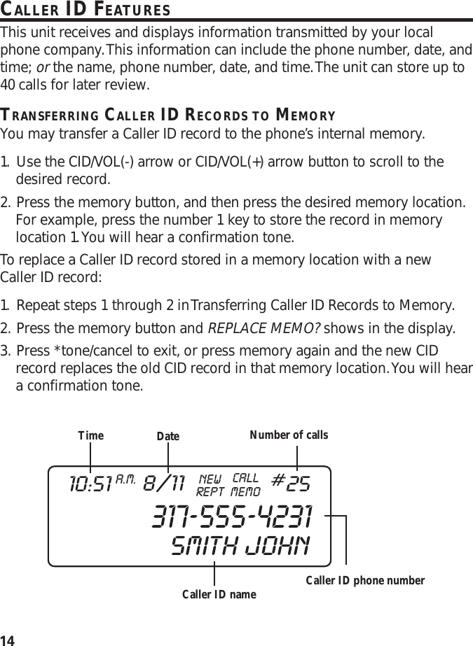 14CALLER ID FEATURESThis unit receives and displays information transmitted by your localphone company. This information can include the phone number, date, andtime; or the name, phone number, date, and time. The unit can store up to40 calls for later review.TRANSFERRING CALLER ID RECORDS TO MEMORYYou may transfer a Caller ID record to the phone’s internal memory.1. Use the CID/VOL(-) arrow or CID/VOL(+) arrow button to scroll to thedesired record.2. Press the memory button, and then press the desired memory location.For example, press the number 1 key to store the record in memorylocation 1. You will hear a confirmation tone.To replace a Caller ID record stored in a memory location with a newCaller ID record:1. Repeat steps 1 through 2 in Transferring Caller ID Records to Memory.2. Press the memory button and REPLACE MEMO? shows in the display.3. Press *tone/cancel to exit, or press memory again and the new CIDrecord replaces the old CID record in that memory location. You will heara confirmation tone.Time DateCaller ID nameNumber of callsCaller ID phone number317-555-423110:51 A.M. 8/11 REPTCALLNEWMEMO#25SMITH  JOHN