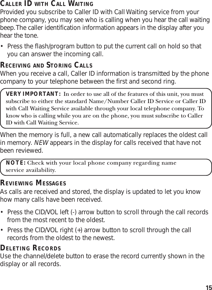 15CALLER ID WITH CALL WAITINGProvided you subscribe to Caller ID with Call Waiting service from yourphone company, you may see who is calling when you hear the call waitingbeep. The caller identification information appears in the display after youhear the tone.•Press the flash/program button to put the current call on hold so thatyou can answer the incoming call.RECEIVING AND STORING CALLSWhen you receive a call, Caller ID information is transmitted by the phonecompany to your telephone between the first and second ring.VERY IMPORTANT:  In order to use all of the features of this unit, you mustsubscribe to either the standard Name/Number Caller ID Service or Caller IDwith Call Waiting Service available through your local telephone company. Toknow who is calling while you are on the phone, you must subscribe to CallerID with Call Waiting Service.When the memory is full, a new call automatically replaces the oldest callin memory. NEW appears in the display for calls received that have notbeen reviewed.NOTE: Check with your local phone company regarding nameservice availability.REVIEWING MESSAGESAs calls are received and stored, the display is updated to let you knowhow many calls have been received.•Press the CID/VOL left (-) arrow button to scroll through the call recordsfrom the most recent to the oldest.•Press the CID/VOL right (+) arrow button to scroll through the callrecords from the oldest to the newest.DELETING RECORDSUse the channel/delete button to erase the record currently shown in thedisplay or all records.