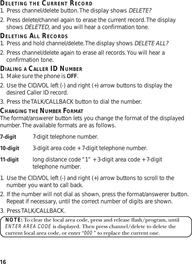 16DELETING THE CURRENT RECORD1. Press channel/delete button. The display shows DELETE?2. Press delete/channel again to erase the current record. The displayshows DELETED, and you will hear a confirmation tone.DELETING ALL RECORDS1. Press and hold channel/delete. The display shows DELETE ALL?2. Press channel/delete again to erase all records. You will hear aconfirmation tone.DIALING A CALLER ID NUMBER1. Make sure the phone is OFF.2. Use the CID/VOL left (-) and right (+) arrow buttons to display thedesired Caller ID record.3. Press the TALK/CALLBACK button to dial the number.CHANGING THE NUMBER FORMATThe format/answerer button lets you change the format of the displayednumber. The available formats are as follows.7-digit 7-digit telephone number.10-digit 3-digit area code + 7-digit telephone number.11-digit long distance code “1” + 3-digit area code + 7-digittelephone number.1. Use the CID/VOL left (-) and right (+) arrow buttons to scroll to thenumber you want to call back.2. If the number will not dial as shown, press the format/answerer button.Repeat if necessary, until the correct number of digits are shown.3. Press TALK/CALLBACK.NOTE: To clear the local area code, press and release flash/program, untilENTER AREA CODE is displayed. Then press channel/delete to delete thecurrent local area code, or enter “000 ” to replace the current one.