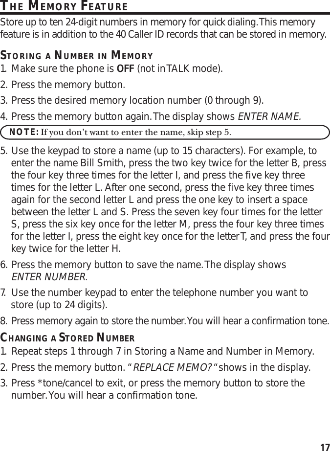 17THE MEMORY FEATUREStore up to ten 24-digit numbers in memory for quick dialing. This memoryfeature is in addition to the 40 Caller ID records that can be stored in memory.STORING A NUMBER IN MEMORY1. Make sure the phone is OFF (not in TALK mode).2. Press the memory button.3. Press the desired memory location number (0 through 9).4. Press the memory button again. The display shows ENTER NAME.NOTE: If you don’t want to enter the name, skip step 5.5. Use the keypad to store a name (up to 15 characters). For example, toenter the name Bill Smith, press the two key twice for the letter B, pressthe four key three times for the letter I, and press the five key threetimes for the letter L. After one second, press the five key three timesagain for the second letter L and press the one key to insert a spacebetween the letter L and S. Press the seven key four times for the letterS, press the six key once for the letter M, press the four key three timesfor the letter I, press the eight key once for the letter T, and press the fourkey twice for the letter H.6. Press the memory button to save the name. The display showsENTER NUMBER.7. Use the number keypad to enter the telephone number you want tostore (up to 24 digits).8. Press memory again to store the number. You will hear a confirmation tone.CHANGING A STORED NUMBER1. Repeat steps 1 through 7 in Storing a Name and Number in Memory.2. Press the memory button. “REPLACE MEMO? “shows in the display.3. Press *tone/cancel to exit, or press the memory button to store thenumber. You will hear a confirmation tone.