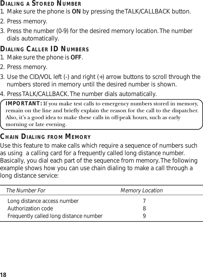 18DIALING A STORED NUMBER1. Make sure the phone is ON by pressing the TALK/CALLBACK button.2. Press memory.3. Press the number (0-9) for the desired memory location. The numberdials automatically.DIALING CALLER ID NUMBERS1. Make sure the phone is OFF.2. Press memory.3. Use the CID/VOL left (-) and right (+) arrow buttons to scroll through thenumbers stored in memory until the desired number is shown.4. Press TALK/CALLBACK. The number dials automatically.IMPORTANT: If you make test calls to emergency numbers stored in memory,remain on the line and briefly explain the reason for the call to the dispatcher.Also, it’s a good idea to make these calls in off-peak hours, such as earlymorning or late evening.CHAIN DIALING FROM MEMORYUse this feature to make calls which require a sequence of numbers suchas using  a calling card for a frequently called long distance number.Basically, you dial each part of the sequence from memory. The followingexample shows how you can use chain dialing to make a call through along distance service:The Number For Memory LocationLong distance access number 7Authorization code 8Frequently called long distance number 9