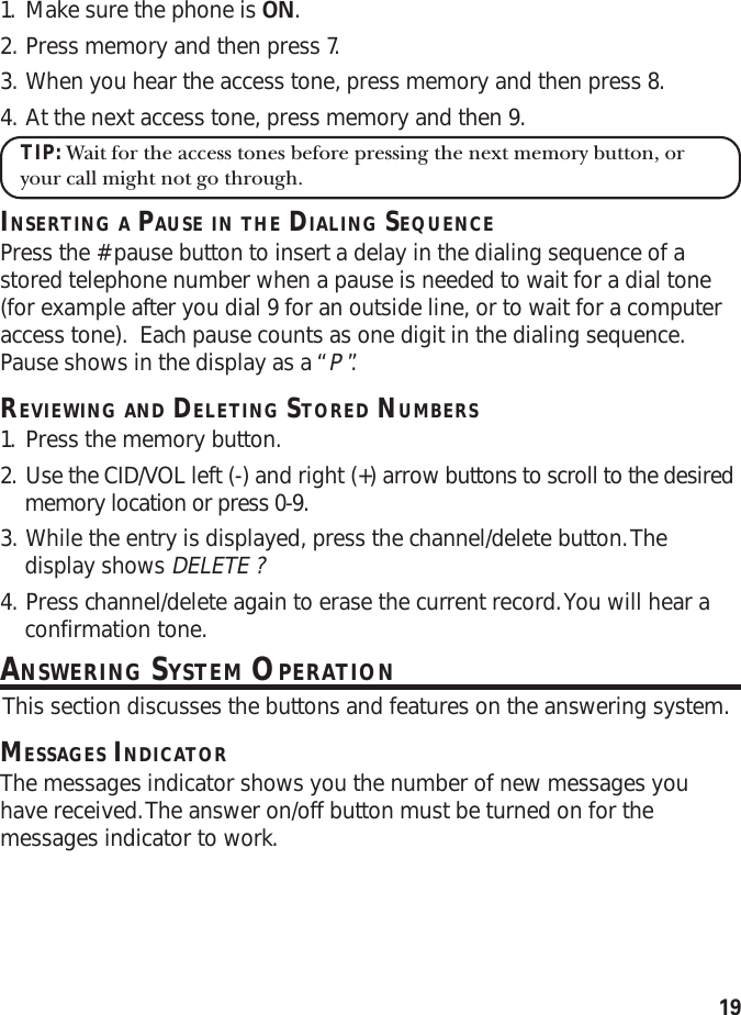 191. Make sure the phone is ON.2. Press memory and then press 7.3. When you hear the access tone, press memory and then press 8.4. At the next access tone, press memory and then 9.TIP: Wait for the access tones before pressing the next memory button, oryour call might not go through.INSERTING A PAUSE IN THE DIALING SEQUENCEPress the # pause button to insert a delay in the dialing sequence of astored telephone number when a pause is needed to wait for a dial tone(for example after you dial 9 for an outside line, or to wait for a computeraccess tone).  Each pause counts as one digit in the dialing sequence.Pause shows in the display as a “P ”.REVIEWING AND DELETING STORED NUMBERS1. Press the memory button.2. Use the CID/VOL left (-) and right (+) arrow buttons to scroll to the desiredmemory location or press 0-9.3. While the entry is displayed, press the channel/delete button. Thedisplay shows DELETE ?4. Press channel/delete again to erase the current record. You will hear aconfirmation tone.ANSWERING SYSTEM OPERATION This section discusses the buttons and features on the answering system.MESSAGES INDICATORThe messages indicator shows you the number of new messages youhave received. The answer on/off button must be turned on for themessages indicator to work.